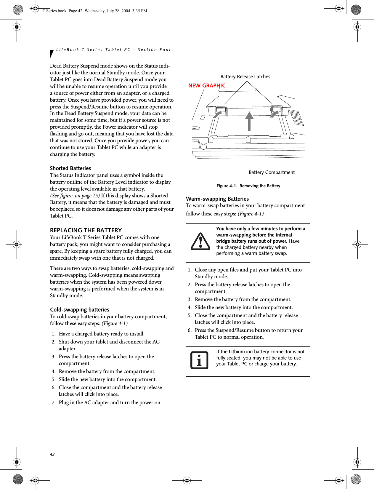 42LifeBook T Series Tablet PC - Section FourDead Battery Suspend mode shows on the Status indi-cator just like the normal Standby mode. Once your Tablet PC goes into Dead Battery Suspend mode youwill be unable to resume operation until you providea source of power either from an adapter, or a charged battery. Once you have provided power, you will need to press the Suspend/Resume button to resume operation. In the Dead Battery Suspend mode, your data can be maintained for some time, but if a power source is not provided promptly, the Power indicator will stop flashing and go out, meaning that you have lost the data that was not stored. Once you provide power, you can continue to use your Tablet PC while an adapter is charging the battery.Shorted BatteriesThe Status Indicator panel uses a symbol inside the battery outline of the Battery Level indicator to display the operating level available in that battery. (See figure  on page 15) If this display shows a Shorted Battery, it means that the battery is damaged and must be replaced so it does not damage any other parts of your Tablet PC.REPLACING THE BATTERY Your LifeBook T Series Tablet PC comes with one battery pack; you might want to consider purchasing a spare. By keeping a spare battery fully charged, you can immediately swap with one that is not charged. There are two ways to swap batteries: cold-swapping and warm-swapping. Cold-swapping means swapping batteries when the system has been powered down; warm-swapping is performed when the system is in Standby mode. Cold-swapping batteriesTo cold-swap batteries in your battery compartment, follow these easy steps: (Figure 4-1)1. Have a charged battery ready to install.2. Shut down your tablet and disconnect the AC adapter.3. Press the battery release latches to open the compartment.4. Remove the battery from the compartment.5. Slide the new battery into the compartment.6. Close the compartment and the battery release latches will click into place.7. Plug in the AC adapter and turn the power on. Figure 4-1.  Removing the BatteryWarm-swapping BatteriesTo warm-swap batteries in your battery compartment follow these easy steps: (Figure 4-1)1. Close any open files and put your Tablet PC into Standby mode.2. Press the battery release latches to open the compartment.3. Remove the battery from the compartment.4. Slide the new battery into the compartment.5. Close the compartment and the battery release latches will click into place.6. Press the Suspend/Resume button to return your Tablet PC to normal operation. You have only a few minutes to perform a warm-swapping before the internal bridge battery runs out of power. Have the charged battery nearby when performing a warm battery swap.If the Lithium ion battery connector is not fully seated, you may not be able to use your Tablet PC or charge your battery.Battery Release LatchesBattery CompartmentNEW GRAPHICT Series.book  Page 42  Wednesday, July 28, 2004  3:35 PM