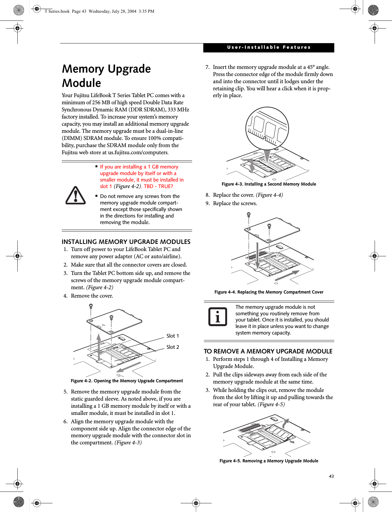 43User-Installable FeaturesMemory UpgradeModuleYour Fujitsu LifeBook T Series Tablet PC comes with a minimum of 256 MB of high speed Double Data Rate Synchronous Dynamic RAM (DDR SDRAM), 333 MHz factory installed. To increase your system’s memory capacity, you may install an additional memory upgrade module. The memory upgrade must be a dual-in-line (DIMM) SDRAM module. To ensure 100% compati-bility, purchase the SDRAM module only from the Fujitsu web store at us.fujitsu.com/computers.INSTALLING MEMORY UPGRADE MODULES1. Turn off power to your LifeBook Tablet PC and remove any power adapter (AC or auto/airline).2. Make sure that all the connector covers are closed.3. Turn the Tablet PC bottom side up, and remove the screws of the memory upgrade module compart-ment. (Figure 4-2) 4. Remove the cover.Figure 4-2. Opening the Memory Upgrade Compartment5. Remove the memory upgrade module from the static guarded sleeve. As noted above, if you are installing a 1 GB memory module by itself or with a smaller module, it must be installed in slot 1.6. Align the memory upgrade module with the component side up. Align the connector edge of the memory upgrade module with the connector slot in the compartment. (Figure 4-3)7. Insert the memory upgrade module at a 45° angle. Press the connector edge of the module firmly down and into the connector until it lodges under the retaining clip. You will hear a click when it is prop-erly in place. Figure 4-3. Installing a Second Memory Module8. Replace the cover. (Figure 4-4)9. Replace the screws.Figure 4-4. Replacing the Memory Compartment CoverTO REMOVE A MEMORY UPGRADE MODULE1. Perform steps 1 through 4 of Installing a Memory Upgrade Module.2. Pull the clips sideways away from each side of the memory upgrade module at the same time. 3. While holding the clips out, remove the module from the slot by lifting it up and pulling towards the rear of your tablet. (Figure 4-5)Figure 4-5. Removing a Memory Upgrade Module■If you are installing a 1 GB memory upgrade module by itself or with a smaller module, it must be installed in slot 1 (Figure 4-2). TBD - TRUE?■Do not remove any screws from the memory upgrade module compart-ment except those specifically shown in the directions for installing and removing the module.Slot 1Slot 2The memory upgrade module is not something you routinely remove from your tablet. Once it is installed, you should leave it in place unless you want to change system memory capacity.T Series.book  Page 43  Wednesday, July 28, 2004  3:35 PM