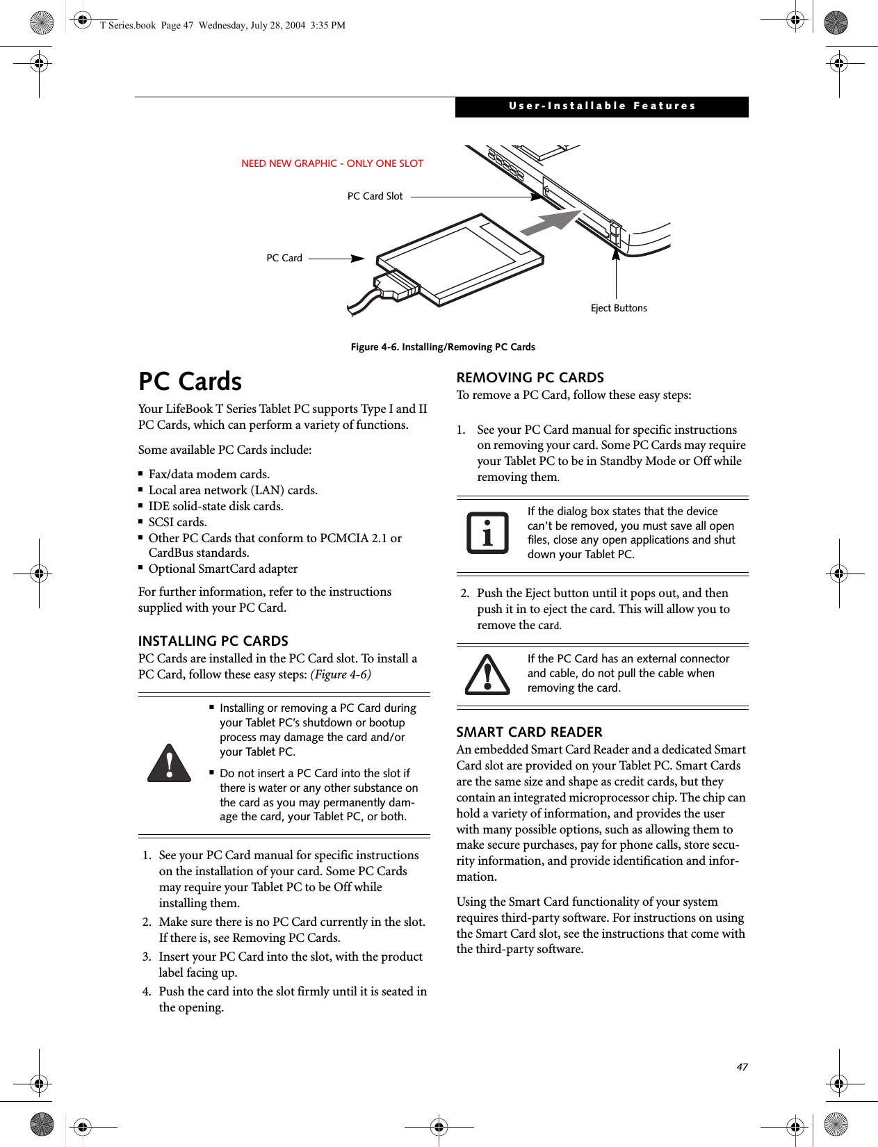 47User-Installable FeaturesFigure 4-6. Installing/Removing PC CardsPC CardsYour LifeBook T Series Tablet PC supports Type I and II PC Cards, which can perform a variety of functions. Some available PC Cards include:■Fax/data modem cards.■Local area network (LAN) cards.■IDE solid-state disk cards.■SCSI cards.■Other PC Cards that conform to PCMCIA 2.1 or CardBus standards.■Optional SmartCard adapterFor further information, refer to the instructions supplied with your PC Card.INSTALLING PC CARDSPC Cards are installed in the PC Card slot. To install aPC Card, follow these easy steps: (Figure 4-6) 1. See your PC Card manual for specific instructions on the installation of your card. Some PC Cards may require your Tablet PC to be Off while installing them.2. Make sure there is no PC Card currently in the slot. If there is, see Removing PC Cards.3. Insert your PC Card into the slot, with the product label facing up. 4. Push the card into the slot firmly until it is seated in the opening.REMOVING PC CARDSTo remove a PC Card, follow these easy steps:1. See your PC Card manual for specific instructions on removing your card. Some PC Cards may require your Tablet PC to be in Standby Mode or Off while removing them.2. Push the Eject button until it pops out, and then push it in to eject the card. This will allow you to remove the card.SMART CARD READERAn embedded Smart Card Reader and a dedicated Smart Card slot are provided on your Tablet PC. Smart Cards are the same size and shape as credit cards, but they contain an integrated microprocessor chip. The chip can hold a variety of information, and provides the user with many possible options, such as allowing them to make secure purchases, pay for phone calls, store secu-rity information, and provide identification and infor-mation. Using the Smart Card functionality of your system requires third-party software. For instructions on using the Smart Card slot, see the instructions that come with the third-party software.  Eject ButtonsPC Card SlotPC CardNEED NEW GRAPHIC - ONLY ONE SLOT■Installing or removing a PC Card during your Tablet PC’s shutdown or bootup process may damage the card and/or your Tablet PC.■Do not insert a PC Card into the slot if there is water or any other substance on the card as you may permanently dam-age the card, your Tablet PC, or both. If the dialog box states that the device can’t be removed, you must save all open files, close any open applications and shut down your Tablet PC. If the PC Card has an external connector and cable, do not pull the cable when removing the card.T Series.book  Page 47  Wednesday, July 28, 2004  3:35 PM