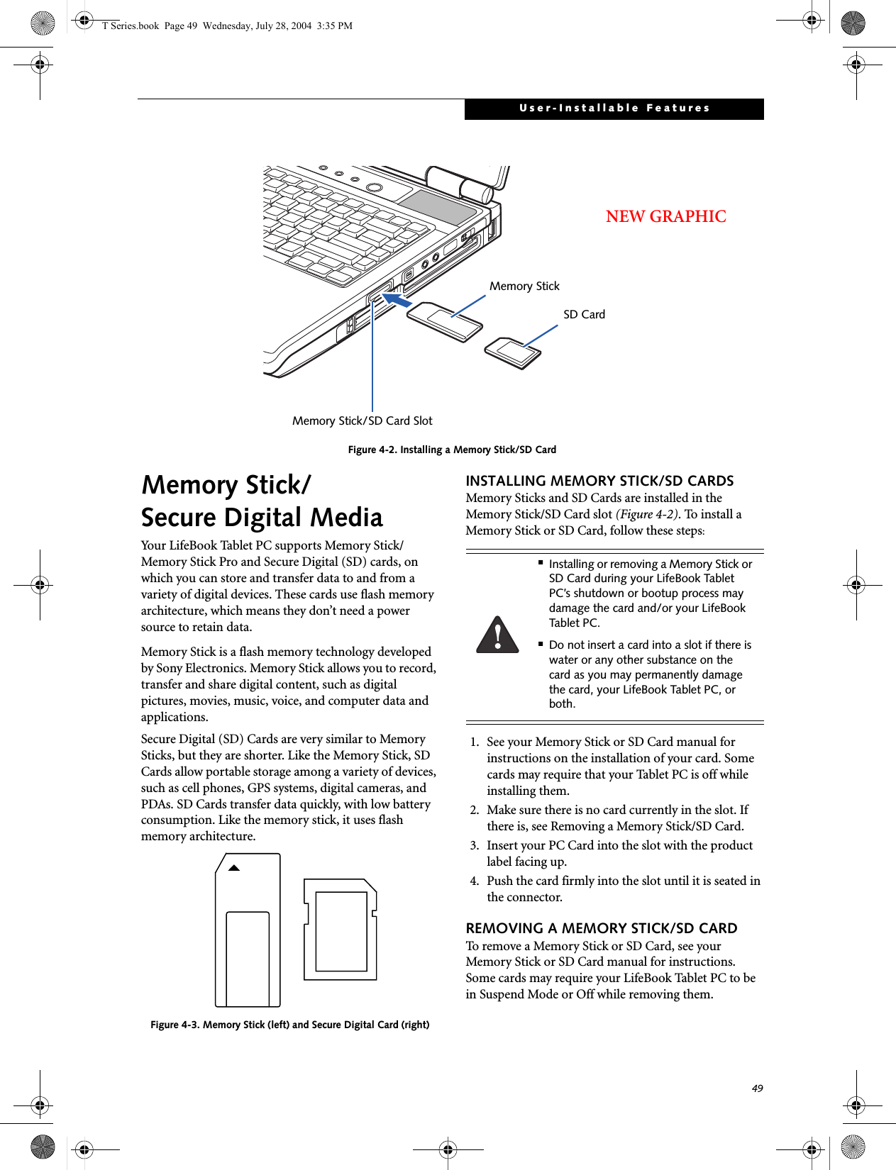 49User-Installable FeaturesFigure 4-2. Installing a Memory Stick/SD CardMemory Stick/Secure Digital MediaYour LifeBook Tablet PC supports Memory Stick/Memory Stick Pro and Secure Digital (SD) cards, on which you can store and transfer data to and from a variety of digital devices. These cards use flash memory architecture, which means they don’t need a power source to retain data. Memory Stick is a flash memory technology developed by Sony Electronics. Memory Stick allows you to record, transfer and share digital content, such as digital pictures, movies, music, voice, and computer data and applications.Secure Digital (SD) Cards are very similar to Memory Sticks, but they are shorter. Like the Memory Stick, SD Cards allow portable storage among a variety of devices, such as cell phones, GPS systems, digital cameras, and PDAs. SD Cards transfer data quickly, with low battery consumption. Like the memory stick, it uses flash memory architecture.Figure 4-3. Memory Stick (left) and Secure Digital Card (right)INSTALLING MEMORY STICK/SD CARDSMemory Sticks and SD Cards are installed in the Memory Stick/SD Card slot (Figure 4-2). To install aMemory Stick or SD Card, follow these steps: 1. See your Memory Stick or SD Card manual for instructions on the installation of your card. Some cards may require that your Tablet PC is off while installing them.2. Make sure there is no card currently in the slot. If there is, see Removing a Memory Stick/SD Card.3. Insert your PC Card into the slot with the product label facing up.4. Push the card firmly into the slot until it is seated in the connector. REMOVING A MEMORY STICK/SD CARDTo remove a Memory Stick or SD Card, see your Memory Stick or SD Card manual for instructions. Some cards may require your LifeBook Tablet PC to be in Suspend Mode or Off while removing them.Memory StickMemory Stick/SD Card SlotSD CardNEW GRAPHIC■Installing or removing a Memory Stick or SD Card during your LifeBook Tablet PC’s shutdown or bootup process may damage the card and/or your LifeBook Tablet PC.■Do not insert a card into a slot if there is water or any other substance on the card as you may permanently damage the card, your LifeBook Tablet PC, or both.T Series.book  Page 49  Wednesday, July 28, 2004  3:35 PM