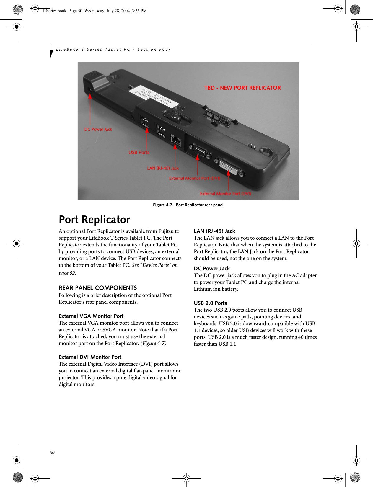 50LifeBook T Series Tablet PC - Section FourFigure 4-7.  Port Replicator rear panelPort ReplicatorAn optional Port Replicator is available from Fujitsu to support your LifeBook T Series Tablet PC. The Port Replicator extends the functionality of your Tablet PC by providing ports to connect USB devices, an external monitor, or a LAN device. The Port Replicator connects to the bottom of your Tablet PC. See “Device Ports” on page 52.REAR PANEL COMPONENTSFollowing is a brief description of the optional Port Replicator’s rear panel components. External VGA Monitor PortThe external VGA monitor port allows you to connect an external VGA or SVGA monitor. Note that if a Port Replicator is attached, you must use the external monitor port on the Port Replicator. (Figure 4-7)External DVI Monitor PortThe external Digital Video Interface (DVI) port allows you to connect an external digital flat-panel monitor or projector. This provides a pure digital video signal for digital monitors.LAN (RJ-45) JackThe LAN jack allows you to connect a LAN to the Port Replicator. Note that when the system is attached to the Port Replicator, the LAN Jack on the Port Replicator should be used, not the one on the system.DC Power JackThe DC power jack allows you to plug in the AC adapter to power your Tablet PC and charge the internal Lithium ion battery. USB 2.0 PortsThe two USB 2.0 ports allow you to connect USB devices such as game pads, pointing devices, and keyboards. USB 2.0 is downward-compatible with USB 1.1 devices, so older USB devices will work with these ports. USB 2.0 is a much faster design, running 40 times faster than USB 1.1.External Monitor Port (DVI)LAN (RJ-45) JackDC Power JackUSB PortsTBD - NEW PORT REPLICATORExternal Monitor Port (DVI)T Series.book  Page 50  Wednesday, July 28, 2004  3:35 PM