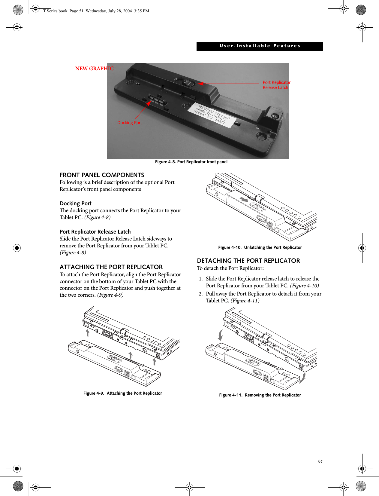 51User-Installable FeaturesFigure 4-8. Port Replicator front panel FRONT PANEL COMPONENTSFollowing is a brief description of the optional Port Replicator’s front panel componentsDocking PortThe docking port connects the Port Replicator to your Tablet PC. (Figure 4-8)Port Replicator Release LatchSlide the Port Replicator Release Latch sideways to remove the Port Replicator from your Tablet PC. (Figure 4-8)ATTACHING THE PORT REPLICATORTo attach the Port Replicator, align the Port Replicator connector on the bottom of your Tablet PC with the connector on the Port Replicator and push together at the two corners. (Figure 4-9)Figure 4-9.  Attaching the Port ReplicatorFigure 4-10.  Unlatching the Port ReplicatorDETACHING THE PORT REPLICATORTo detach the Port Replicator:1. Slide the Port Replicator release latch to release the Port Replicator from your Tablet PC. (Figure 4-10)2. Pull away the Port Replicator to detach it from your Tablet PC. (Figure 4-11)Figure 4-11.  Removing the Port ReplicatorDocking PortPort ReplicatorRelease LatchNEW GRAPHICT Series.book  Page 51  Wednesday, July 28, 2004  3:35 PM