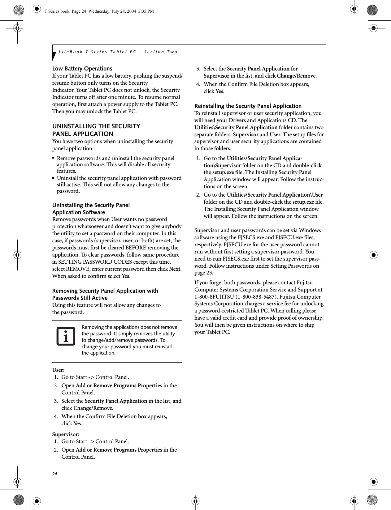24LifeBook T Series Tablet PC - Section TwoLow Battery OperationsIf your Tablet PC has a low battery, pushing the suspend/resume button only turns on the Security Indicator. Your Tablet PC does not unlock, the Security Indicator turns off after one minute. To resume normal operation, first attach a power supply to the Tablet PC. Then you may unlock the Tablet PC.UNINSTALLING THE SECURITY PANEL APPLICATIONYou have two options when uninstalling the securitypanel application:■Remove passwords and uninstall the security panel application software. This will disable all security features.■Uninstall the security panel application with password still active. This will not allow any changes to the password. Uninstalling the Security Panel Application SoftwareRemove passwords when User wants no password protection whatsoever and doesn’t want to give anybody the utility to set a password on their computer. In this case, if passwords (supervisor, user, or both) are set, the passwords must first be cleared BEFORE removing the application. To clear passwords, follow same procedure in SETTING PASSWORD CODES except this time, select REMOVE, enter current password then click Next. When asked to confirm select Yes.Removing Security Panel Application withPasswords Still ActiveUsing this feature will not allow any changes tothe password. User: 1. Go to Start -&gt; Control Panel.2. Open Add or Remove Programs Properties in the Control Panel. 3. Select the Security Panel Application in the list, and click Change/Remove. 4.  When the Confirm File Deletion box appears,click Yes .Supervisor:1. Go to Start -&gt; Control Panel.2. Open Add or Remove Programs Properties in the Control Panel. 3. Select the Security Panel Application forSupervisor in the list, and click Change/Remove. 4. When the Confirm File Deletion box appears,click Yes .Reinstalling the Security Panel ApplicationTo reinstall supervisor or user security application, you will need your Drivers and Applications CD. The Utilities\Security Panel Application folder contains two separate folders: Supervisor and User. The setup files for supervisor and user security applications are contained in those folders. 1. Go to the Utilities\Security Panel Applica-tion\Supervisor folder on the CD and double-click the setup.exe file. The Installing Security Panel Application window will appear. Follow the instruc-tions on the screen.2. Go to the Utilities\Security Panel Application\User folder on the CD and double-click the setup.exe file. The Installing Security Panel Application window will appear. Follow the instructions on the screen.Supervisor and user passwords can be set via Windows software using the FJSECS.exe and FJSECU.exe files, respectively. FJSECU.exe for the user password cannot run without first setting a supervisor password. You need to run FJSECS.exe first to set the supervisor pass-word. Follow instructions under Setting Passwords on page 23.If you forget both passwords, please contact Fujitsu Computer Systems Corporation Service and Support at 1-800-8FUJITSU (1-800-838-5487). Fujitsu Computer Systems Corporation charges a service fee for unlocking a password-restricted Tablet PC. When calling please have a valid credit card and provide proof of ownership. You will then be given instructions on where to ship your Tablet PC. Removing the applications does not remove the password. It simply removes the utility to change/add/remove passwords. To change your password you must reinstall the application.T Series.book  Page 24  Wednesday, July 28, 2004  3:35 PM