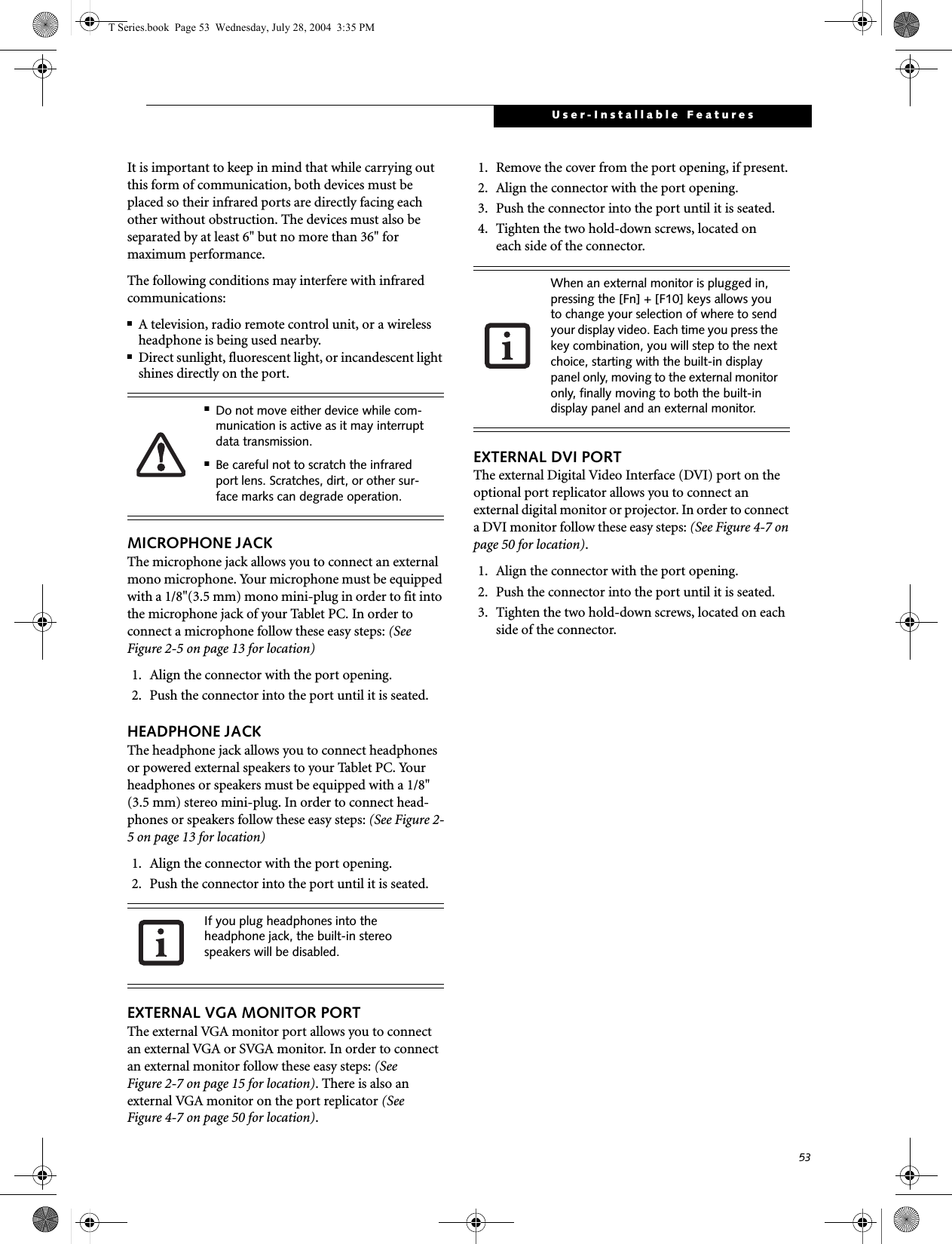 53User-Installable FeaturesIt is important to keep in mind that while carrying out this form of communication, both devices must be placed so their infrared ports are directly facing each other without obstruction. The devices must also be separated by at least 6&quot; but no more than 36&quot; for maximum performance. The following conditions may interfere with infrared communications:■A television, radio remote control unit, or a wireless headphone is being used nearby.■Direct sunlight, fluorescent light, or incandescent light shines directly on the port.MICROPHONE JACKThe microphone jack allows you to connect an external mono microphone. Your microphone must be equipped with a 1/8&quot;(3.5 mm) mono mini-plug in order to fit into the microphone jack of your Tablet PC. In order to connect a microphone follow these easy steps: (See Figure 2-5 on page 13 for location)1. Align the connector with the port opening.2. Push the connector into the port until it is seated.HEADPHONE JACKThe headphone jack allows you to connect headphones or powered external speakers to your Tablet PC. Your headphones or speakers must be equipped with a 1/8&quot; (3.5 mm) stereo mini-plug. In order to connect head-phones or speakers follow these easy steps: (See Figure 2-5 on page 13 for location)1. Align the connector with the port opening.2. Push the connector into the port until it is seated.EXTERNAL VGA MONITOR PORTThe external VGA monitor port allows you to connect an external VGA or SVGA monitor. In order to connect an external monitor follow these easy steps: (See Figure 2-7 on page 15 for location). There is also an external VGA monitor on the port replicator (See Figure 4-7 on page 50 for location). 1. Remove the cover from the port opening, if present.2. Align the connector with the port opening.3. Push the connector into the port until it is seated.4. Tighten the two hold-down screws, located oneach side of the connector. EXTERNAL DVI PORTThe external Digital Video Interface (DVI) port on the optional port replicator allows you to connect an external digital monitor or projector. In order to connect a DVI monitor follow these easy steps: (See Figure 4-7 on page 50 for location).  1. Align the connector with the port opening.2. Push the connector into the port until it is seated.3. Tighten the two hold-down screws, located on each side of the connector.■Do not move either device while com-munication is active as it may interrupt data transmission.■Be careful not to scratch the infrared port lens. Scratches, dirt, or other sur-face marks can degrade operation.If you plug headphones into the headphone jack, the built-in stereo speakers will be disabled.When an external monitor is plugged in, pressing the [Fn] + [F10] keys allows you to change your selection of where to send your display video. Each time you press the key combination, you will step to the next choice, starting with the built-in display panel only, moving to the external monitor only, finally moving to both the built-in display panel and an external monitor.T Series.book  Page 53  Wednesday, July 28, 2004  3:35 PM