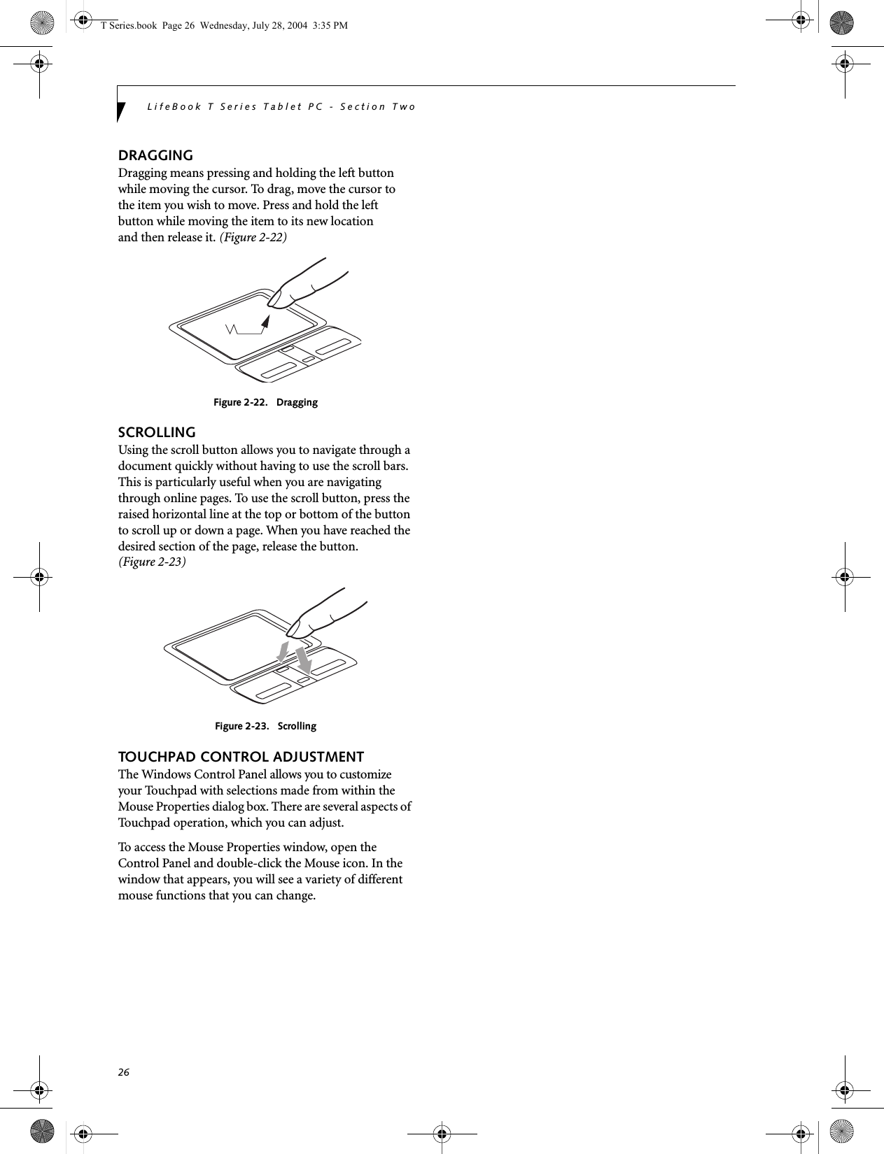 26LifeBook T Series Tablet PC - Section TwoDRAGGINGDragging means pressing and holding the left button while moving the cursor. To drag, move the cursor tothe item you wish to move. Press and hold the left button while moving the item to its new locationand then release it. (Figure 2-22)Figure 2-22.   DraggingSCROLLINGUsing the scroll button allows you to navigate through a document quickly without having to use the scroll bars. This is particularly useful when you are navigating through online pages. To use the scroll button, press the raised horizontal line at the top or bottom of the button to scroll up or down a page. When you have reached the desired section of the page, release the button. (Figure 2-23)Figure 2-23.   ScrollingTOUCHPAD CONTROL ADJUSTMENTThe Windows Control Panel allows you to customize your Touchpad with selections made from within the Mouse Properties dialog box. There are several aspects of Touchpad operation, which you can adjust.To access the Mouse Properties window, open the Control Panel and double-click the Mouse icon. In the window that appears, you will see a variety of different mouse functions that you can change.T Series.book  Page 26  Wednesday, July 28, 2004  3:35 PM