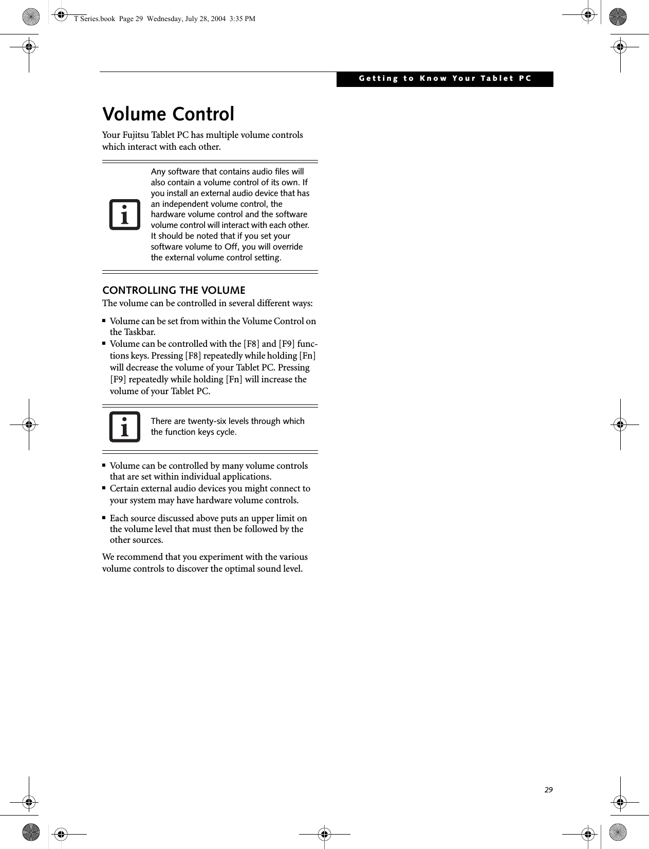 29Getting to Know Your Tablet PCVolume ControlYour Fujitsu Tablet PC has multiple volume controls which interact with each other. CONTROLLING THE VOLUMEThe volume can be controlled in several different ways:■Volume can be set from within the Volume Control on the Taskbar.■Volume can be controlled with the [F8] and [F9] func-tions keys. Pressing [F8] repeatedly while holding [Fn] will decrease the volume of your Tablet PC. Pressing [F9] repeatedly while holding [Fn] will increase the volume of your Tablet PC.■Volume can be controlled by many volume controls that are set within individual applications.■Certain external audio devices you might connect to your system may have hardware volume controls.■Each source discussed above puts an upper limit on the volume level that must then be followed by the other sources. We recommend that you experiment with the various volume controls to discover the optimal sound level.Any software that contains audio files will also contain a volume control of its own. If you install an external audio device that has an independent volume control, the hardware volume control and the software volume control will interact with each other. It should be noted that if you set your software volume to Off, you will override the external volume control setting. There are twenty-six levels through which the function keys cycle. T Series.book  Page 29  Wednesday, July 28, 2004  3:35 PM