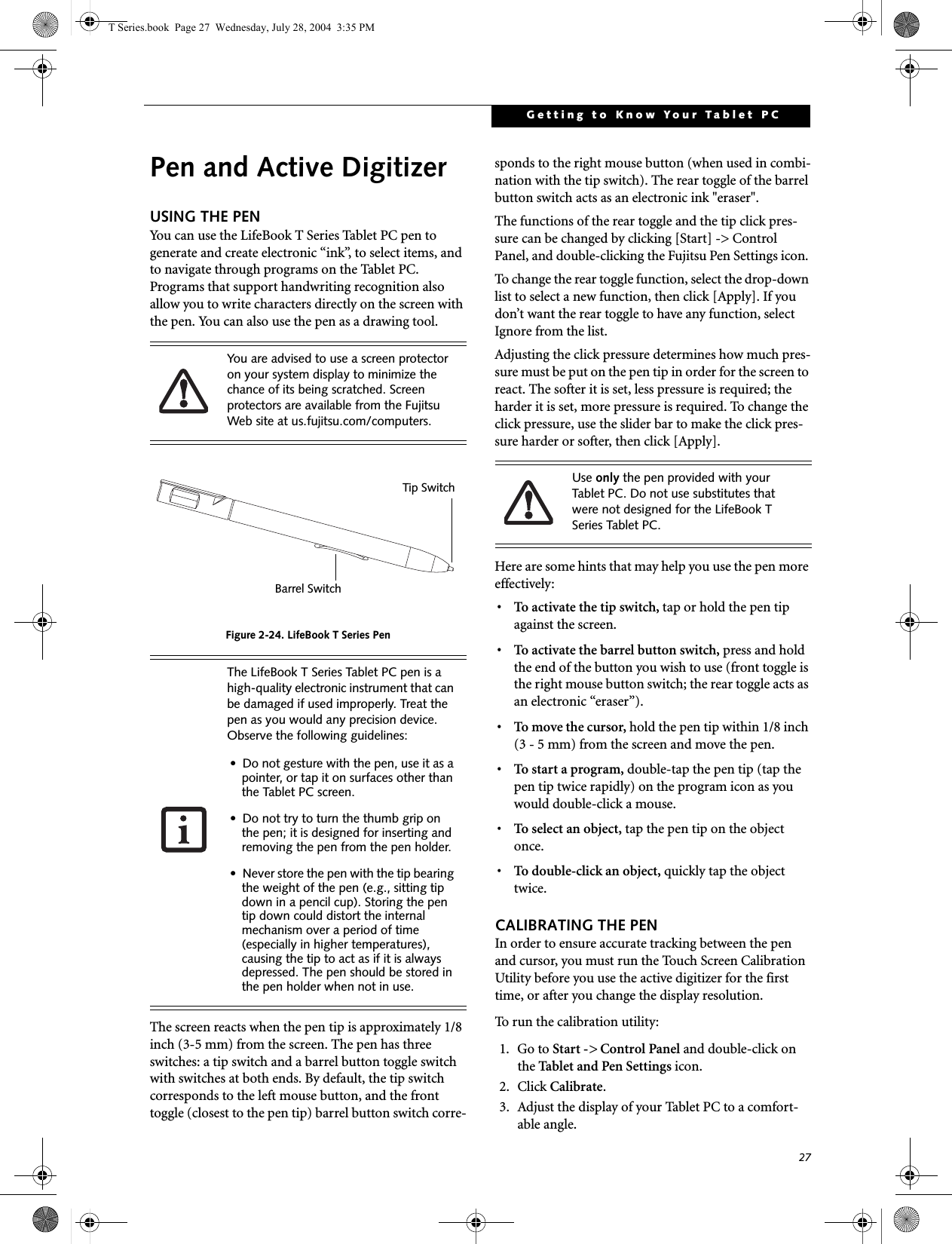 27Getting to Know Your Tablet PCPen and Active DigitizerUSING THE PENYou can use the LifeBook T Series Tablet PC pen to generate and create electronic “ink”, to select items, and to navigate through programs on the Tablet PC. Programs that support handwriting recognition also allow you to write characters directly on the screen with the pen. You can also use the pen as a drawing tool.Figure 2-24. LifeBook T Series PenThe screen reacts when the pen tip is approximately 1/8 inch (3-5 mm) from the screen. The pen has three switches: a tip switch and a barrel button toggle switch with switches at both ends. By default, the tip switch corresponds to the left mouse button, and the front toggle (closest to the pen tip) barrel button switch corre-sponds to the right mouse button (when used in combi-nation with the tip switch). The rear toggle of the barrel button switch acts as an electronic ink &quot;eraser&quot;.The functions of the rear toggle and the tip click pres-sure can be changed by clicking [Start] -&gt; Control Panel, and double-clicking the Fujitsu Pen Settings icon. To change the rear toggle function, select the drop-down list to select a new function, then click [Apply]. If you don’t want the rear toggle to have any function, select Ignore from the list. Adjusting the click pressure determines how much pres-sure must be put on the pen tip in order for the screen to react. The softer it is set, less pressure is required; the harder it is set, more pressure is required. To change the click pressure, use the slider bar to make the click pres-sure harder or softer, then click [Apply]. Here are some hints that may help you use the pen more effectively:• To activate the tip switch, tap or hold the pen tip against the screen.• To activate the barrel button switch, press and hold the end of the button you wish to use (front toggle is the right mouse button switch; the rear toggle acts as an electronic “eraser”).• To move the cursor, hold the pen tip within 1/8 inch (3 - 5 mm) from the screen and move the pen.• To start a program, double-tap the pen tip (tap the pen tip twice rapidly) on the program icon as you would double-click a mouse.•To select an object, tap the pen tip on the object once. •To double-click an object, quickly tap the object twice.CALIBRATING THE PENIn order to ensure accurate tracking between the pen and cursor, you must run the Touch Screen Calibration Utility before you use the active digitizer for the first time, or after you change the display resolution.To run the calibration utility:1. Go to Start -&gt; Control Panel and double-click on the Tablet and Pen Settings icon. 2. Click Calibrate.3. Adjust the display of your Tablet PC to a comfort-able angle.You are advised to use a screen protector on your system display to minimize the chance of its being scratched. Screen protectors are available from the Fujitsu Web site at us.fujitsu.com/computers. The LifeBook T Series Tablet PC pen is a  high-quality electronic instrument that can be damaged if used improperly. Treat the pen as you would any precision device. Observe the following guidelines:• Do not gesture with the pen, use it as a pointer, or tap it on surfaces other than the Tablet PC screen.• Do not try to turn the thumb grip on the pen; it is designed for inserting and removing the pen from the pen holder.• Never store the pen with the tip bearing the weight of the pen (e.g., sitting tip down in a pencil cup). Storing the pen tip down could distort the internal mechanism over a period of time (especially in higher temperatures), causing the tip to act as if it is always depressed. The pen should be stored in the pen holder when not in use.Tip SwitchBarrel SwitchUse only the pen provided with your Tablet PC. Do not use substitutes that were not designed for the LifeBook T Series Tablet PC.T Series.book  Page 27  Wednesday, July 28, 2004  3:35 PM