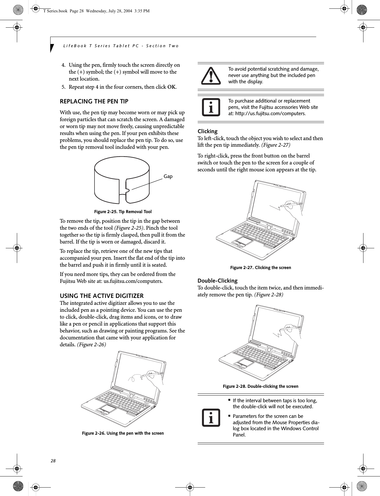 28LifeBook T Series Tablet PC - Section Two4. Using the pen, firmly touch the screen directly on the (+) symbol; the (+) symbol will move to the next location.5. Repeat step 4 in the four corners, then click OK.REPLACING THE PEN TIPWith use, the pen tip may become worn or may pick up foreign particles that can scratch the screen. A damaged or worn tip may not move freely, causing unpredictable results when using the pen. If your pen exhibits these problems, you should replace the pen tip. To do so, use the pen tip removal tool included with your pen.Figure 2-25. Tip Removal ToolTo remove the tip, position the tip in the gap between the two ends of the tool (Figure 2-25). Pinch the tool together so the tip is firmly clasped, then pull it from the barrel. If the tip is worn or damaged, discard it.To replace the tip, retrieve one of the new tips that accompanied your pen. Insert the flat end of the tip into the barrel and push it in firmly until it is seated.If you need more tips, they can be ordered from the Fujitsu Web site at: us.fujitsu.com/computers.USING THE ACTIVE DIGITIZERThe integrated active digitizer allows you to use the included pen as a pointing device. You can use the pen to click, double-click, drag items and icons, or to draw like a pen or pencil in applications that support this behavior, such as drawing or painting programs. See the documentation that came with your application for details. (Figure 2-26)Figure 2-26. Using the pen with the screenClickingTo left-click, touch the object you wish to select and then lift the pen tip immediately. (Figure 2-27)To right-click, press the front button on the barrel switch or touch the pen to the screen for a couple of seconds until the right mouse icon appears at the tip.Figure 2-27. Clicking the screenDouble-ClickingTo double-click, touch the item twice, and then immedi-ately remove the pen tip. (Figure 2-28)Figure 2-28. Double-clicking the screenGapTo avoid potential scratching and damage, never use anything but the included pen with the display. To purchase additional or replacement pens, visit the Fujitsu accessories Web site at: http://us.fujitsu.com/computers.■If the interval between taps is too long, the double-click will not be executed.■Parameters for the screen can be adjusted from the Mouse Properties dia-log box located in the Windows Control Panel.T Series.book  Page 28  Wednesday, July 28, 2004  3:35 PM