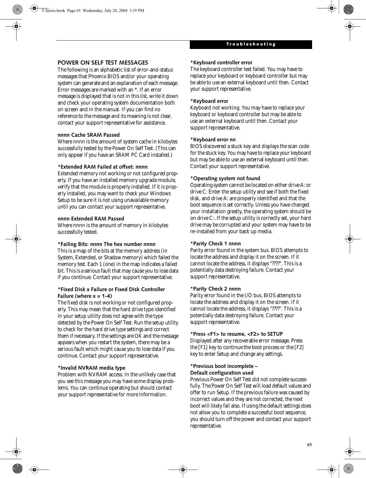 65TroubleshootingPOWER ON SELF TEST MESSAGESThe following is an alphabetic list of error-and-status messages that Phoenix BIOS and/or your operating system can generate and an explanation of each message. Error messages are marked with an *. If an error message is displayed that is not in this list, write it down and check your operating system documentation both on screen and in the manual. If you can find no reference to the message and its meaning is not clear, contact your support representative for assistance.nnnn Cache SRAM Passed Where nnnn is the amount of system cache in kilobytes successfully tested by the Power On Self Test. (This can only appear if you have an SRAM PC Card installed.)*Extended RAM Failed at offset: nnnn Extended memory not working or not configured prop-erly. If you have an installed memory upgrade module, verify that the module is properly installed. If it is prop-erly installed, you may want to check your Windows Setup to be sure it is not using unavailable memory until you can contact your support representative.nnnn Extended RAM Passed Where nnnn is the amount of memory in kilobytes successfully tested.*Failing Bits: nnnn The hex number nnnnThis is a map of the bits at the memory address (in System, Extended, or Shadow memory) which failed the memory test. Each 1 (one) in the map indicates a failed bit. This is a serious fault that may cause you to lose data if you continue. Contact your support representative.*Fixed Disk x Failure or Fixed Disk Controller Failure (where x = 1-4) The fixed disk is not working or not configured prop-erly. This may mean that the hard drive type identified in your setup utility does not agree with the type detected by the Power On Self Test. Run the setup utility to check for the hard drive type settings and correct them if necessary. If the settings are OK and the message appears when you restart the system, there may be a serious fault which might cause you to lose data if you continue. Contact your support representative.*Invalid NVRAM media typeProblem with NVRAM access. In the unlikely case that you see this message you may have some display prob-lems. You can continue operating but should contact your support representative for more information.*Keyboard controller error The keyboard controller test failed. You may have to replace your keyboard or keyboard controller but may be able to use an external keyboard until then. Contact your support representative.*Keyboard error Keyboard not working. You may have to replace your keyboard or keyboard controller but may be able touse an external keyboard until then. Contact your support representative.*Keyboard error nn BIOS discovered a stuck key and displays the scan code for the stuck key. You may have to replace your keyboard but may be able to use an external keyboard until then. Contact your support representative.*Operating system not found Operating system cannot be located on either drive A: or drive C: Enter the setup utility and see if both the fixed disk, and drive A: are properly identified and that the boot sequence is set correctly. Unless you have changed your installation greatly, the operating system should be on drive C:. If the setup utility is correctly set, your hard drive may be corrupted and your system may have to be re-installed from your back up media.*Parity Check 1 nnnn Parity error found in the system bus. BIOS attempts to locate the address and display it on the screen. If it cannot locate the address, it displays &quot;????&quot;. This is apotentially data destroying failure. Contact yoursupport representative.*Parity Check 2 nnnn Parity error found in the I/O bus. BIOS attempts to locate the address and display it on the screen. If it cannot locate the address, it displays &quot;????&quot;. This is apotentially data destroying failure. Contact yoursupport representative.*Press &lt;F1&gt; to resume, &lt;F2&gt; to SETUP Displayed after any recoverable error message. Pressthe [F1] key to continue the boot process or the [F2]key to enter Setup and change any settings.*Previous boot incomplete – Default configuration used Previous Power On Self Test did not complete success-fully. The Power On Self Test will load default values and offer to run Setup. If the previous failure was caused by incorrect values and they are not corrected, the next boot will likely fail also. If using the default settings does not allow you to complete a successful boot sequence, you should turn off the power and contact your support representative.T Series.book  Page 65  Wednesday, July 28, 2004  3:35 PM