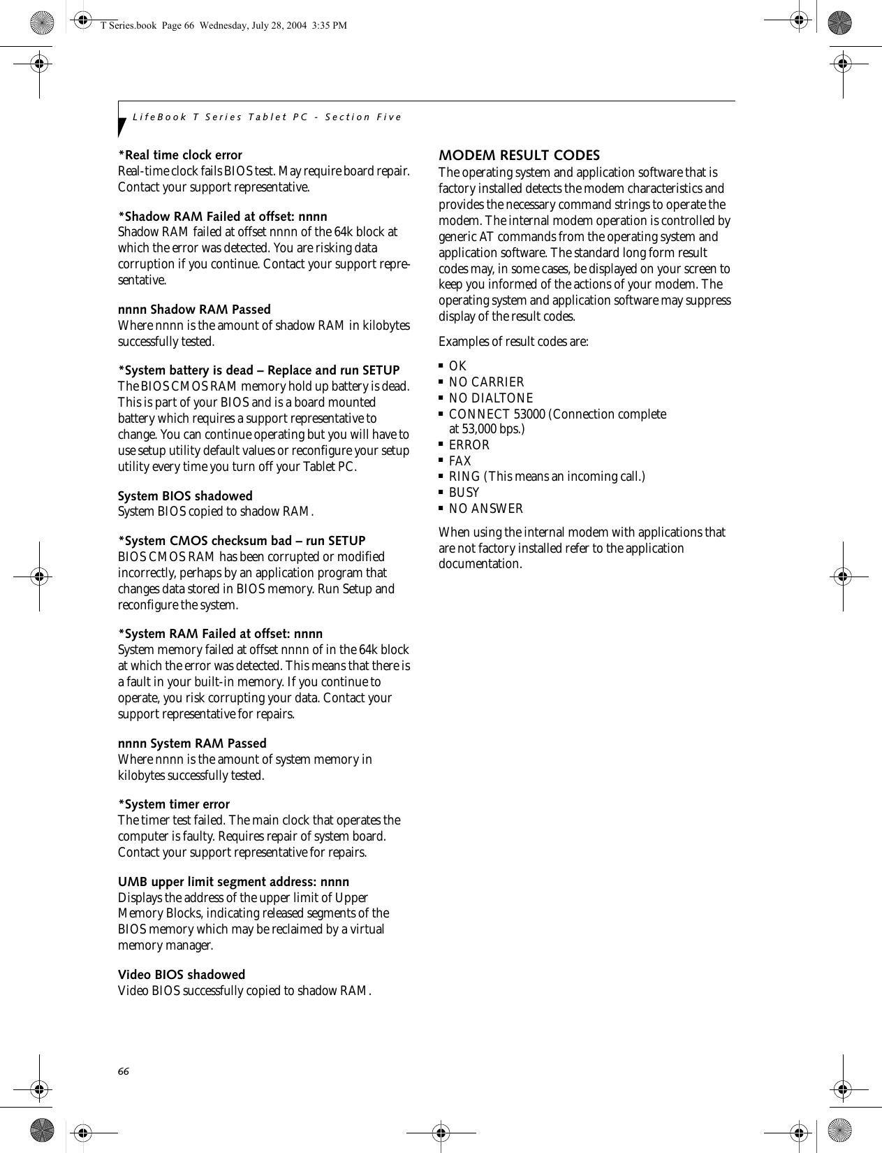66LifeBook T Series Tablet PC - Section Five*Real time clock error Real-time clock fails BIOS test. May require board repair. Contact your support representative.*Shadow RAM Failed at offset: nnnn Shadow RAM failed at offset nnnn of the 64k block at which the error was detected. You are risking data corruption if you continue. Contact your support repre-sentative.nnnn Shadow RAM Passed Where nnnn is the amount of shadow RAM in kilobytes successfully tested.*System battery is dead – Replace and run SETUP The BIOS CMOS RAM memory hold up battery is dead. This is part of your BIOS and is a board mounted battery which requires a support representative to change. You can continue operating but you will have to use setup utility default values or reconfigure your setup utility every time you turn off your Tablet PC.System BIOS shadowed System BIOS copied to shadow RAM.*System CMOS checksum bad – run SETUP BIOS CMOS RAM has been corrupted or modified incorrectly, perhaps by an application program that changes data stored in BIOS memory. Run Setup and reconfigure the system.*System RAM Failed at offset: nnnn System memory failed at offset nnnn of in the 64k block at which the error was detected. This means that there is a fault in your built-in memory. If you continue to operate, you risk corrupting your data. Contact your support representative for repairs.nnnn System RAM PassedWhere nnnn is the amount of system memory inkilobytes successfully tested.*System timer error The timer test failed. The main clock that operates the computer is faulty. Requires repair of system board. Contact your support representative for repairs.UMB upper limit segment address: nnnn Displays the address of the upper limit of Upper Memory Blocks, indicating released segments of the BIOS memory which may be reclaimed by a virtual memory manager.Video BIOS shadowed Video BIOS successfully copied to shadow RAM.MODEM RESULT CODESThe operating system and application software that is factory installed detects the modem characteristics and provides the necessary command strings to operate the modem. The internal modem operation is controlled by generic AT commands from the operating system and application software. The standard long form result codes may, in some cases, be displayed on your screen to keep you informed of the actions of your modem. The operating system and application software may suppress display of the result codes. Examples of result codes are:■OK■NO CARRIER■NO DIALTONE■CONNECT 53000 (Connection complete at 53,000 bps.)■ERROR■FAX■RING (This means an incoming call.)■BUSY■NO ANSWERWhen using the internal modem with applications that are not factory installed refer to the application documentation.T Series.book  Page 66  Wednesday, July 28, 2004  3:35 PM
