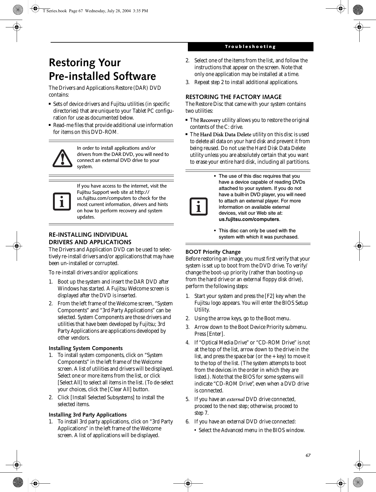 67TroubleshootingRestoring Your Pre-installed SoftwareThe Drivers and Applications Restore (DAR) DVD contains:■Sets of device drivers and Fujitsu utilities (in specific directories) that are unique to your Tablet PC configu-ration for use as documented below.■Read-me files that provide additional use information for items on this DVD-ROM.RE-INSTALLING INDIVIDUAL DRIVERS AND APPLICATIONS The Drivers and Application DVD can be used to selec-tively re-install drivers and/or applications that may have been un-installed or corrupted. To re-install drivers and/or applications:1. Boot up the system and insert the DAR DVD after Windows has started. A Fujitsu Welcome screen is displayed after the DVD is inserted.2. From the left frame of the Welcome screen, “System Components” and “3rd Party Applications” can be selected. System Components are those drivers and utilities that have been developed by Fujitsu; 3rd Party Applications are applications developed by other vendors.Installing System Components1. To install system components, click on “System Components” in the left frame of the Welcome screen. A list of utilities and drivers will be displayed. Select one or more items from the list, or click [Select All] to select all items in the list. (To de-select your choices, click the [Clear All] button.2. Click [Install Selected Subsystems] to install the selected items.Installing 3rd Party Applications1. To install 3rd party applications, click on “3rd Party Applications” in the left frame of the Welcome screen. A list of applications will be displayed. 2. Select one of the items from the list, and follow the instructions that appear on the screen. Note that only one application may be installed at a time.3. Repeat step 2 to install additional applications.RESTORING THE FACTORY IMAGEThe Restore Disc that came with your system contains two utilities:■The Recovery utility allows you to restore the original contents of the C: drive.■The Hard Disk Data Delete utility on this disc is used to delete all data on your hard disk and prevent it from being reused. Do not use the Hard Disk Data Delete utility unless you are absolutely certain that you want to erase your entire hard disk, including all partitions.BOOT Priority ChangeBefore restoring an image, you must first verify that your system is set up to boot from the DVD drive. To verify/change the boot-up priority (rather than booting-up from the hard drive or an external floppy disk drive), perform the following steps:1. Start your system and press the [F2] key when the Fujitsu logo appears. You will enter the BIOS Setup Utility.2. Using the arrow keys, go to the Boot menu.3. Arrow down to the Boot Device Priority submenu. Press [Enter].4. If “Optical Media Drive” or “CD-ROM Drive” is not at the top of the list, arrow down to the drive in the list, and press the space bar (or the + key) to move it to the top of the list. (The system attempts to boot from the devices in the order in which they are listed.). Note that the BIOS for some systems will indicate “CD-ROM Drive”, even when a DVD drive is connected.5. If you have an external DVD drive connected, proceed to the next step; otherwise, proceed to step 7.6. If you have an external DVD drive connected:• Select the Advanced menu in the BIOS window.In order to install applications and/or drivers from the DAR DVD, you will need to connect an external DVD drive to your system.If you have access to the internet, visit the Fujitsu Support web site at http://us.fujitsu.com/computers to check for the most current information, drivers and hints on how to perform recovery and system updates.• The use of this disc requires that you have a device capable of reading DVDs attached to your system. If you do not have a built-in DVD player, you will need to attach an external player. For more information on available external devices, visit our Web site at: us.fujitsu.com/computers. • This disc can only be used with the system with which it was purchased.T Series.book  Page 67  Wednesday, July 28, 2004  3:35 PM