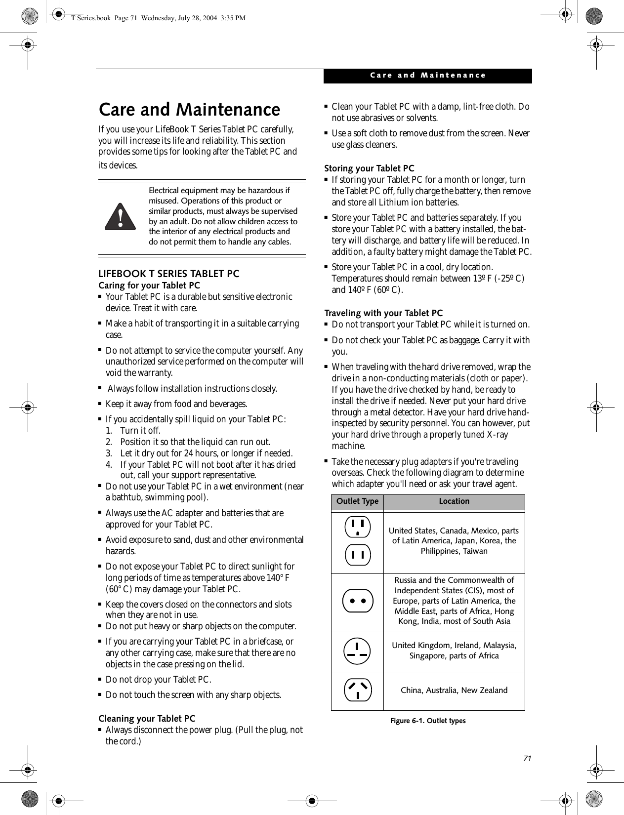 71Care and MaintenanceCare and MaintenanceIf you use your LifeBook T Series Tablet PC carefully, you will increase its life and reliability. This section provides some tips for looking after the Tablet PC and its devices.LIFEBOOK T SERIES TABLET PCCaring for your Tablet PC■Your Tablet PC is a durable but sensitive electronic device. Treat it with care.■Make a habit of transporting it in a suitable carrying case.■Do not attempt to service the computer yourself. Any unauthorized service performed on the computer will void the warranty.■ Always follow installation instructions closely.■Keep it away from food and beverages.■If you accidentally spill liquid on your Tablet PC:1. Turn it off.2. Position it so that the liquid can run out.3. Let it dry out for 24 hours, or longer if needed.4. If your Tablet PC will not boot after it has dried out, call your support representative.■Do not use your Tablet PC in a wet environment (near a bathtub, swimming pool).■Always use the AC adapter and batteries that are approved for your Tablet PC.■Avoid exposure to sand, dust and other environmental hazards.■Do not expose your Tablet PC to direct sunlight for long periods of time as temperatures above 140° F (60° C) may damage your Tablet PC.■Keep the covers closed on the connectors and slots when they are not in use.■Do not put heavy or sharp objects on the computer.■If you are carrying your Tablet PC in a briefcase, or any other carrying case, make sure that there are no objects in the case pressing on the lid.■Do not drop your Tablet PC.■Do not touch the screen with any sharp objects. Cleaning your Tablet PC■Always disconnect the power plug. (Pull the plug, not the cord.)■Clean your Tablet PC with a damp, lint-free cloth. Do not use abrasives or solvents.■Use a soft cloth to remove dust from the screen. Never use glass cleaners.Storing your Tablet PC■If storing your Tablet PC for a month or longer, turn the Tablet PC off, fully charge the battery, then remove and store all Lithium ion batteries.■Store your Tablet PC and batteries separately. If you store your Tablet PC with a battery installed, the bat-tery will discharge, and battery life will be reduced. In addition, a faulty battery might damage the Tablet PC.■Store your Tablet PC in a cool, dry location. Temperatures should remain between 13º F (-25º C) and 140º F (60º C).Traveling with your Tablet PC■Do not transport your Tablet PC while it is turned on. ■Do not check your Tablet PC as baggage. Carry it with you.■When traveling with the hard drive removed, wrap the drive in a non-conducting materials (cloth or paper). If you have the drive checked by hand, be ready to install the drive if needed. Never put your hard drive through a metal detector. Have your hard drive hand-inspected by security personnel. You can however, put your hard drive through a properly tuned X-ray machine. ■Take the necessary plug adapters if you&apos;re traveling overseas. Check the following diagram to determine which adapter you&apos;ll need or ask your travel agent.Figure 6-1. Outlet typesElectrical equipment may be hazardous if misused. Operations of this product or similar products, must always be supervised by an adult. Do not allow children access to the interior of any electrical products and do not permit them to handle any cables.Outlet Type LocationUnited States, Canada, Mexico, parts of Latin America, Japan, Korea, the Philippines, TaiwanRussia and the Commonwealth of Independent States (CIS), most of Europe, parts of Latin America, the Middle East, parts of Africa, Hong Kong, India, most of South AsiaUnited Kingdom, Ireland, Malaysia, Singapore, parts of AfricaChina, Australia, New ZealandT Series.book  Page 71  Wednesday, July 28, 2004  3:35 PM