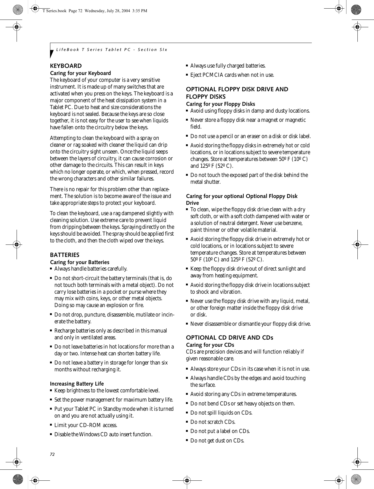 72LifeBook T Series Tablet PC - Section SIxKEYBOARDCaring for your KeyboardThe keyboard of your computer is a very sensitive instrument. It is made up of many switches that are activated when you press on the keys. The keyboard is a major component of the heat dissipation system in a Tablet PC. Due to heat and size considerations the keyboard is not sealed. Because the keys are so close together, it is not easy for the user to see when liquids have fallen onto the circuitry below the keys. Attempting to clean the keyboard with a spray on cleaner or rag soaked with cleaner the liquid can drip onto the circuitry sight unseen. Once the liquid seeps between the layers of circuitry, it can cause corrosion or other damage to the circuits. This can result in keys which no longer operate, or which, when pressed, record the wrong characters and other similar failures.There is no repair for this problem other than replace-ment. The solution is to become aware of the issue and take appropriate steps to protect your keyboard. To clean the keyboard, use a rag dampened slightly with cleaning solution. Use extreme care to prevent liquid from dripping between the keys. Spraying directly on the keys should be avoided. The spray should be applied first to the cloth, and then the cloth wiped over the keys.BATTERIESCaring for your Batteries■Always handle batteries carefully.■Do not short-circuit the battery terminals (that is, do not touch both terminals with a metal object). Do not carry lose batteries in a pocket or purse where they may mix with coins, keys, or other metal objects. Doing so may cause an explosion or fire.■Do not drop, puncture, disassemble, mutilate or incin-erate the battery.■Recharge batteries only as described in this manual and only in ventilated areas.■Do not leave batteries in hot locations for more than a day or two. Intense heat can shorten battery life.■Do not leave a battery in storage for longer than six months without recharging it.Increasing Battery Life■Keep brightness to the lowest comfortable level.■Set the power management for maximum battery life.■Put your Tablet PC in Standby mode when it is turned on and you are not actually using it.■Limit your CD-ROM access.■Disable the Windows CD auto insert function.■Always use fully charged batteries.■Eject PCMCIA cards when not in use.OPTIONAL FLOPPY DISK DRIVE AND FLOPPY DISKSCaring for your Floppy Disks■Avoid using floppy disks in damp and dusty locations.■Never store a floppy disk near a magnet or magnetic field.■Do not use a pencil or an eraser on a disk or disk label.■Avoid storing the floppy disks in extremely hot or cold locations, or in locations subject to severe temperature changes. Store at temperatures between 50º F (10º C) and 125º F (52º C).■Do not touch the exposed part of the disk behind the metal shutter.Caring for your optional Optional Floppy Disk Drive■To clean, wipe the floppy disk drive clean with a dry soft cloth, or with a soft cloth dampened with water or a solution of neutral detergent. Never use benzene, paint thinner or other volatile material.■Avoid storing the floppy disk drive in extremely hot or cold locations, or in locations subject to severe temperature changes. Store at temperatures between 50º F (10º C) and 125º F (52º C).■Keep the floppy disk drive out of direct sunlight and away from heating equipment.■Avoid storing the floppy disk drive in locations subject to shock and vibration.■Never use the floppy disk drive with any liquid, metal, or other foreign matter inside the floppy disk drive or disk.■Never disassemble or dismantle your floppy disk drive.OPTIONAL CD DRIVE AND CDsCaring for your CDsCDs are precision devices and will function reliably if given reasonable care.■Always store your CDs in its case when it is not in use.■Always handle CDs by the edges and avoid touching the surface.■Avoid storing any CDs in extreme temperatures.■Do not bend CDs or set heavy objects on them.■Do not spill liquids on CDs.■Do not scratch CDs.■Do not put a label on CDs.■Do not get dust on CDs. T Series.book  Page 72  Wednesday, July 28, 2004  3:35 PM