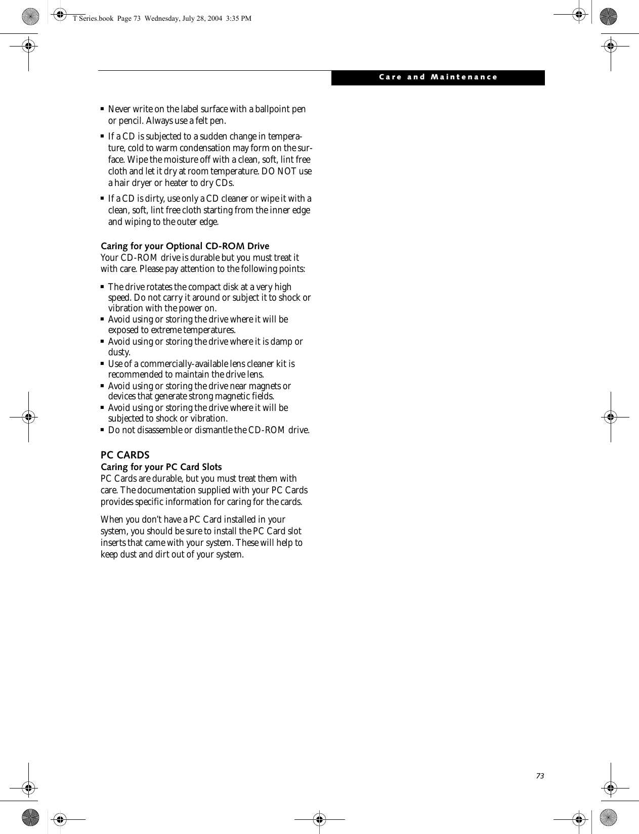 73Care and Maintenance■Never write on the label surface with a ballpoint pen or pencil. Always use a felt pen.■If a CD is subjected to a sudden change in tempera-ture, cold to warm condensation may form on the sur-face. Wipe the moisture off with a clean, soft, lint free cloth and let it dry at room temperature. DO NOT use a hair dryer or heater to dry CDs.■If a CD is dirty, use only a CD cleaner or wipe it with a clean, soft, lint free cloth starting from the inner edge and wiping to the outer edge.Caring for your Optional CD-ROM DriveYour CD-ROM drive is durable but you must treat it with care. Please pay attention to the following points:■The drive rotates the compact disk at a very high speed. Do not carry it around or subject it to shock or vibration with the power on.■Avoid using or storing the drive where it will be exposed to extreme temperatures.■Avoid using or storing the drive where it is damp or dusty.■Use of a commercially-available lens cleaner kit is recommended to maintain the drive lens. ■Avoid using or storing the drive near magnets or devices that generate strong magnetic fields.■Avoid using or storing the drive where it will be subjected to shock or vibration.■Do not disassemble or dismantle the CD-ROM drive.PC CARDSCaring for your PC Card Slots PC Cards are durable, but you must treat them with care. The documentation supplied with your PC Cards provides specific information for caring for the cards. When you don’t have a PC Card installed in your system, you should be sure to install the PC Card slot inserts that came with your system. These will help to keep dust and dirt out of your system.T Series.book  Page 73  Wednesday, July 28, 2004  3:35 PM