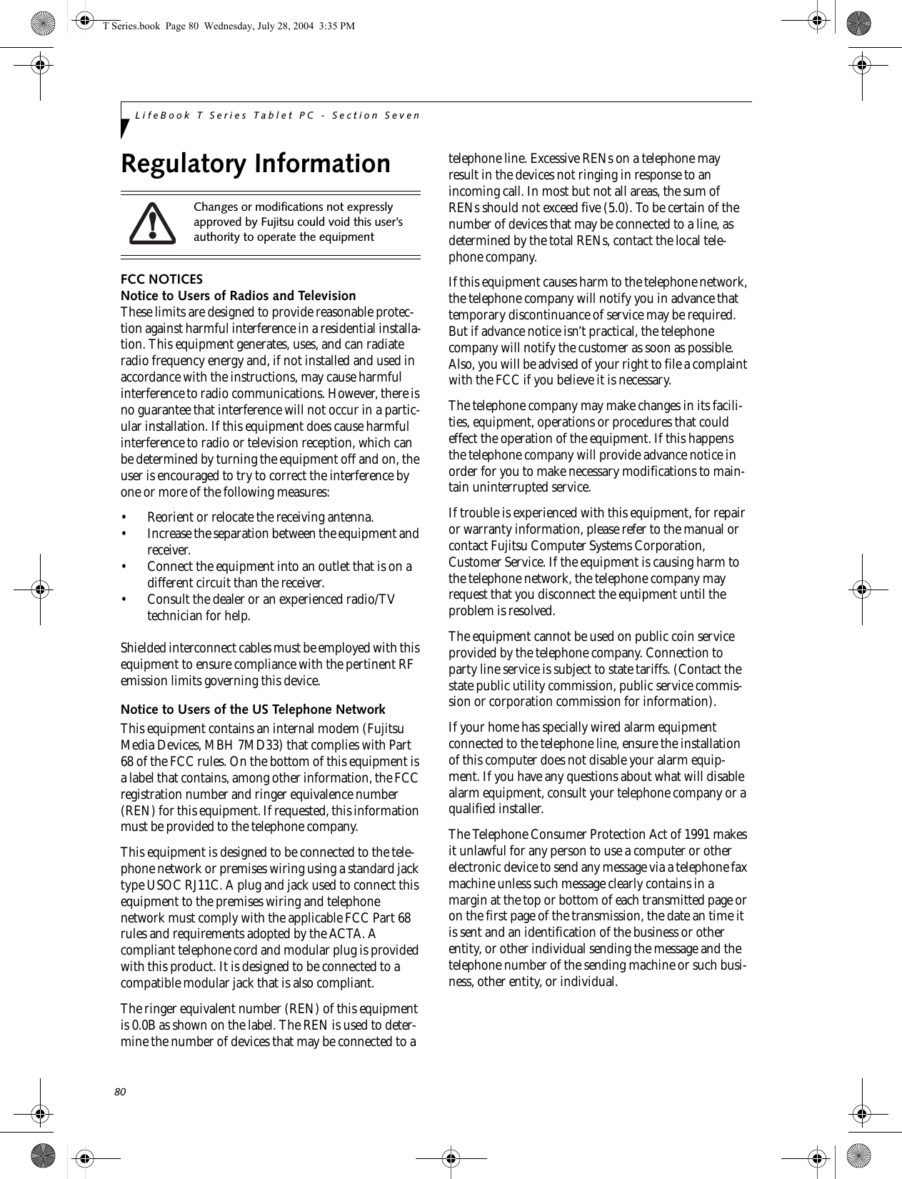 80LifeBook T Series Tablet PC - Section SevenRegulatory InformationFCC NOTICESNotice to Users of Radios and TelevisionThese limits are designed to provide reasonable protec-tion against harmful interference in a residential installa-tion. This equipment generates, uses, and can radiate radio frequency energy and, if not installed and used in accordance with the instructions, may cause harmful interference to radio communications. However, there is no guarantee that interference will not occur in a partic-ular installation. If this equipment does cause harmful interference to radio or television reception, which can be determined by turning the equipment off and on, the user is encouraged to try to correct the interference by one or more of the following measures:• Reorient or relocate the receiving antenna.• Increase the separation between the equipment and receiver.• Connect the equipment into an outlet that is on a different circuit than the receiver.• Consult the dealer or an experienced radio/TVtechnician for help.Shielded interconnect cables must be employed with this equipment to ensure compliance with the pertinent RF emission limits governing this device. Notice to Users of the US Telephone NetworkThis equipment contains an internal modem (Fujitsu Media Devices, MBH 7MD33) that complies with Part 68 of the FCC rules. On the bottom of this equipment is a label that contains, among other information, the FCC registration number and ringer equivalence number (REN) for this equipment. If requested, this information must be provided to the telephone company.This equipment is designed to be connected to the tele-phone network or premises wiring using a standard jack type USOC RJ11C. A plug and jack used to connect this equipment to the premises wiring and telephone network must comply with the applicable FCC Part 68 rules and requirements adopted by the ACTA. A compliant telephone cord and modular plug is provided with this product. It is designed to be connected to a compatible modular jack that is also compliant.The ringer equivalent number (REN) of this equipment is 0.0B as shown on the label. The REN is used to deter-mine the number of devices that may be connected to a telephone line. Excessive RENs on a telephone may result in the devices not ringing in response to an incoming call. In most but not all areas, the sum of RENs should not exceed five (5.0). To be certain of the number of devices that may be connected to a line, as determined by the total RENs, contact the local tele-phone company. If this equipment causes harm to the telephone network, the telephone company will notify you in advance that temporary discontinuance of service may be required. But if advance notice isn’t practical, the telephone company will notify the customer as soon as possible. Also, you will be advised of your right to file a complaint with the FCC if you believe it is necessary.The telephone company may make changes in its facili-ties, equipment, operations or procedures that could effect the operation of the equipment. If this happens the telephone company will provide advance notice in order for you to make necessary modifications to main-tain uninterrupted service. If trouble is experienced with this equipment, for repair or warranty information, please refer to the manual or contact Fujitsu Computer Systems Corporation, Customer Service. If the equipment is causing harm to the telephone network, the telephone company may request that you disconnect the equipment until the problem is resolved.The equipment cannot be used on public coin service provided by the telephone company. Connection to party line service is subject to state tariffs. (Contact the state public utility commission, public service commis-sion or corporation commission for information). If your home has specially wired alarm equipment connected to the telephone line, ensure the installation of this computer does not disable your alarm equip-ment. If you have any questions about what will disable alarm equipment, consult your telephone company or a qualified installer.The Telephone Consumer Protection Act of 1991 makes it unlawful for any person to use a computer or other electronic device to send any message via a telephone fax machine unless such message clearly contains in a margin at the top or bottom of each transmitted page or on the first page of the transmission, the date an time it is sent and an identification of the business or other entity, or other individual sending the message and the telephone number of the sending machine or such busi-ness, other entity, or individual.Changes or modifications not expressly approved by Fujitsu could void this user’s authority to operate the equipmentT Series.book  Page 80  Wednesday, July 28, 2004  3:35 PM