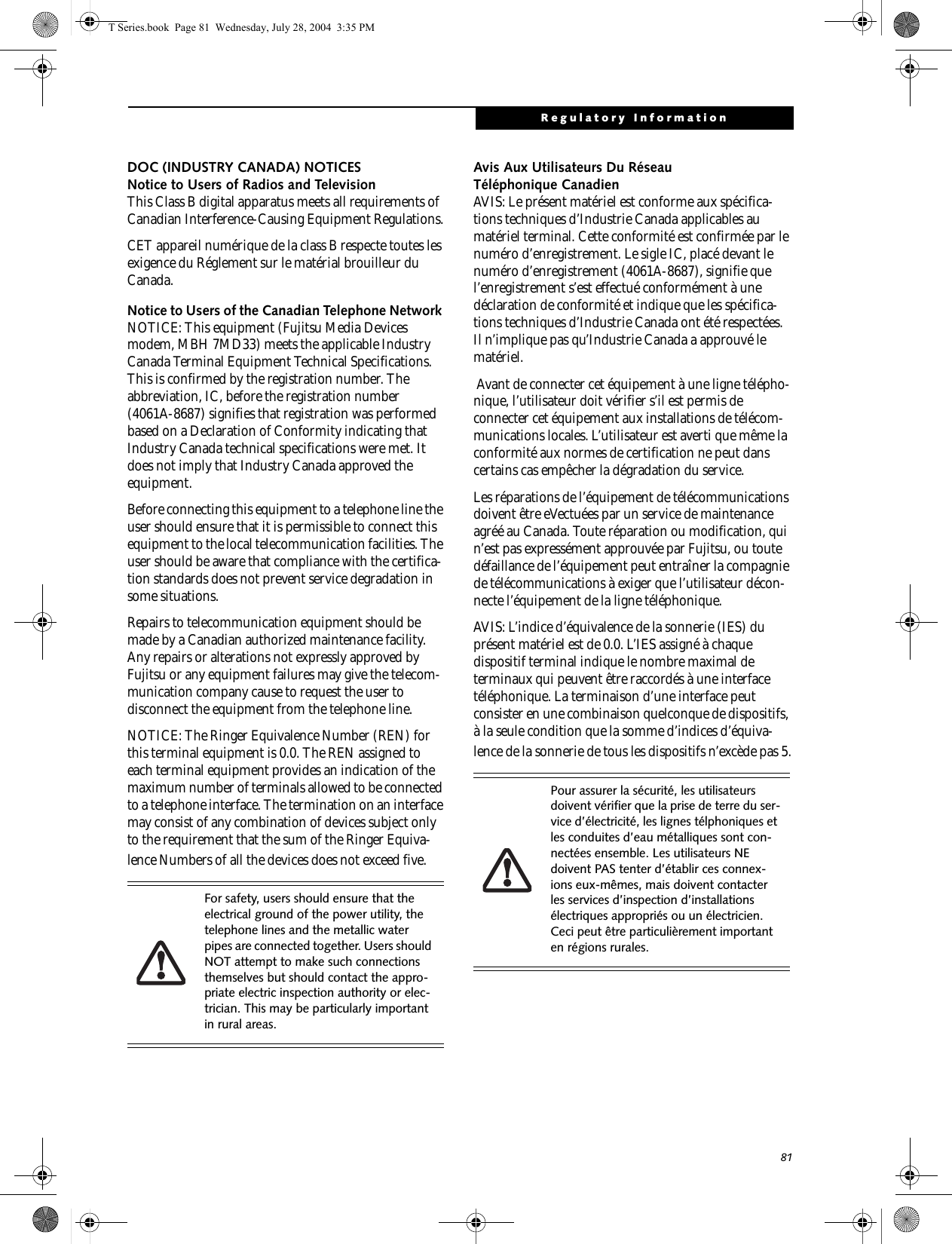 81Regulatory InformationDOC (INDUSTRY CANADA) NOTICESNotice to Users of Radios and TelevisionThis Class B digital apparatus meets all requirements of Canadian Interference-Causing Equipment Regulations.CET appareil numérique de la class B respecte toutes les exigence du Réglement sur le matérial brouilleur du Canada.Notice to Users of the Canadian Telephone Network NOTICE: This equipment (Fujitsu Media Devices modem, MBH 7MD33) meets the applicable Industry Canada Terminal Equipment Technical Specifications. This is confirmed by the registration number. The abbreviation, IC, before the registration number (4061A-8687) signifies that registration was performed based on a Declaration of Conformity indicating that Industry Canada technical specifications were met. It does not imply that Industry Canada approved the equipment. Before connecting this equipment to a telephone line the user should ensure that it is permissible to connect this equipment to the local telecommunication facilities. The user should be aware that compliance with the certifica-tion standards does not prevent service degradation in some situations.Repairs to telecommunication equipment should be made by a Canadian authorized maintenance facility. Any repairs or alterations not expressly approved by Fujitsu or any equipment failures may give the telecom-munication company cause to request the user to disconnect the equipment from the telephone line.NOTICE: The Ringer Equivalence Number (REN) for this terminal equipment is 0.0. The REN assigned to each terminal equipment provides an indication of the maximum number of terminals allowed to be connected to a telephone interface. The termination on an interface may consist of any combination of devices subject only to the requirement that the sum of the Ringer Equiva-lence Numbers of all the devices does not exceed five.Avis Aux Utilisateurs Du Réseau Téléphonique CanadienAVIS: Le présent matériel est conforme aux spécifica-tions techniques d’Industrie Canada applicables au matériel terminal. Cette conformité est confirmée par le numéro d’enregistrement. Le sigle IC, placé devant le numéro d’enregistrement (4061A-8687), signifie que l’enregistrement s’est effectué conformément à une déclaration de conformité et indique que les spécifica-tions techniques d’Industrie Canada ont été respectées. Il n’implique pas qu’Industrie Canada a approuvé le matériel. Avant de connecter cet équipement à une ligne télépho-nique, l’utilisateur doit vérifier s’il est permis de connecter cet équipement aux installations de télécom-munications locales. L’utilisateur est averti que même la conformité aux normes de certification ne peut dans certains cas empêcher la dégradation du service.Les réparations de l’équipement de télécommunications doivent être eVectuées par un service de maintenance agréé au Canada. Toute réparation ou modification, qui n’est pas expressément approuvée par Fujitsu, ou toute défaillance de l’équipement peut entraîner la compagnie de télécommunications à exiger que l’utilisateur décon-necte l’équipement de la ligne téléphonique.AVIS: L’indice d’équivalence de la sonnerie (IES) du présent matériel est de 0.0. L’IES assigné à chaque dispositif terminal indique le nombre maximal de terminaux qui peuvent être raccordés à une interface téléphonique. La terminaison d’une interface peut consister en une combinaison quelconque de dispositifs, à la seule condition que la somme d’indices d’équiva-lence de la sonnerie de tous les dispositifs n’excède pas 5.For safety, users should ensure that the electrical ground of the power utility, the telephone lines and the metallic water pipes are connected together. Users should NOT attempt to make such connections themselves but should contact the appro-priate electric inspection authority or elec-trician. This may be particularly important in rural areas.Pour assurer la sécurité, les utilisateurs doivent vérifier que la prise de terre du ser-vice d’électricité, les lignes télphoniques et les conduites d’eau métalliques sont con-nectées ensemble. Les utilisateurs NE doivent PAS tenter d’établir ces connex-ions eux-mêmes, mais doivent contacter les services d’inspection d’installations électriques appropriés ou un électricien. Ceci peut être particulièrement important en régions rurales.T Series.book  Page 81  Wednesday, July 28, 2004  3:35 PM