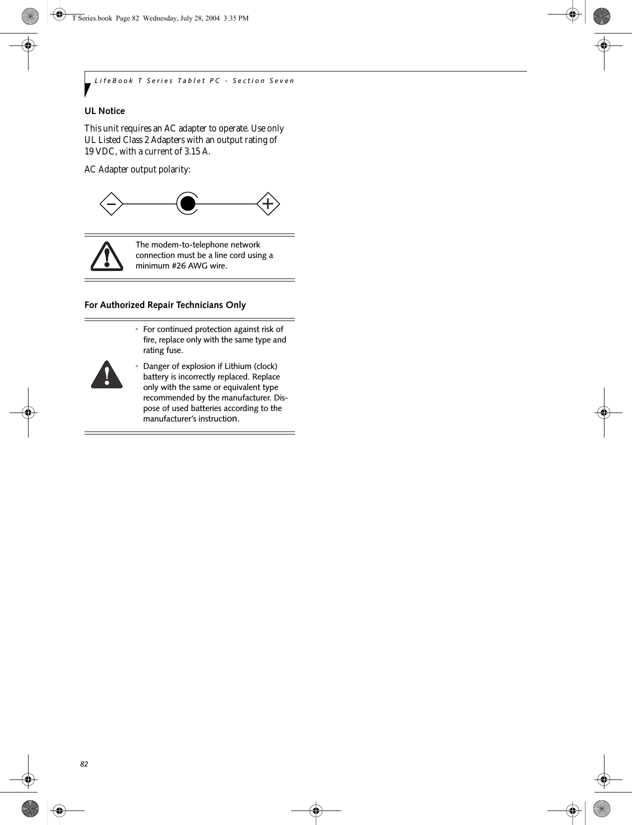 82LifeBook T Series Tablet PC - Section SevenUL Notice This unit requires an AC adapter to operate. Use only UL Listed Class 2 Adapters with an output rating of 19 VDC, with a current of 3.15 A.AC Adapter output polarity:For Authorized Repair Technicians OnlyThe modem-to-telephone network connection must be a line cord using a minimum #26 AWG wire.nFor continued protection against risk of fire, replace only with the same type and rating fuse.nDanger of explosion if Lithium (clock) battery is incorrectly replaced. Replace only with the same or equivalent type recommended by the manufacturer. Dis-pose of used batteries according to the manufacturer’s instruction.+T Series.book  Page 82  Wednesday, July 28, 2004  3:35 PM