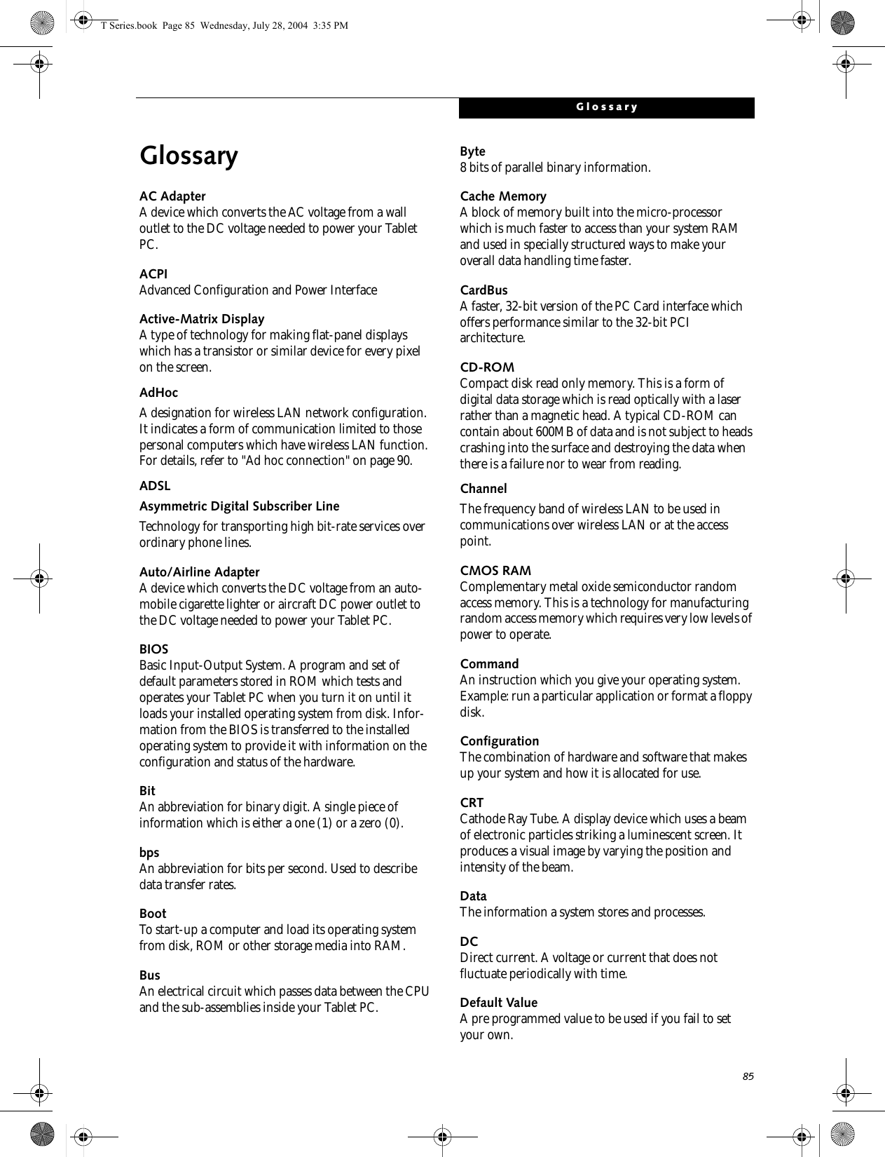 85GlossaryGlossaryAC AdapterA device which converts the AC voltage from a wall outlet to the DC voltage needed to power your Tablet PC.ACPIAdvanced Configuration and Power InterfaceActive-Matrix DisplayA type of technology for making flat-panel displays which has a transistor or similar device for every pixel on the screen.AdHocA designation for wireless LAN network configuration. It indicates a form of communication limited to those personal computers which have wireless LAN function. For details, refer to &quot;Ad hoc connection&quot; on page 90.ADSLAsymmetric Digital Subscriber LineTechnology for transporting high bit-rate services over ordinary phone lines.Auto/Airline AdapterA device which converts the DC voltage from an auto-mobile cigarette lighter or aircraft DC power outlet to the DC voltage needed to power your Tablet PC.BIOSBasic Input-Output System. A program and set of default parameters stored in ROM which tests and operates your Tablet PC when you turn it on until it loads your installed operating system from disk. Infor-mation from the BIOS is transferred to the installed operating system to provide it with information on the configuration and status of the hardware.BitAn abbreviation for binary digit. A single piece of information which is either a one (1) or a zero (0).bpsAn abbreviation for bits per second. Used to describe data transfer rates.BootTo start-up a computer and load its operating system from disk, ROM or other storage media into RAM.BusAn electrical circuit which passes data between the CPU and the sub-assemblies inside your Tablet PC.Byte8 bits of parallel binary information.Cache MemoryA block of memory built into the micro-processor which is much faster to access than your system RAM and used in specially structured ways to make your overall data handling time faster.CardBusA faster, 32-bit version of the PC Card interface which offers performance similar to the 32-bit PCI architecture.CD-ROMCompact disk read only memory. This is a form of digital data storage which is read optically with a laser rather than a magnetic head. A typical CD-ROM can contain about 600MB of data and is not subject to heads crashing into the surface and destroying the data when there is a failure nor to wear from reading.ChannelThe frequency band of wireless LAN to be used in communications over wireless LAN or at the access point.CMOS RAMComplementary metal oxide semiconductor random access memory. This is a technology for manufacturing random access memory which requires very low levels of power to operate.CommandAn instruction which you give your operating system. Example: run a particular application or format a floppy disk.ConfigurationThe combination of hardware and software that makes up your system and how it is allocated for use.CRTCathode Ray Tube. A display device which uses a beam of electronic particles striking a luminescent screen. It produces a visual image by varying the position and intensity of the beam.DataThe information a system stores and processes.DCDirect current. A voltage or current that does not fluctuate periodically with time.Default ValueA pre programmed value to be used if you fail to set your own.T Series.book  Page 85  Wednesday, July 28, 2004  3:35 PM