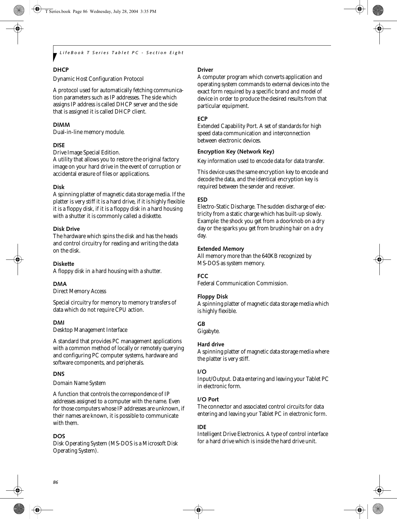 86LifeBook T Series Tablet PC - Section EightDHCP Dynamic Host Configuration ProtocolA protocol used for automatically fetching communica-tion parameters such as IP addresses. The side which assigns IP address is called DHCP server and the side that is assigned it is called DHCP client.DIMMDual-in-line memory module.DISEDrive Image Special Edition.A utility that allows you to restore the original factory image on your hard drive in the event of corruption or accidental erasure of files or applications.DiskA spinning platter of magnetic data storage media. If the platter is very stiff it is a hard drive, if it is highly flexible it is a floppy disk, if it is a floppy disk in a hard housing with a shutter it is commonly called a diskette.Disk DriveThe hardware which spins the disk and has the heads and control circuitry for reading and writing the data on the disk.DisketteA floppy disk in a hard housing with a shutter.DMADirect Memory AccessSpecial circuitry for memory to memory transfers of data which do not require CPU action.DMIDesktop Management Interface A standard that provides PC management applications with a common method of locally or remotely querying and configuring PC computer systems, hardware and software components, and peripherals.DNS Domain Name SystemA function that controls the correspondence of IP addresses assigned to a computer with the name. Even for those computers whose IP addresses are unknown, if their names are known, it is possible to communicate with them.DOSDisk Operating System (MS-DOS is a Microsoft Disk Operating System).DriverA computer program which converts application and operating system commands to external devices into the exact form required by a specific brand and model of device in order to produce the desired results from that particular equipment.ECPExtended Capability Port. A set of standards for high speed data communication and interconnection between electronic devices.Encryption Key (Network Key)Key information used to encode data for data transfer.This device uses the same encryption key to encode and decode the data, and the identical encryption key is required between the sender and receiver.ESDElectro-Static Discharge. The sudden discharge of elec-tricity from a static charge which has built-up slowly. Example: the shock you get from a doorknob on a dry day or the sparks you get from brushing hair on a dry day.Extended MemoryAll memory more than the 640KB recognized by MS-DOS as system memory.FCCFederal Communication Commission.Floppy DiskA spinning platter of magnetic data storage media which is highly flexible.GBGigabyte.Hard driveA spinning platter of magnetic data storage media where the platter is very stiff.I/OInput/Output. Data entering and leaving your Tablet PC in electronic form.I/O PortThe connector and associated control circuits for data entering and leaving your Tablet PC in electronic form.IDEIntelligent Drive Electronics. A type of control interface for a hard drive which is inside the hard drive unit.T Series.book  Page 86  Wednesday, July 28, 2004  3:35 PM