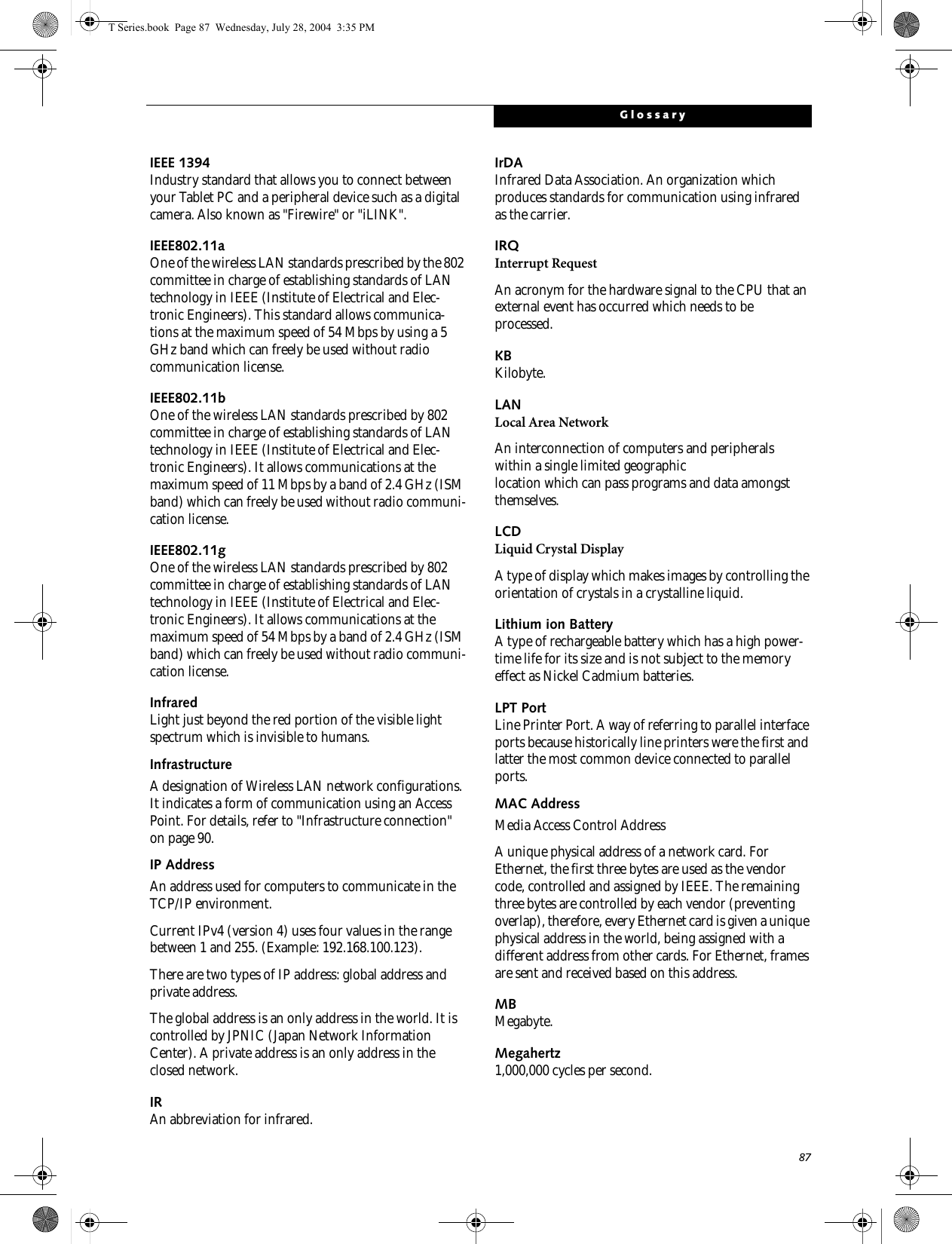 87GlossaryIEEE 1394Industry standard that allows you to connect between your Tablet PC and a peripheral device such as a digital camera. Also known as &quot;Firewire&quot; or &quot;iLINK&quot;.IEEE802.11aOne of the wireless LAN standards prescribed by the 802 committee in charge of establishing standards of LAN technology in IEEE (Institute of Electrical and Elec-tronic Engineers). This standard allows communica-tions at the maximum speed of 54 Mbps by using a 5 GHz band which can freely be used without radio communication license. IEEE802.11bOne of the wireless LAN standards prescribed by 802 committee in charge of establishing standards of LAN technology in IEEE (Institute of Electrical and Elec-tronic Engineers). It allows communications at the maximum speed of 11 Mbps by a band of 2.4 GHz (ISM band) which can freely be used without radio communi-cation license. IEEE802.11gOne of the wireless LAN standards prescribed by 802 committee in charge of establishing standards of LAN technology in IEEE (Institute of Electrical and Elec-tronic Engineers). It allows communications at the maximum speed of 54 Mbps by a band of 2.4 GHz (ISM band) which can freely be used without radio communi-cation license. InfraredLight just beyond the red portion of the visible light spectrum which is invisible to humans.InfrastructureA designation of Wireless LAN network configurations. It indicates a form of communication using an Access Point. For details, refer to &quot;Infrastructure connection&quot; on page 90.IP AddressAn address used for computers to communicate in the TCP/IP environment.Current IPv4 (version 4) uses four values in the range between 1 and 255. (Example: 192.168.100.123).There are two types of IP address: global address and private address.The global address is an only address in the world. It is controlled by JPNIC (Japan Network Information Center). A private address is an only address in the closed network.IRAn abbreviation for infrared.IrDAInfrared Data Association. An organization which produces standards for communication using infrared as the carrier.IRQInterrupt RequestAn acronym for the hardware signal to the CPU that an external event has occurred which needs to be processed.KB Kilobyte.LANLocal Area NetworkAn interconnection of computers and peripherals within a single limited geographic location which can pass programs and data amongst themselves.LCDLiquid Crystal DisplayA type of display which makes images by controlling the orientation of crystals in a crystalline liquid.Lithium ion BatteryA type of rechargeable battery which has a high power-time life for its size and is not subject to the memory effect as Nickel Cadmium batteries.LPT PortLine Printer Port. A way of referring to parallel interface ports because historically line printers were the first and latter the most common device connected to parallel ports.MAC Address Media Access Control AddressA unique physical address of a network card. For Ethernet, the first three bytes are used as the vendor code, controlled and assigned by IEEE. The remaining three bytes are controlled by each vendor (preventing overlap), therefore, every Ethernet card is given a unique physical address in the world, being assigned with a different address from other cards. For Ethernet, frames are sent and received based on this address.MBMegabyte.Megahertz1,000,000 cycles per second.T Series.book  Page 87  Wednesday, July 28, 2004  3:35 PM