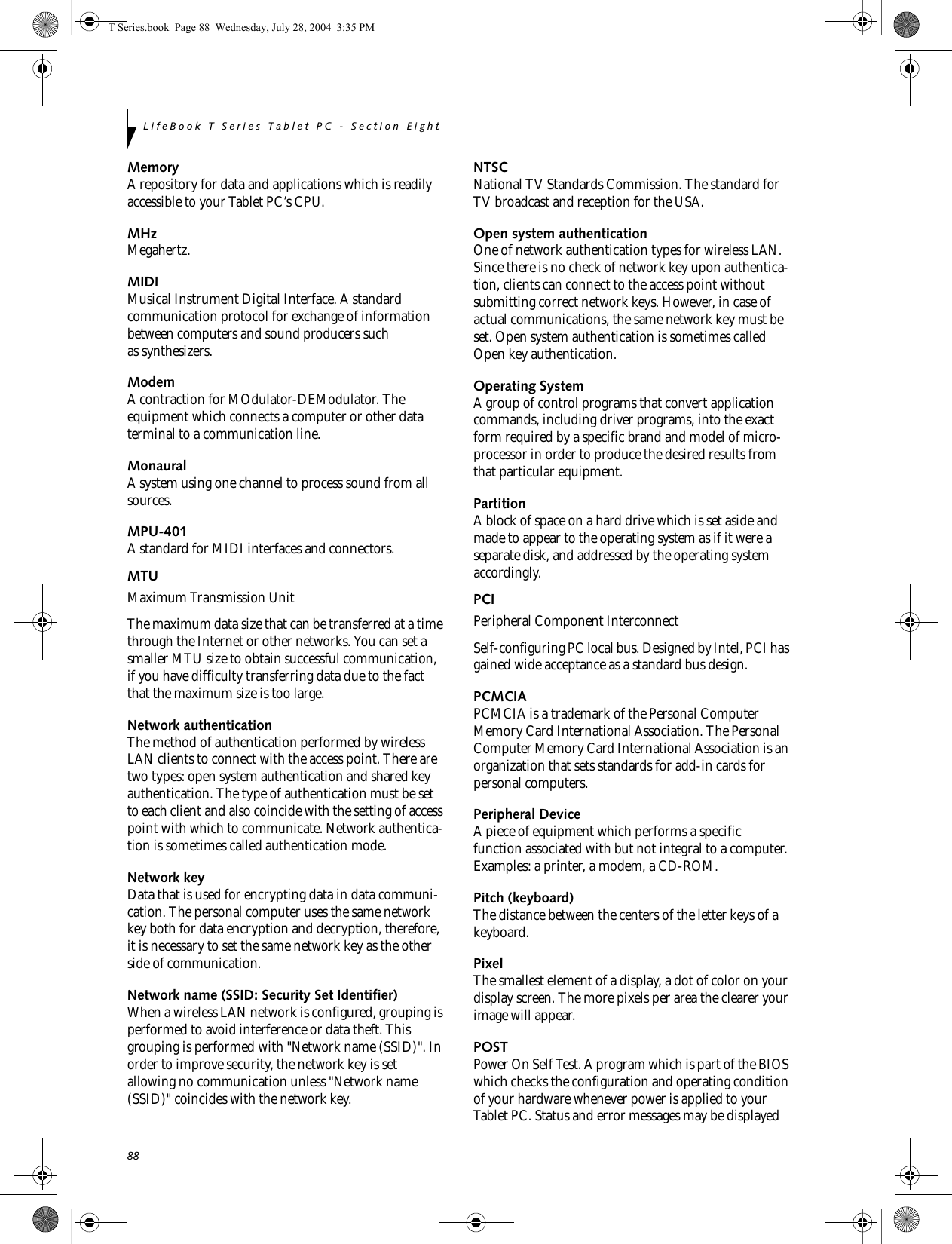 88LifeBook T Series Tablet PC - Section EightMemoryA repository for data and applications which is readily accessible to your Tablet PC’s CPU.MHzMegahertz.MIDIMusical Instrument Digital Interface. A standard communication protocol for exchange of information between computers and sound producers such as synthesizers.ModemA contraction for MOdulator-DEModulator. The equipment which connects a computer or other data terminal to a communication line.MonauralA system using one channel to process sound from all sources.MPU-401A standard for MIDI interfaces and connectors.MTUMaximum Transmission UnitThe maximum data size that can be transferred at a time through the Internet or other networks. You can set a smaller MTU size to obtain successful communication, if you have difficulty transferring data due to the fact that the maximum size is too large.Network authenticationThe method of authentication performed by wireless LAN clients to connect with the access point. There are two types: open system authentication and shared key authentication. The type of authentication must be set to each client and also coincide with the setting of access point with which to communicate. Network authentica-tion is sometimes called authentication mode.Network keyData that is used for encrypting data in data communi-cation. The personal computer uses the same network key both for data encryption and decryption, therefore, it is necessary to set the same network key as the other side of communication.Network name (SSID: Security Set Identifier)When a wireless LAN network is configured, grouping is performed to avoid interference or data theft. This grouping is performed with &quot;Network name (SSID)&quot;. In order to improve security, the network key is set allowing no communication unless &quot;Network name (SSID)&quot; coincides with the network key.NTSCNational TV Standards Commission. The standard for TV broadcast and reception for the USA.Open system authenticationOne of network authentication types for wireless LAN. Since there is no check of network key upon authentica-tion, clients can connect to the access point without submitting correct network keys. However, in case of actual communications, the same network key must be set. Open system authentication is sometimes called Open key authentication.Operating SystemA group of control programs that convert application commands, including driver programs, into the exact form required by a specific brand and model of micro-processor in order to produce the desired results from that particular equipment.PartitionA block of space on a hard drive which is set aside and made to appear to the operating system as if it were a separate disk, and addressed by the operating system accordingly.PCIPeripheral Component Interconnect Self-configuring PC local bus. Designed by Intel, PCI has gained wide acceptance as a standard bus design.PCMCIAPCMCIA is a trademark of the Personal Computer Memory Card International Association. The Personal Computer Memory Card International Association is an organization that sets standards for add-in cards for personal computers.Peripheral DeviceA piece of equipment which performs a specific function associated with but not integral to a computer. Examples: a printer, a modem, a CD-ROM.Pitch (keyboard)The distance between the centers of the letter keys of a keyboard.PixelThe smallest element of a display, a dot of color on your display screen. The more pixels per area the clearer your image will appear.POSTPower On Self Test. A program which is part of the BIOS which checks the configuration and operating condition of your hardware whenever power is applied to your Tablet PC. Status and error messages may be displayed T Series.book  Page 88  Wednesday, July 28, 2004  3:35 PM