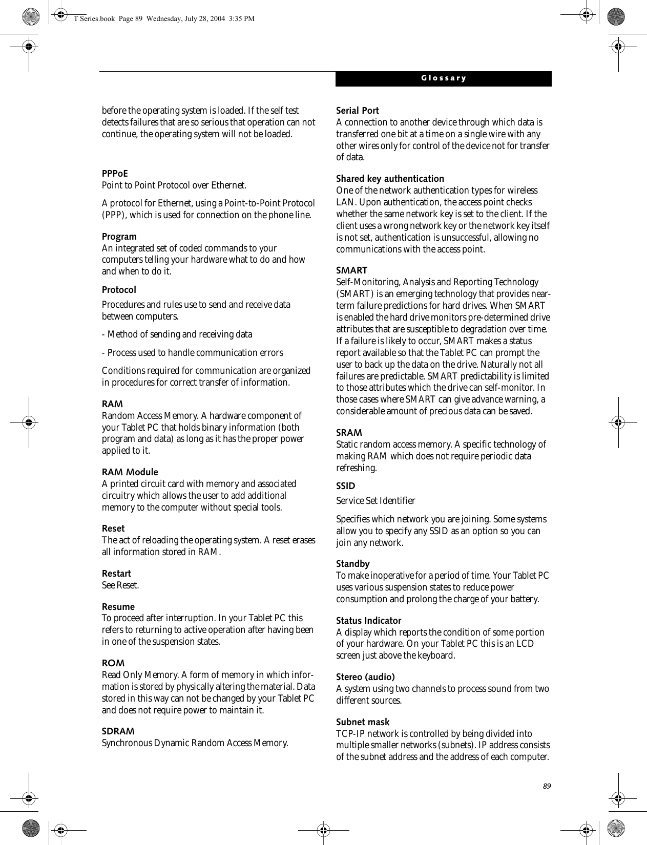 89Glossarybefore the operating system is loaded. If the self test detects failures that are so serious that operation can not continue, the operating system will not be loaded. PPPoEPoint to Point Protocol over Ethernet.A protocol for Ethernet, using a Point-to-Point Protocol (PPP), which is used for connection on the phone line.ProgramAn integrated set of coded commands to your computers telling your hardware what to do and how and when to do it.ProtocolProcedures and rules use to send and receive data between computers.- Method of sending and receiving data- Process used to handle communication errorsConditions required for communication are organized in procedures for correct transfer of information.RAMRandom Access Memory. A hardware component of your Tablet PC that holds binary information (both program and data) as long as it has the proper power applied to it.RAM ModuleA printed circuit card with memory and associated circuitry which allows the user to add additional memory to the computer without special tools.ResetThe act of reloading the operating system. A reset erases all information stored in RAM.RestartSee Reset.ResumeTo proceed after interruption. In your Tablet PC this refers to returning to active operation after having been in one of the suspension states.ROMRead Only Memory. A form of memory in which infor-mation is stored by physically altering the material. Data stored in this way can not be changed by your Tablet PC and does not require power to maintain it.SDRAMSynchronous Dynamic Random Access Memory.Serial PortA connection to another device through which data is transferred one bit at a time on a single wire with any other wires only for control of the device not for transfer of data.Shared key authenticationOne of the network authentication types for wireless LAN. Upon authentication, the access point checks whether the same network key is set to the client. If the client uses a wrong network key or the network key itself is not set, authentication is unsuccessful, allowing no communications with the access point.SMARTSelf-Monitoring, Analysis and Reporting Technology (SMART) is an emerging technology that provides near-term failure predictions for hard drives. When SMART is enabled the hard drive monitors pre-determined drive attributes that are susceptible to degradation over time. If a failure is likely to occur, SMART makes a status report available so that the Tablet PC can prompt the user to back up the data on the drive. Naturally not all failures are predictable. SMART predictability is limited to those attributes which the drive can self-monitor. In those cases where SMART can give advance warning, a considerable amount of precious data can be saved.SRAMStatic random access memory. A specific technology of making RAM which does not require periodic data refreshing.SSIDService Set IdentifierSpecifies which network you are joining. Some systems allow you to specify any SSID as an option so you can join any network.StandbyTo make inoperative for a period of time. Your Tablet PC uses various suspension states to reduce power consumption and prolong the charge of your battery.Status IndicatorA display which reports the condition of some portion of your hardware. On your Tablet PC this is an LCD screen just above the keyboard.Stereo (audio)A system using two channels to process sound from two different sources.Subnet maskTCP-IP network is controlled by being divided into multiple smaller networks (subnets). IP address consists of the subnet address and the address of each computer. T Series.book  Page 89  Wednesday, July 28, 2004  3:35 PM