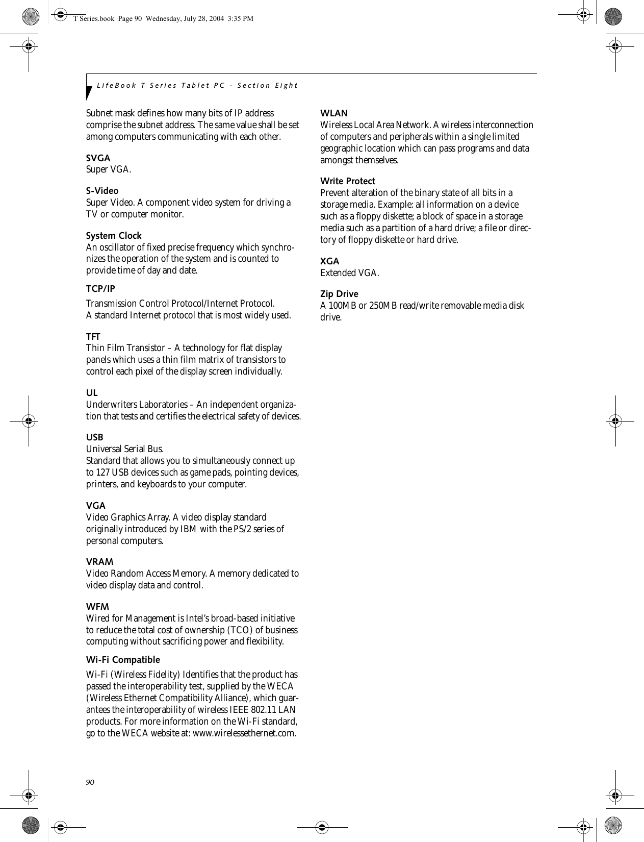 90LifeBook T Series Tablet PC - Section EightSubnet mask defines how many bits of IP address comprise the subnet address. The same value shall be set among computers communicating with each other.SVGASuper VGA.S-VideoSuper Video. A component video system for driving a TV or computer monitor.System ClockAn oscillator of fixed precise frequency which synchro-nizes the operation of the system and is counted to provide time of day and date.TCP/IP Transmission Control Protocol/Internet Protocol.A standard Internet protocol that is most widely used.TFTThin Film Transistor – A technology for flat display panels which uses a thin film matrix of transistors to control each pixel of the display screen individually.ULUnderwriters Laboratories – An independent organiza-tion that tests and certifies the electrical safety of devices.USBUniversal Serial Bus.Standard that allows you to simultaneously connect up to 127 USB devices such as game pads, pointing devices, printers, and keyboards to your computer.VGAVideo Graphics Array. A video display standard originally introduced by IBM with the PS/2 series of personal computers.VRAMVideo Random Access Memory. A memory dedicated to video display data and control.WFMWired for Management is Intel’s broad-based initiative to reduce the total cost of ownership (TCO) of business computing without sacrificing power and flexibility.Wi-Fi CompatibleWi-Fi (Wireless Fidelity) Identifies that the product has passed the interoperability test, supplied by the WECA (Wireless Ethernet Compatibility Alliance), which guar-antees the interoperability of wireless IEEE 802.11 LAN products. For more information on the Wi-Fi standard, go to the WECA website at: www.wirelessethernet.com.WLANWireless Local Area Network. A wireless interconnection of computers and peripherals within a single limited geographic location which can pass programs and data amongst themselves.Write ProtectPrevent alteration of the binary state of all bits in a storage media. Example: all information on a device such as a floppy diskette; a block of space in a storage media such as a partition of a hard drive; a file or direc-tory of floppy diskette or hard drive.XGAExtended VGA.Zip DriveA 100MB or 250MB read/write removable media disk drive.T Series.book  Page 90  Wednesday, July 28, 2004  3:35 PM