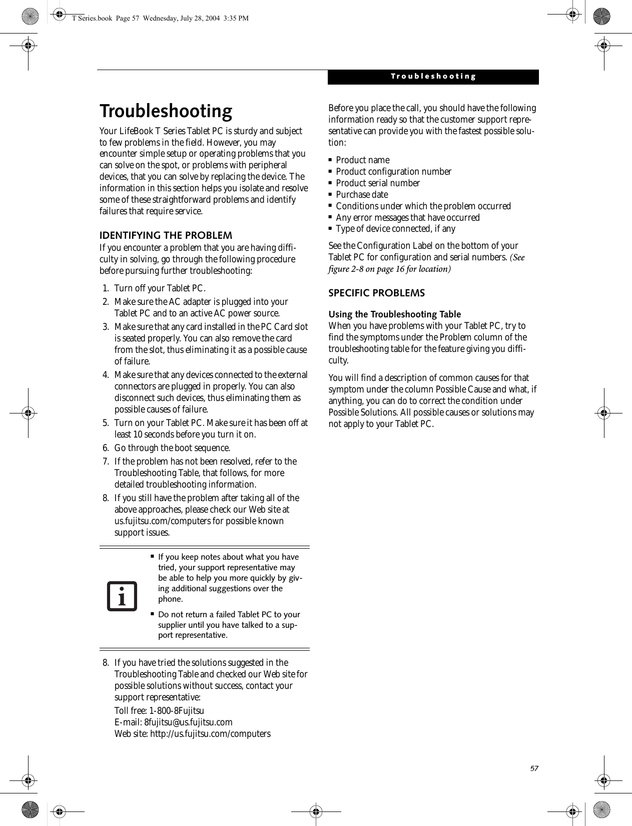 57TroubleshootingTroubleshootingYour LifeBook T Series Tablet PC is sturdy and subject to few problems in the field. However, you may encounter simple setup or operating problems that you can solve on the spot, or problems with peripheral devices, that you can solve by replacing the device. The information in this section helps you isolate and resolve some of these straightforward problems and identify failures that require service.IDENTIFYING THE PROBLEMIf you encounter a problem that you are having diffi-culty in solving, go through the following procedure before pursuing further troubleshooting:1. Turn off your Tablet PC.2. Make sure the AC adapter is plugged into your Tablet PC and to an active AC power source.3. Make sure that any card installed in the PC Card slot is seated properly. You can also remove the card from the slot, thus eliminating it as a possible cause of failure.4. Make sure that any devices connected to the external connectors are plugged in properly. You can also disconnect such devices, thus eliminating them as possible causes of failure.5. Turn on your Tablet PC. Make sure it has been off at least 10 seconds before you turn it on.6. Go through the boot sequence.7. If the problem has not been resolved, refer to the Troubleshooting Table, that follows, for more detailed troubleshooting information.8. If you still have the problem after taking all of the above approaches, please check our Web site at us.fujitsu.com/computers for possible known support issues. 8. If you have tried the solutions suggested in the Troubleshooting Table and checked our Web site for possible solutions without success, contact your support representative: Toll free: 1-800-8Fujitsu E-mail: 8fujitsu@us.fujitsu.comWeb site: http://us.fujitsu.com/computersBefore you place the call, you should have the following information ready so that the customer support repre-sentative can provide you with the fastest possible solu-tion:■Product name■Product configuration number■Product serial number■Purchase date■Conditions under which the problem occurred■Any error messages that have occurred■Type of device connected, if anySee the Configuration Label on the bottom of yourTablet PC for configuration and serial numbers. (See figure 2-8 on page 16 for location)SPECIFIC PROBLEMSUsing the Troubleshooting TableWhen you have problems with your Tablet PC, try to find the symptoms under the Problem column of the troubleshooting table for the feature giving you diffi-culty. You will find a description of common causes for that symptom under the column Possible Cause and what, if anything, you can do to correct the condition under Possible Solutions. All possible causes or solutions may not apply to your Tablet PC.■If you keep notes about what you have tried, your support representative may be able to help you more quickly by giv-ing additional suggestions over the phone.■Do not return a failed Tablet PC to your supplier until you have talked to a sup-port representative.T Series.book  Page 57  Wednesday, July 28, 2004  3:35 PM