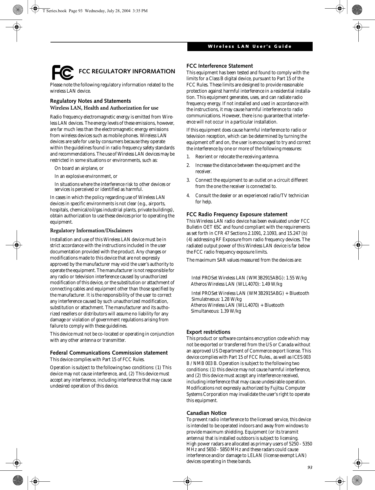 93WIreless LAN User’s Guide  FCC REGULATORY INFORMATIONPlease note the following regulatory information related to the wireless LAN device.Regulatory Notes and StatementsWireless LAN, Health and Authorization for use Radio frequency electromagnetic energy is emitted from Wire-less LAN devices. The energy levels of these emissions, however, are far much less than the electromagnetic energy emissions from wireless devices such as mobile phones. Wireless LAN devices are safe for use by consumers because they operate within the guidelines found in radio frequency safety standards and recommendations. The use of Wireless LAN devices may be restricted in some situations or environments, such as:On board an airplane, orIn an explosive environment, orIn situations where the interference risk to other devices or services is perceived or identified as harmful.In cases in which the policy regarding use of Wireless LAN devices in specific environments is not clear (e.g., airports, hospitals, chemical/oil/gas industrial plants, private buildings), obtain authorization to use these devices prior to operating the equipment.Regulatory Information/DisclaimersInstallation and use of this Wireless LAN device must be in strict accordance with the instructions included in the user documentation provided with the product. Any changes or modifications made to this device that are not expressly approved by the manufacturer may void the user’s authority to operate the equipment. The manufacturer is not responsible for any radio or television interference caused by unauthorized modification of this device, or the substitution or attachment of connecting cables and equipment other than those specified by the manufacturer. It is the responsibility of the user to correct any interference caused by such unauthorized modification, substitution or attachment. The manufacturer and its autho-rized resellers or distributors will assume no liability for any damage or violation of government regulations arising from failure to comply with these guidelines. This device must not be co-located or operating in conjunction with any other antenna or transmitter.Federal Communications Commission statementThis device complies with Part 15 of FCC Rules.Operation is subject to the following two conditions: (1) This device may not cause interference, and, (2) This device must accept any interference, including interference that may cause undesired operation of this device.FCC Interference StatementThis equipment has been tested and found to comply with the limits for a Class B digital device, pursuant to Part 15 of the FCC Rules. These limits are designed to provide reasonable protection against harmful interference in a residential installa-tion. This equipment generates, uses, and can radiate radio frequency energy. If not installed and used in accordance with the instructions, it may cause harmful interference to radio communications. However, there is no guarantee that interfer-ence will not occur in a particular installation.If this equipment does cause harmful interference to radio or television reception, which can be determined by turning the equipment off and on, the user is encouraged to try and correct the interference by one or more of the following measures:1. Reorient or relocate the receiving antenna.2. Increase the distance between the equipment and the receiver.3. Connect the equipment to an outlet on a circuit different from the one the receiver is connected to.4. Consult the dealer or an experienced radio/TV technician for help.FCC Radio Frequency Exposure statementThis Wireless LAN radio device has been evaluated under FCC Bulletin OET 65C and found compliant with the requirements as set forth in CFR 47 Sections 2.1091, 2.1093, and 15.247 (b) (4) addressing RF Exposure from radio frequency devices. The radiated output power of this Wireless LAN device is far below the FCC radio frequency exposure limits. The maximum SAR values measured from the devices are:Atheros Wireless LAN (WLL4070): 1.49 W/kgExport restrictionsThis product or software contains encryption code which may not be exported or transferred from the US or Canada without an approved US Department of Commerce export license. This device complies with Part 15 of FCC Rules., as well as ICES 003 B / NMB 003 B. Operation is subject to the following two conditions: (1) this device may not cause harmful interference, and (2) this device must accept any interference received, including interference that may cause undesirable operation. Modifications not expressly authorized by Fujitsu Computer Systems Corporation may invalidate the user&apos;s right to operate this equipment.Canadian NoticeTo prevent radio interference to the licensed service, this device is intended to be operated indoors and away from windows to provide maximum shielding. Equipment (or its transmit antenna) that is installed outdoors is subject to licensing.T Series.book  Page 93  Wednesday, July 28, 2004  3:35 PMAtheros Wireless LAN (WLL4070) + Bluetooth Simultaneous: 1.39 W/kgHigh power radars are allocated as primary users of 5250 - 5350 MHz and 5650 - 5850 MHz and these radars could cause interference and/or damage to LELAN (license exempt LAN) devices operating in these bands.Intel PROSet Wireless LAN (WM3B2915ABG): 1.55 W/kgIntel PROSet Wireless LAN (WM3B2915ABG) + Bluetooth Simulatneous: 1.28 W/kg