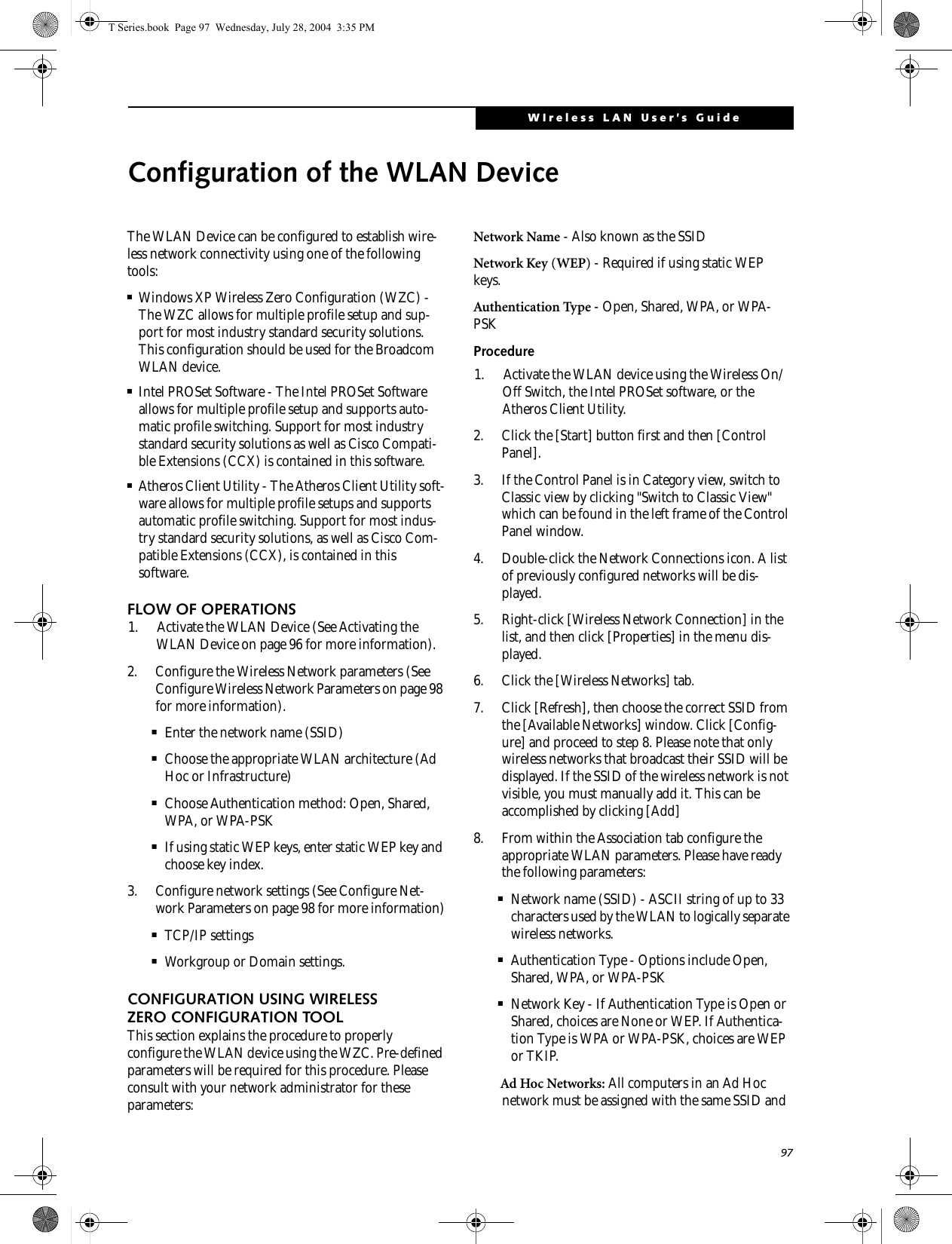 97WIreless LAN User’s Guide Configuration of the WLAN DeviceThe WLAN Device can be configured to establish wire-less network connectivity using one of the following tools:■Windows XP Wireless Zero Configuration (WZC) - The WZC allows for multiple profile setup and sup-port for most industry standard security solutions. This configuration should be used for the Broadcom WLAN device.■Intel PROSet Software - The Intel PROSet Software allows for multiple profile setup and supports auto-matic profile switching. Support for most industry standard security solutions as well as Cisco Compati-ble Extensions (CCX) is contained in this software.■Atheros Client Utility - The Atheros Client Utility soft-ware allows for multiple profile setups and supports automatic profile switching. Support for most indus-try standard security solutions, as well as Cisco Com-patible Extensions (CCX), is contained in this software.FLOW OF OPERATIONS1. Activate the WLAN Device (See Activating the WLAN Device on page 96 for more information).2. Configure the Wireless Network parameters (See Configure Wireless Network Parameters on page 98 for more information).■Enter the network name (SSID)■Choose the appropriate WLAN architecture (Ad Hoc or Infrastructure)■Choose Authentication method: Open, Shared, WPA, or WPA-PSK■If using static WEP keys, enter static WEP key and choose key index. 3. Configure network settings (See Configure Net-work Parameters on page 98 for more information)■TCP/IP settings■Workgroup or Domain settings.CONFIGURATION USING WIRELESS ZERO CONFIGURATION TOOLThis section explains the procedure to properly configure the WLAN device using the WZC. Pre-defined parameters will be required for this procedure. Please consult with your network administrator for these parameters:Network Name - Also known as the SSIDNetwork Key (WEP) - Required if using static WEP keys. Authentication Type - Open, Shared, WPA, or WPA-PSKProcedure1. Activate the WLAN device using the Wireless On/Off Switch, the Intel PROSet software, or the Atheros Client Utility.2. Click the [Start] button first and then [Control Panel].3. If the Control Panel is in Category view, switch to Classic view by clicking &quot;Switch to Classic View&quot; which can be found in the left frame of the Control Panel window. 4. Double-click the Network Connections icon. A list of previously configured networks will be dis-played. 5. Right-click [Wireless Network Connection] in the list, and then click [Properties] in the menu dis-played.6. Click the [Wireless Networks] tab.7. Click [Refresh], then choose the correct SSID from the [Available Networks] window. Click [Config-ure] and proceed to step 8. Please note that only wireless networks that broadcast their SSID will be displayed. If the SSID of the wireless network is not visible, you must manually add it. This can be accomplished by clicking [Add]8. From within the Association tab configure the appropriate WLAN parameters. Please have ready the following parameters:■Network name (SSID) - ASCII string of up to 33 characters used by the WLAN to logically separate wireless networks. ■Authentication Type - Options include Open, Shared, WPA, or WPA-PSK■Network Key - If Authentication Type is Open or Shared, choices are None or WEP. If Authentica-tion Type is WPA or WPA-PSK, choices are WEP or TKIP.Ad Hoc Networks: All computers in an Ad Hoc network must be assigned with the same SSID and T Series.book  Page 97  Wednesday, July 28, 2004  3:35 PM