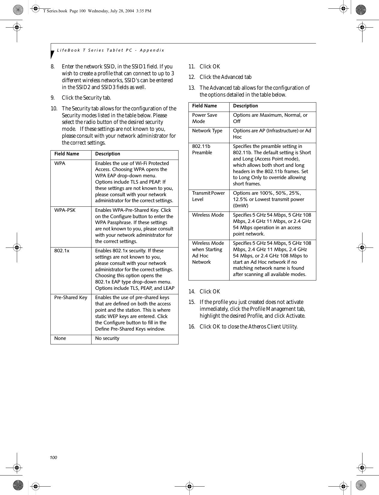 100LifeBook T Series Tablet PC - Appendix8. Enter the network SSID, in the SSID1 field. If you wish to create a profile that can connect to up to 3 different wireless networks, SSID&apos;s can be entered in the SSID2 and SSID3 fields as well.9. Click the Security tab. 10. The Security tab allows for the configuration of the Security modes listed in the table below. Please select the radio button of the desired security mode.   If these settings are not known to you, please consult with your network administrator for the correct settings. 11. Click OK12. Click the Advanced tab13. The Advanced tab allows for the configuration of the options detailed in the table below.14. Click OK15. If the profile you just created does not activate immediately, click the Profile Management tab, highlight the desired Profile, and click Activate.16. Click OK to close the Atheros Client Utility.Field Name DescriptionWPA Enables the use of Wi-Fi Protected Access. Choosing WPA opens the WPA EAP drop-down menu. Options include TLS and PEAP. If these settings are not known to you, please consult with your network administrator for the correct settings. WPA-PSK Enables WPA-Pre-Shared Key. Click on the Configure button to enter the WPA Passphrase. If these settings are not known to you, please consult with your network administrator for the correct settings. 802.1x Enables 802.1x security. If these settings are not known to you, please consult with your network administrator for the correct settings. Choosing this option opens the 802.1x EAP type drop-down menu. Options include TLS, PEAP, and LEAPPre-Shared Key Enables the use of pre-shared keys that are defined on both the access point and the station. This is where static WEP keys are entered. Click the Configure button to fill in the Define Pre-Shared Keys window.None No securityField Name DescriptionPower Save ModeOptions are Maximum, Normal, or OffNetwork Type Options are AP (Infrastructure) or Ad Hoc802.11b PreambleSpecifies the preamble setting in 802.11b. The default setting is Short and Long (Access Point mode), which allows both short and long headers in the 802.11b frames. Set to Long Only to override allowing short frames.Transmit Power LevelOptions are 100%, 50%, 25%, 12.5% or Lowest transmit power (0mW)Wireless Mode Specifies 5 GHz 54 Mbps, 5 GHz 108 Mbps, 2.4 GHz 11 Mbps, or 2.4 GHz 54 Mbps operation in an access point network.Wireless Mode when Starting Ad Hoc NetworkSpecifies 5 GHz 54 Mbps, 5 GHz 108 Mbps, 2.4 GHz 11 Mbps, 2.4 GHz 54 Mbps, or 2.4 GHz 108 Mbps to start an Ad Hoc network if no matching network name is found after scanning all available modes.T Series.book  Page 100  Wednesday, July 28, 2004  3:35 PM