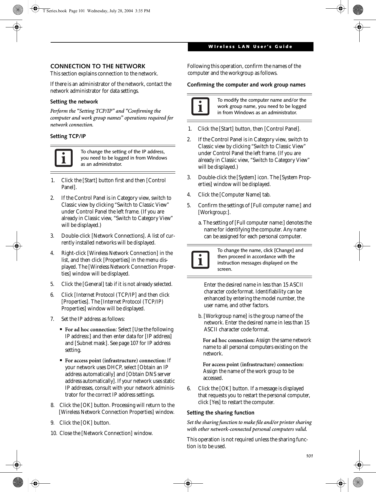 101WIreless LAN User’s Guide CONNECTION TO THE NETWORKThis section explains connection to the network.If there is an administrator of the network, contact the network administrator for data settings.Setting the networkPerform the “Setting TCP/IP” and “Confirming the computer and work group names” operations required for network connection.Setting TCP/IP1. Click the [Start] button first and then [Control Panel].2. If the Control Panel is in Category view, switch to Classic view by clicking “Switch to Classic View” under Control Panel the left frame. (If you are already in Classic view, “Switch to Category View” will be displayed.) 3. Double-click [Network Connections]. A list of cur-rently installed networks will be displayed.4. Right-click [Wireless Network Connection] in the list, and then click [Properties] in the menu dis-played. The [Wireless Network Connection Proper-ties] window will be displayed.5. Click the [General] tab if it is not already selected.6. Click [Internet Protocol (TCP/IP] and then click [Properties]. The [Internet Protocol (TCP/IP) Properties] window will be displayed.7. Set the IP address as follows:■For ad hoc connection: Select [Use the following IP address:] and then enter data for [IP address] and [Subnet mask]. See page 107 for IP address setting.■For access point (infrastructure) connection: If your network uses DHCP, select [Obtain an IP address automatically] and [Obtain DNS server address automatically]. If your network uses static IP addresses, consult with your network adminis-trator for the correct IP address settings.8. Click the [OK] button. Processing will return to the [Wireless Network Connection Properties] window.9. Click the [OK] button.10. Close the [Network Connection] window. Following this operation, confirm the names of the computer and the workgroup as follows.Confirming the computer and work group names1. Click the [Start] button, then [Control Panel].2. If the Control Panel is in Category view, switch to Classic view by clicking “Switch to Classic View” under Control Panel the left frame. (If you are already in Classic view, “Switch to Category View” will be displayed.) 3. Double-click the [System] icon. The [System Prop-erties] window will be displayed.4. Click the [Computer Name] tab.5. Confirm the settings of [Full computer name:] and [Workgroup:].a. The setting of [Full computer name:] denotes the name for identifying the computer. Any name can be assigned for each personal computer. Enter the desired name in less than 15 ASCII character code format. Identifiability can be enhanced by entering the model number, the user name, and other factors.b. [Workgroup name] is the group name of the network. Enter the desired name in less than 15 ASCII character code format.For ad hoc connection: Assign the same network name to all personal computers existing on the network.For access point (infrastructure) connection: Assign the name of the work group to be accessed.6. Click the [OK] button. If a message is displayed that requests you to restart the personal computer, click [Yes] to restart the computer.Setting the sharing functionSet the sharing function to make file and/or printer sharing with other network-connected personal computers valid.This operation is not required unless the sharing func-tion is to be used.To change the setting of the IP address, you need to be logged in from Windows as an administrator.To modify the computer name and/or the work group name, you need to be logged in from Windows as an administrator.To change the name, click [Change] and then proceed in accordance with the instruction messages displayed on the screen.T Series.book  Page 101  Wednesday, July 28, 2004  3:35 PM