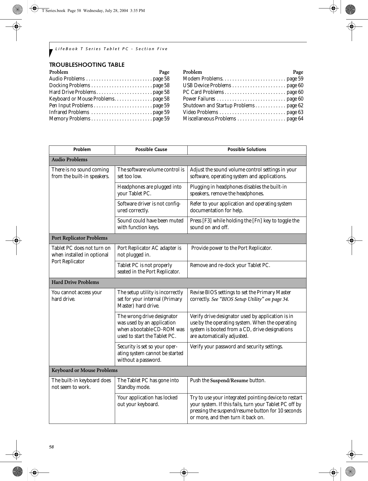 58LifeBook T Series Tablet PC - Section FiveTROUBLESHOOTING TABLEProblem PageAudio Problems . . . . . . . . . . . . . . . . . . . . . . . . . . page 58Docking Problems . . . . . . . . . . . . . . . . . . . . . . . .page 58Hard Drive Problems. . . . . . . . . . . . . . . . . . . . . . page 58Keyboard or Mouse Problems. . . . . . . . . . . . . . .page 58Pen Input Problems . . . . . . . . . . . . . . . . . . . . . . . page 59Infrared Problems  . . . . . . . . . . . . . . . . . . . . . . . . page 59Memory Problems . . . . . . . . . . . . . . . . . . . . . . . . page59Problem PageModem Problems. . . . . . . . . . . . . . . . . . . . . . . . . page 59USB Device Problems . . . . . . . . . . . . . . . . . . . . . page 60PC Card Problems . . . . . . . . . . . . . . . . . . . . . . . . page 60Power Failures . . . . . . . . . . . . . . . . . . . . . . . . . . . page 60Shutdown and Startup Problems . . . . . . . . . . . . page 62Video Problems . . . . . . . . . . . . . . . . . . . . . . . . . . page 63Miscellaneous Problems . . . . . . . . . . . . . . . . . . . page 64Problem Possible Cause Possible SolutionsAudio ProblemsThere is no sound coming from the built-in speakers. The software volume control is set too low. Adjust the sound volume control settings in your software, operating system and applications.Headphones are plugged into your Tablet PC. Plugging in headphones disables the built-in speakers, remove the headphones.Software driver is not config-ured correctly. Refer to your application and operating system documentation for help.Sound could have been muted with function keys. Press [F3] while holding the [Fn] key to toggle the sound on and off.Port Replicator ProblemsTablet PC does not turn on when installed in optional Port ReplicatorPort Replicator AC adapter is not plugged in.  Provide power to the Port Replicator.Tablet PC is not properly seated in the Port Replicator. Remove and re-dock your Tablet PC.Hard Drive ProblemsYou cannot access your hard drive. The setup utility is incorrectly set for your internal (Primary Master) hard drive.Revise BIOS settings to set the Primary Mastercorrectly. See “BIOS Setup Utility” on page 34.The wrong drive designator was used by an application when a bootable CD-ROM was used to start the Tablet PC.Verify drive designator used by application is inuse by the operating system. When the operating system is booted from a CD, drive designationsare automatically adjusted. Security is set so your oper-ating system cannot be started without a password.Verify your password and security settings.Keyboard or Mouse ProblemsThe built-in keyboard does not seem to work. The Tablet PC has gone into Standby mode. Push the Suspend/Resume button.Your application has locked out your keyboard. Try to use your integrated pointing device to restart your system. If this fails, turn your Tablet PC off by pressing the suspend/resume button for 10 seconds or more, and then turn it back on.T Series.book  Page 58  Wednesday, July 28, 2004  3:35 PM