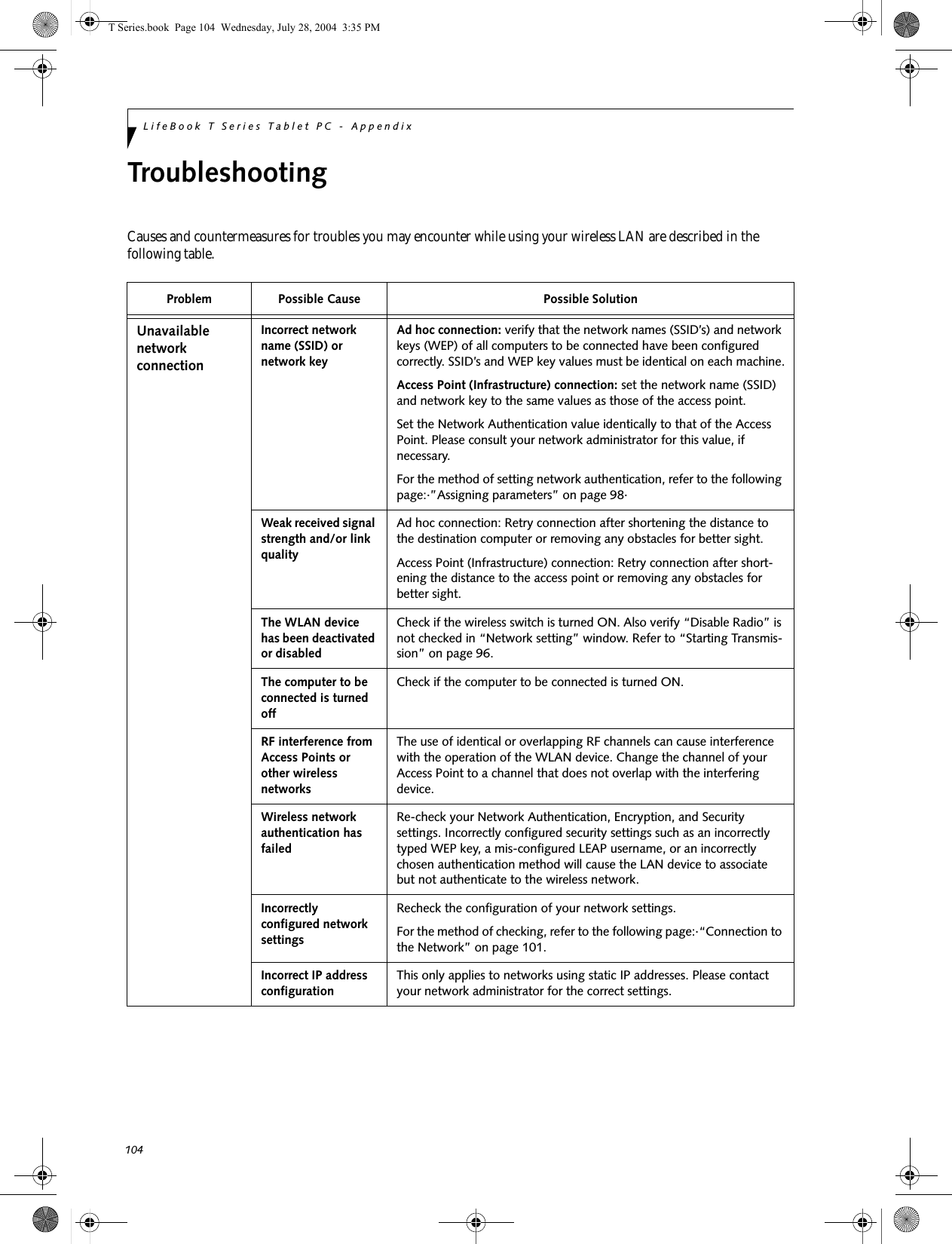 104LifeBook T Series Tablet PC - AppendixTroubleshootingCauses and countermeasures for troubles you may encounter while using your wireless LAN are described in the following table. Problem Possible Cause Possible SolutionUnavailable network connectionIncorrect network name (SSID) or network keyAd hoc connection: verify that the network names (SSID’s) and network keys (WEP) of all computers to be connected have been configured correctly. SSID’s and WEP key values must be identical on each machine.Access Point (Infrastructure) connection: set the network name (SSID) and network key to the same values as those of the access point. Set the Network Authentication value identically to that of the Access Point. Please consult your network administrator for this value, if necessary. For the method of setting network authentication, refer to the following page:·”Assigning parameters” on page 98·Weak received signal strength and/or link qualityAd hoc connection: Retry connection after shortening the distance to the destination computer or removing any obstacles for better sight.Access Point (Infrastructure) connection: Retry connection after short-ening the distance to the access point or removing any obstacles for better sight.The WLAN device has been deactivated or disabledCheck if the wireless switch is turned ON. Also verify “Disable Radio” is not checked in “Network setting” window. Refer to “Starting Transmis-sion” on page 96.The computer to be connected is turned offCheck if the computer to be connected is turned ON.RF interference from Access Points or other wireless networksThe use of identical or overlapping RF channels can cause interference with the operation of the WLAN device. Change the channel of your Access Point to a channel that does not overlap with the interfering device.Wireless network authentication has failedRe-check your Network Authentication, Encryption, and Security settings. Incorrectly configured security settings such as an incorrectly typed WEP key, a mis-configured LEAP username, or an incorrectly chosen authentication method will cause the LAN device to associate but not authenticate to the wireless network.Incorrectly configured network settingsRecheck the configuration of your network settings.For the method of checking, refer to the following page:·“Connection to the Network” on page 101.Incorrect IP address configurationThis only applies to networks using static IP addresses. Please contact your network administrator for the correct settings.T Series.book  Page 104  Wednesday, July 28, 2004  3:35 PM