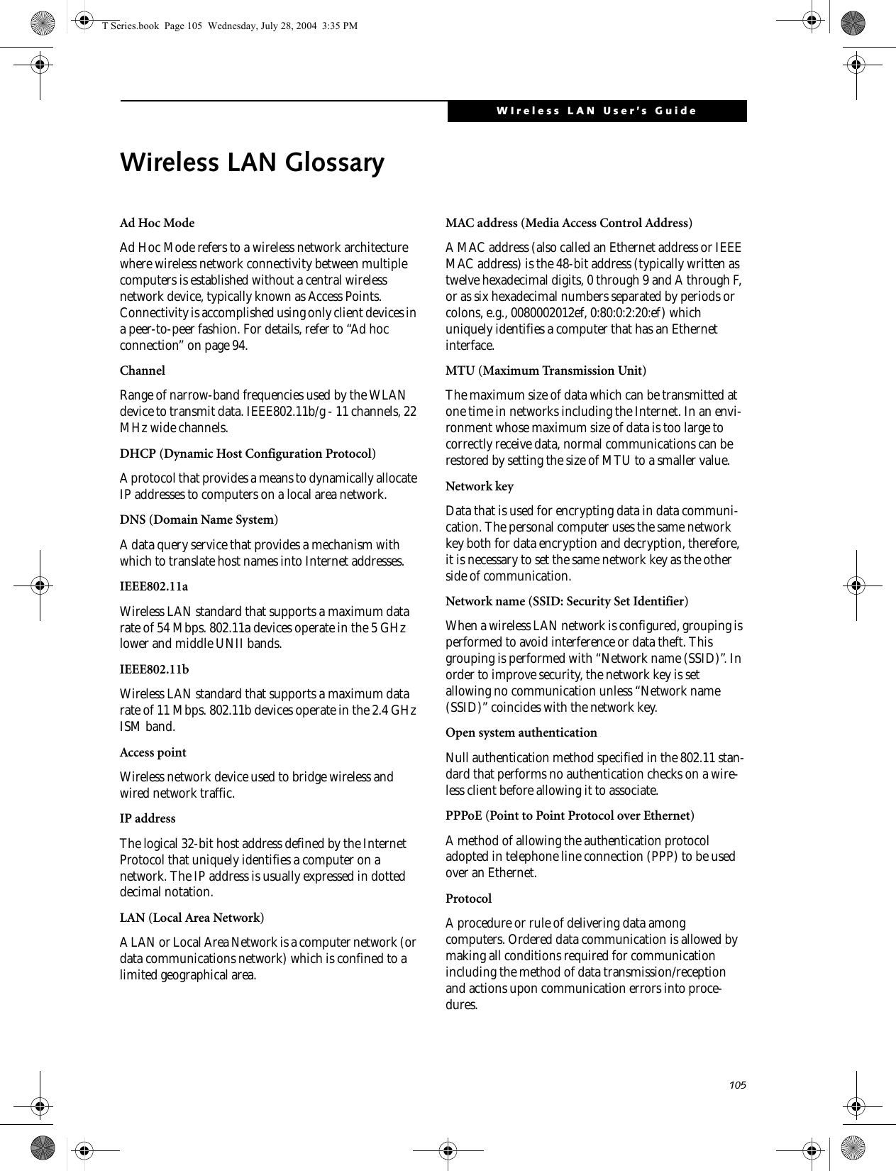 105WIreless LAN User’s Guide Wireless LAN GlossaryAd Hoc ModeAd Hoc Mode refers to a wireless network architecture where wireless network connectivity between multiple computers is established without a central wireless network device, typically known as Access Points. Connectivity is accomplished using only client devices in a peer-to-peer fashion. For details, refer to “Ad hoc connection” on page 94.ChannelRange of narrow-band frequencies used by the WLAN device to transmit data. IEEE802.11b/g - 11 channels, 22 MHz wide channels.DHCP (Dynamic Host Configuration Protocol)A protocol that provides a means to dynamically allocate IP addresses to computers on a local area network.DNS (Domain Name System)A data query service that provides a mechanism with which to translate host names into Internet addresses.IEEE802.11aWireless LAN standard that supports a maximum data rate of 54 Mbps. 802.11a devices operate in the 5 GHz lower and middle UNII bands. IEEE802.11bWireless LAN standard that supports a maximum data rate of 11 Mbps. 802.11b devices operate in the 2.4 GHz ISM band. Access pointWireless network device used to bridge wireless and wired network traffic. IP addressThe logical 32-bit host address defined by the Internet Protocol that uniquely identifies a computer on a network. The IP address is usually expressed in dotted decimal notation.LAN (Local Area Network)A LAN or Local Area Network is a computer network (or data communications network) which is confined to a limited geographical area.MAC address (Media Access Control Address)A MAC address (also called an Ethernet address or IEEE MAC address) is the 48-bit address (typically written as twelve hexadecimal digits, 0 through 9 and A through F, or as six hexadecimal numbers separated by periods or colons, e.g., 0080002012ef, 0:80:0:2:20:ef) which uniquely identifies a computer that has an Ethernet interface.MTU (Maximum Transmission Unit)The maximum size of data which can be transmitted at one time in networks including the Internet. In an envi-ronment whose maximum size of data is too large to correctly receive data, normal communications can be restored by setting the size of MTU to a smaller value.Network keyData that is used for encrypting data in data communi-cation. The personal computer uses the same network key both for data encryption and decryption, therefore, it is necessary to set the same network key as the other side of communication.Network name (SSID: Security Set Identifier)When a wireless LAN network is configured, grouping is performed to avoid interference or data theft. This grouping is performed with “Network name (SSID)”. In order to improve security, the network key is set allowing no communication unless “Network name (SSID)” coincides with the network key.Open system authenticationNull authentication method specified in the 802.11 stan-dard that performs no authentication checks on a wire-less client before allowing it to associate.PPPoE (Point to Point Protocol over Ethernet)A method of allowing the authentication protocol adopted in telephone line connection (PPP) to be used over an Ethernet.ProtocolA procedure or rule of delivering data among computers. Ordered data communication is allowed by making all conditions required for communication including the method of data transmission/reception and actions upon communication errors into proce-dures.T Series.book  Page 105  Wednesday, July 28, 2004  3:35 PM