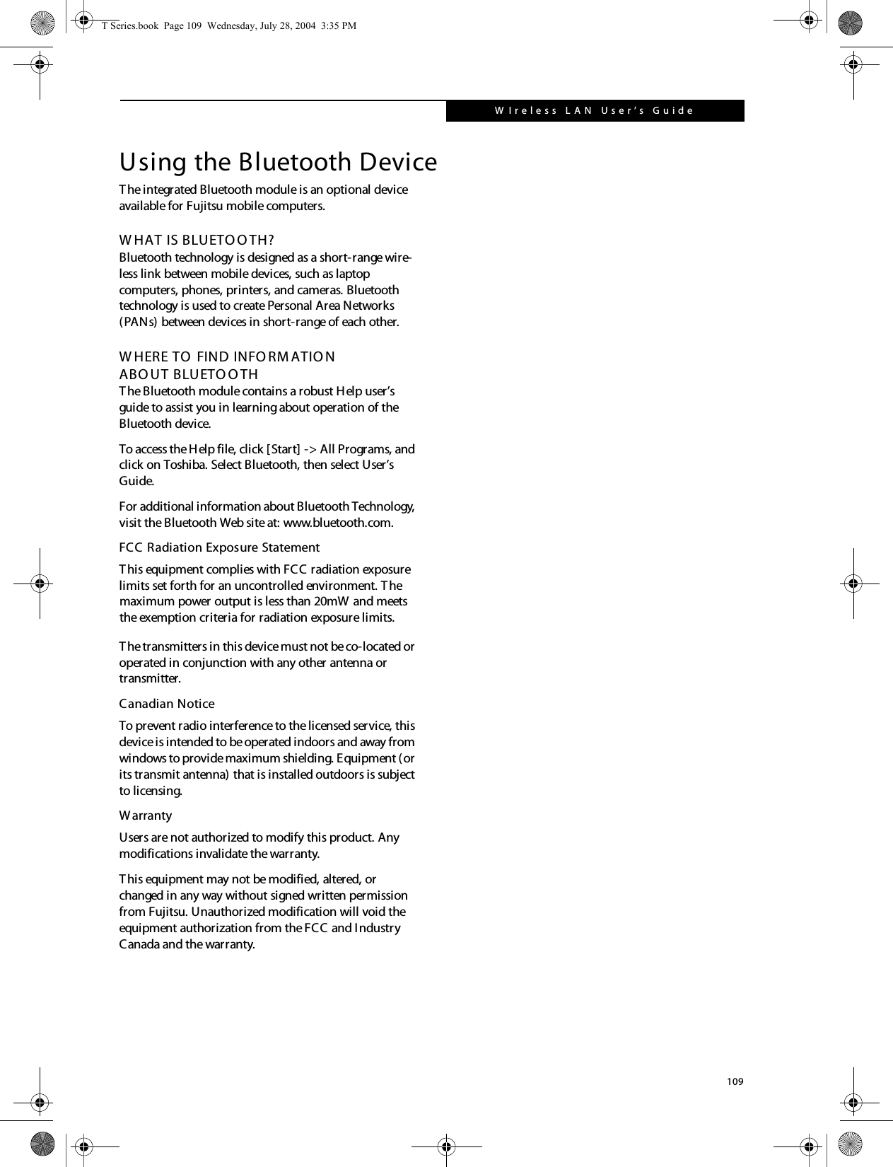 109W Ireless LAN  User’s G uide Using the Bluetooth DeviceThe integrated Bluetooth module is an optional device available for Fujitsu mobile computers. W HAT IS BLUETO O TH?Bluetooth technology is designed as a short-range wire-less link between mobile devices, such as laptop computers, phones, printers, and cameras. Bluetooth technology is used to create Personal Area Networks (PANs) between devices in short-range of each other. W HERE TO  FIND INFO RMATIO NABO UT BLUETO O THThe Bluetooth module contains a robust Help user’s guide to assist you in learning about operation of the Bluetooth device.To access the Help file, click [Start] -&gt; All Programs, and click on Toshiba. Select Bluetooth, then select User’s Guide.For additional information about Bluetooth Technology, visit the Bluetooth Web site at: www.bluetooth.com.FCC Radiation Exposure StatementThis equipment complies with FCC radiation exposure limits set forth for an uncontrolled environment. T he The transmitters in this device must not be co-located or operated in conjunction with any other antenna or transmitter.Canadian NoticeTo prevent radio interference to the licensed service, this device is intended to be operated indoors and away from windows to provide maximum shielding. Equipment (or its transmit antenna) that is installed outdoors is subject to licensing.WarrantyUsers are not authorized to modify this product. Any modifications invalidate the warranty.This equipment may not be modified, altered, or changed in any way without signed written permission from Fujitsu. Unauthorized modification will void the equipment authorization from the FCC and Industry Canada and the warranty.T Series.book  Page 109  Wednesday, July 28, 2004  3:35 PMmaximum power output is less than 20mW and meets the exemption criteria for radiation exposure limits.