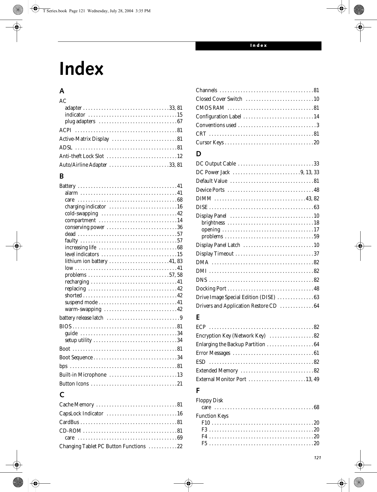 121IndexIndexAACadapter . . . . . . . . . . . . . . . . . . . . . . . . . . . . . . . . .33, 81indicator  . . . . . . . . . . . . . . . . . . . . . . . . . . . . . . . . . .15plug adapters   . . . . . . . . . . . . . . . . . . . . . . . . . . . . . .67ACPI   . . . . . . . . . . . . . . . . . . . . . . . . . . . . . . . . . . . . . . .81Active-Matrix Display  . . . . . . . . . . . . . . . . . . . . . . . . .81ADSL  . . . . . . . . . . . . . . . . . . . . . . . . . . . . . . . . . . . . . . .81Anti-theft Lock Slot  . . . . . . . . . . . . . . . . . . . . . . . . . . .12Auto/Airline Adapter . . . . . . . . . . . . . . . . . . . . . . .33, 81BBattery  . . . . . . . . . . . . . . . . . . . . . . . . . . . . . . . . . . . . . .41alarm  . . . . . . . . . . . . . . . . . . . . . . . . . . . . . . . . . . . . .41care   . . . . . . . . . . . . . . . . . . . . . . . . . . . . . . . . . . . . . .68charging indicator  . . . . . . . . . . . . . . . . . . . . . . . . . .16cold-swapping   . . . . . . . . . . . . . . . . . . . . . . . . . . . . .42compartment  . . . . . . . . . . . . . . . . . . . . . . . . . . . . . .14conserving power . . . . . . . . . . . . . . . . . . . . . . . . . . .36dead . . . . . . . . . . . . . . . . . . . . . . . . . . . . . . . . . . . . . .57faulty  . . . . . . . . . . . . . . . . . . . . . . . . . . . . . . . . . . . . .57increasing life  . . . . . . . . . . . . . . . . . . . . . . . . . . . . . .68level indicators  . . . . . . . . . . . . . . . . . . . . . . . . . . . . .15lithium ion battery . . . . . . . . . . . . . . . . . . . . . . .41, 83low . . . . . . . . . . . . . . . . . . . . . . . . . . . . . . . . . . . . . . .41problems . . . . . . . . . . . . . . . . . . . . . . . . . . . . . . .57, 58recharging . . . . . . . . . . . . . . . . . . . . . . . . . . . . . . . . .41replacing  . . . . . . . . . . . . . . . . . . . . . . . . . . . . . . . . . .42shorted . . . . . . . . . . . . . . . . . . . . . . . . . . . . . . . . . . . .42suspend mode . . . . . . . . . . . . . . . . . . . . . . . . . . . . . .41warm-swapping  . . . . . . . . . . . . . . . . . . . . . . . . . . . .42battery release latch  . . . . . . . . . . . . . . . . . . . . . . . . . . . .9BIOS . . . . . . . . . . . . . . . . . . . . . . . . . . . . . . . . . . . . . . . .81guide  . . . . . . . . . . . . . . . . . . . . . . . . . . . . . . . . . . . . .34setup utility . . . . . . . . . . . . . . . . . . . . . . . . . . . . . . . .34Boot  . . . . . . . . . . . . . . . . . . . . . . . . . . . . . . . . . . . . . . . .81Boot Sequence . . . . . . . . . . . . . . . . . . . . . . . . . . . . . . . .34bps  . . . . . . . . . . . . . . . . . . . . . . . . . . . . . . . . . . . . . . . . .81Built-in Microphone  . . . . . . . . . . . . . . . . . . . . . . . . . .13Button Icons  . . . . . . . . . . . . . . . . . . . . . . . . . . . . . . . . .21CCache Memory  . . . . . . . . . . . . . . . . . . . . . . . . . . . . . . .81CapsLock Indicator  . . . . . . . . . . . . . . . . . . . . . . . . . . .16CardBus . . . . . . . . . . . . . . . . . . . . . . . . . . . . . . . . . . . . .81CD-ROM . . . . . . . . . . . . . . . . . . . . . . . . . . . . . . . . . . . .81care   . . . . . . . . . . . . . . . . . . . . . . . . . . . . . . . . . . . . . .69Changing Tablet PC Button Functions  . . . . . . . . . . .22Channels  . . . . . . . . . . . . . . . . . . . . . . . . . . . . . . . . . . . .81Closed Cover Switch   . . . . . . . . . . . . . . . . . . . . . . . . . .10CMOS RAM  . . . . . . . . . . . . . . . . . . . . . . . . . . . . . . . . .81Configuration Label . . . . . . . . . . . . . . . . . . . . . . . . . . .14Conventions used . . . . . . . . . . . . . . . . . . . . . . . . . . . . . .3CRT  . . . . . . . . . . . . . . . . . . . . . . . . . . . . . . . . . . . . . . . .81Cursor Keys . . . . . . . . . . . . . . . . . . . . . . . . . . . . . . . . . .20DDC Output Cable  . . . . . . . . . . . . . . . . . . . . . . . . . . . . .33DC Power Jack  . . . . . . . . . . . . . . . . . . . . . . . . . .9, 13, 33Default Value  . . . . . . . . . . . . . . . . . . . . . . . . . . . . . . . .81Device Ports  . . . . . . . . . . . . . . . . . . . . . . . . . . . . . . . . .48DIMM  . . . . . . . . . . . . . . . . . . . . . . . . . . . . . . . . . . .43, 82DISE . . . . . . . . . . . . . . . . . . . . . . . . . . . . . . . . . . . . . . . .63Display Panel   . . . . . . . . . . . . . . . . . . . . . . . . . . . . . . . .10brightness  . . . . . . . . . . . . . . . . . . . . . . . . . . . . . . . . .18opening  . . . . . . . . . . . . . . . . . . . . . . . . . . . . . . . . . . .17problems . . . . . . . . . . . . . . . . . . . . . . . . . . . . . . . . . .59Display Panel Latch  . . . . . . . . . . . . . . . . . . . . . . . . . . .10Display Timeout . . . . . . . . . . . . . . . . . . . . . . . . . . . . . .37DMA  . . . . . . . . . . . . . . . . . . . . . . . . . . . . . . . . . . . . . . .82DMI . . . . . . . . . . . . . . . . . . . . . . . . . . . . . . . . . . . . . . . .82DNS  . . . . . . . . . . . . . . . . . . . . . . . . . . . . . . . . . . . . . . . .82Docking Port . . . . . . . . . . . . . . . . . . . . . . . . . . . . . . . . .48Drive Image Special Edition (DISE) . . . . . . . . . . . . . .63Drivers and Application Restore CD  . . . . . . . . . . . . .64EECP  . . . . . . . . . . . . . . . . . . . . . . . . . . . . . . . . . . . . . . . .82Encryption Key (Network Key)   . . . . . . . . . . . . . . . . .82Enlarging the Backup Partition . . . . . . . . . . . . . . . . . .64Error Messages  . . . . . . . . . . . . . . . . . . . . . . . . . . . . . . .61ESD  . . . . . . . . . . . . . . . . . . . . . . . . . . . . . . . . . . . . . . . .82Extended Memory  . . . . . . . . . . . . . . . . . . . . . . . . . . . .82External Monitor Port  . . . . . . . . . . . . . . . . . . . . . .13, 49FFloppy Diskcare   . . . . . . . . . . . . . . . . . . . . . . . . . . . . . . . . . . . . . .68Function KeysF10 . . . . . . . . . . . . . . . . . . . . . . . . . . . . . . . . . . . . . . .20F3 . . . . . . . . . . . . . . . . . . . . . . . . . . . . . . . . . . . . . . . .20F4 . . . . . . . . . . . . . . . . . . . . . . . . . . . . . . . . . . . . . . . .20F5 . . . . . . . . . . . . . . . . . . . . . . . . . . . . . . . . . . . . . . . .20T Series.book  Page 121  Wednesday, July 28, 2004  3:35 PM