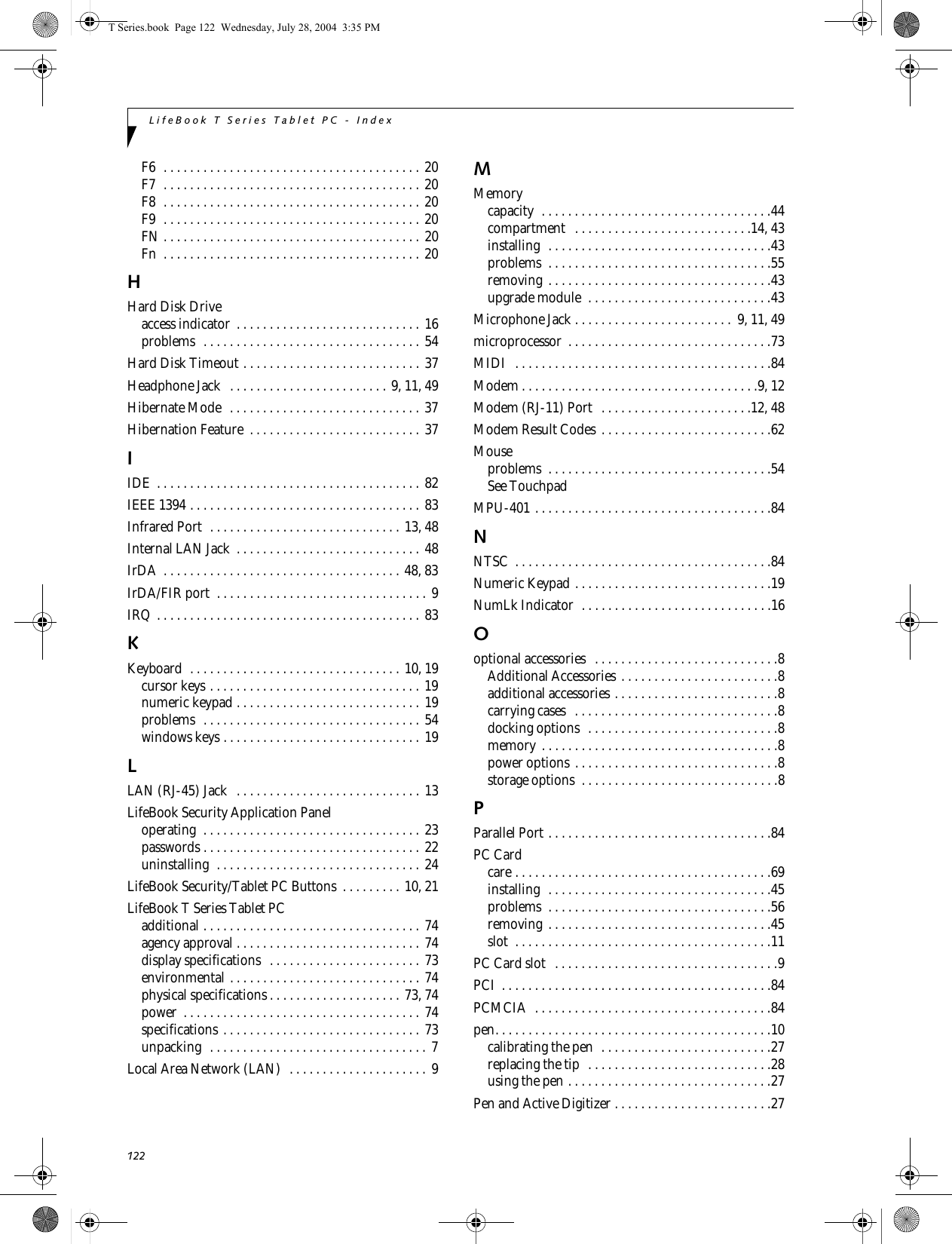 122LifeBook T Series Tablet PC - IndexF6  . . . . . . . . . . . . . . . . . . . . . . . . . . . . . . . . . . . . . . . 20F7  . . . . . . . . . . . . . . . . . . . . . . . . . . . . . . . . . . . . . . . 20F8  . . . . . . . . . . . . . . . . . . . . . . . . . . . . . . . . . . . . . . . 20F9  . . . . . . . . . . . . . . . . . . . . . . . . . . . . . . . . . . . . . . . 20FN . . . . . . . . . . . . . . . . . . . . . . . . . . . . . . . . . . . . . . . 20Fn  . . . . . . . . . . . . . . . . . . . . . . . . . . . . . . . . . . . . . . . 20HHard Disk Driveaccess indicator  . . . . . . . . . . . . . . . . . . . . . . . . . . . . 16problems  . . . . . . . . . . . . . . . . . . . . . . . . . . . . . . . . . 54Hard Disk Timeout . . . . . . . . . . . . . . . . . . . . . . . . . . . 37Headphone Jack   . . . . . . . . . . . . . . . . . . . . . . . . 9, 11, 49Hibernate Mode  . . . . . . . . . . . . . . . . . . . . . . . . . . . . . 37Hibernation Feature  . . . . . . . . . . . . . . . . . . . . . . . . . . 37IIDE  . . . . . . . . . . . . . . . . . . . . . . . . . . . . . . . . . . . . . . . . 82IEEE 1394 . . . . . . . . . . . . . . . . . . . . . . . . . . . . . . . . . . . 83Infrared Port  . . . . . . . . . . . . . . . . . . . . . . . . . . . . . 13, 48Internal LAN Jack  . . . . . . . . . . . . . . . . . . . . . . . . . . . . 48IrDA  . . . . . . . . . . . . . . . . . . . . . . . . . . . . . . . . . . . . 48, 83IrDA/FIR port  . . . . . . . . . . . . . . . . . . . . . . . . . . . . . . . . 9IRQ . . . . . . . . . . . . . . . . . . . . . . . . . . . . . . . . . . . . . . . . 83KKeyboard  . . . . . . . . . . . . . . . . . . . . . . . . . . . . . . . . 10, 19cursor keys . . . . . . . . . . . . . . . . . . . . . . . . . . . . . . . . 19numeric keypad . . . . . . . . . . . . . . . . . . . . . . . . . . . . 19problems  . . . . . . . . . . . . . . . . . . . . . . . . . . . . . . . . . 54windows keys . . . . . . . . . . . . . . . . . . . . . . . . . . . . . . 19LLAN (RJ-45) Jack   . . . . . . . . . . . . . . . . . . . . . . . . . . . . 13LifeBook Security Application Paneloperating  . . . . . . . . . . . . . . . . . . . . . . . . . . . . . . . . . 23passwords . . . . . . . . . . . . . . . . . . . . . . . . . . . . . . . . . 22uninstalling  . . . . . . . . . . . . . . . . . . . . . . . . . . . . . . . 24LifeBook Security/Tablet PC Buttons  . . . . . . . . . 10, 21LifeBook T Series Tablet PCadditional . . . . . . . . . . . . . . . . . . . . . . . . . . . . . . . . . 74agency approval . . . . . . . . . . . . . . . . . . . . . . . . . . . . 74display specifications   . . . . . . . . . . . . . . . . . . . . . . . 73environmental . . . . . . . . . . . . . . . . . . . . . . . . . . . . . 74physical specifications . . . . . . . . . . . . . . . . . . . . 73, 74power  . . . . . . . . . . . . . . . . . . . . . . . . . . . . . . . . . . . . 74specifications . . . . . . . . . . . . . . . . . . . . . . . . . . . . . . 73unpacking  . . . . . . . . . . . . . . . . . . . . . . . . . . . . . . . . .  7Local Area Network (LAN)  . . . . . . . . . . . . . . . . . . . . . 9MMemorycapacity  . . . . . . . . . . . . . . . . . . . . . . . . . . . . . . . . . . .44compartment   . . . . . . . . . . . . . . . . . . . . . . . . . . .14, 43installing  . . . . . . . . . . . . . . . . . . . . . . . . . . . . . . . . . .43problems  . . . . . . . . . . . . . . . . . . . . . . . . . . . . . . . . . .55removing  . . . . . . . . . . . . . . . . . . . . . . . . . . . . . . . . . .43upgrade module  . . . . . . . . . . . . . . . . . . . . . . . . . . . .43Microphone Jack . . . . . . . . . . . . . . . . . . . . . . . .  9, 11, 49microprocessor  . . . . . . . . . . . . . . . . . . . . . . . . . . . . . . .73MIDI  . . . . . . . . . . . . . . . . . . . . . . . . . . . . . . . . . . . . . . .84Modem . . . . . . . . . . . . . . . . . . . . . . . . . . . . . . . . . . . .9, 12Modem (RJ-11) Port  . . . . . . . . . . . . . . . . . . . . . . .12, 48Modem Result Codes . . . . . . . . . . . . . . . . . . . . . . . . . .62Mouseproblems  . . . . . . . . . . . . . . . . . . . . . . . . . . . . . . . . . .54See TouchpadMPU-401 . . . . . . . . . . . . . . . . . . . . . . . . . . . . . . . . . . . .84NNTSC  . . . . . . . . . . . . . . . . . . . . . . . . . . . . . . . . . . . . . . .84Numeric Keypad . . . . . . . . . . . . . . . . . . . . . . . . . . . . . .19NumLk Indicator  . . . . . . . . . . . . . . . . . . . . . . . . . . . . .16Ooptional accessories  . . . . . . . . . . . . . . . . . . . . . . . . . . . .8Additional Accessories . . . . . . . . . . . . . . . . . . . . . . . .8additional accessories . . . . . . . . . . . . . . . . . . . . . . . . .8carrying cases   . . . . . . . . . . . . . . . . . . . . . . . . . . . . . . .8docking options  . . . . . . . . . . . . . . . . . . . . . . . . . . . . .8memory . . . . . . . . . . . . . . . . . . . . . . . . . . . . . . . . . . . .8power options . . . . . . . . . . . . . . . . . . . . . . . . . . . . . . .8storage options  . . . . . . . . . . . . . . . . . . . . . . . . . . . . . .8PParallel Port . . . . . . . . . . . . . . . . . . . . . . . . . . . . . . . . . .84PC Cardcare . . . . . . . . . . . . . . . . . . . . . . . . . . . . . . . . . . . . . . .69installing  . . . . . . . . . . . . . . . . . . . . . . . . . . . . . . . . . .45problems  . . . . . . . . . . . . . . . . . . . . . . . . . . . . . . . . . .56removing  . . . . . . . . . . . . . . . . . . . . . . . . . . . . . . . . . .45slot  . . . . . . . . . . . . . . . . . . . . . . . . . . . . . . . . . . . . . . .11PC Card slot   . . . . . . . . . . . . . . . . . . . . . . . . . . . . . . . . . .9PCI  . . . . . . . . . . . . . . . . . . . . . . . . . . . . . . . . . . . . . . . . .84PCMCIA  . . . . . . . . . . . . . . . . . . . . . . . . . . . . . . . . . . . .84pen. . . . . . . . . . . . . . . . . . . . . . . . . . . . . . . . . . . . . . . . . .10calibrating the pen  . . . . . . . . . . . . . . . . . . . . . . . . . .27replacing the tip  . . . . . . . . . . . . . . . . . . . . . . . . . . . .28using the pen . . . . . . . . . . . . . . . . . . . . . . . . . . . . . . .27Pen and Active Digitizer . . . . . . . . . . . . . . . . . . . . . . . .27T Series.book  Page 122  Wednesday, July 28, 2004  3:35 PM