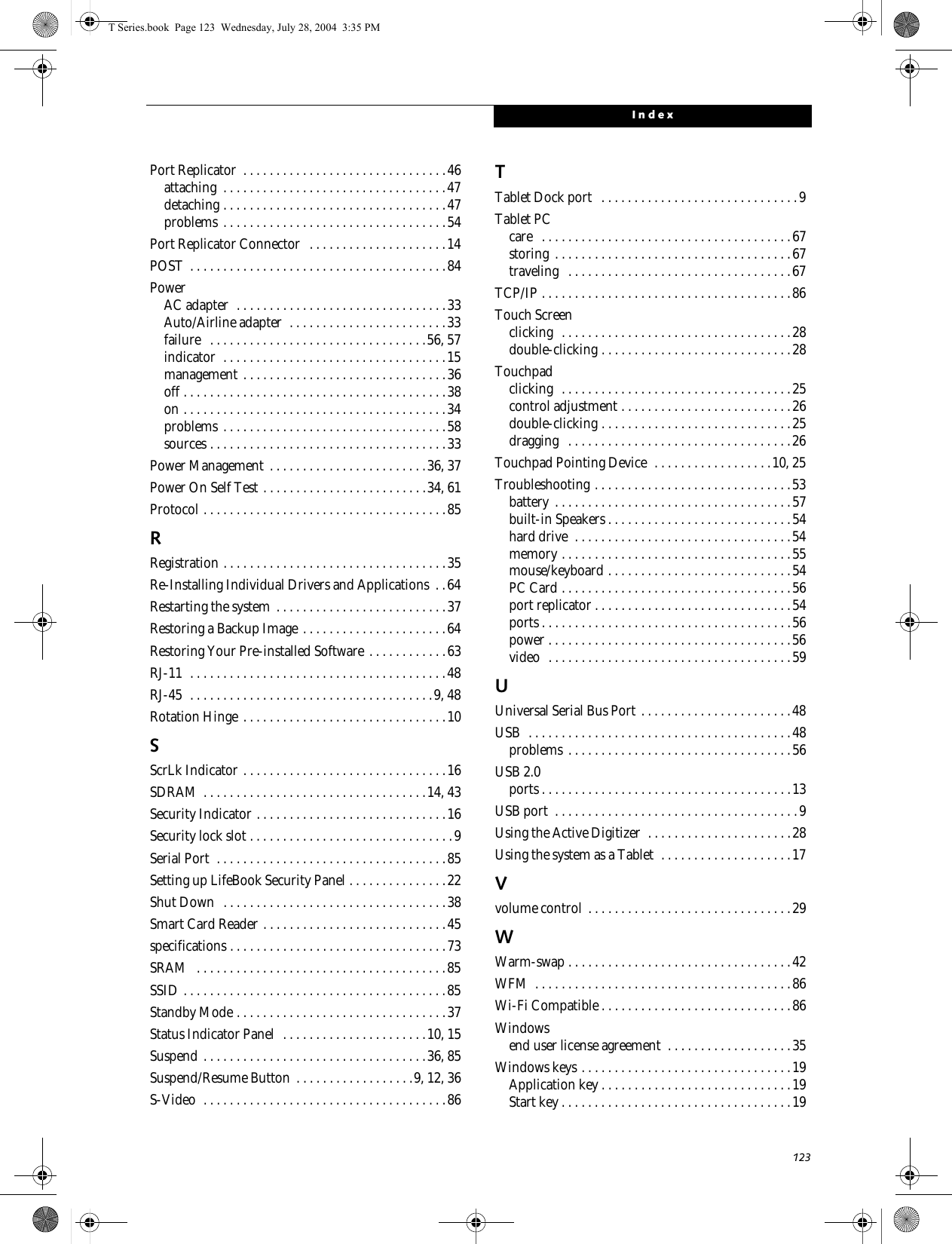 123IndexPort Replicator  . . . . . . . . . . . . . . . . . . . . . . . . . . . . . . .46attaching  . . . . . . . . . . . . . . . . . . . . . . . . . . . . . . . . . .47detaching . . . . . . . . . . . . . . . . . . . . . . . . . . . . . . . . . .47problems . . . . . . . . . . . . . . . . . . . . . . . . . . . . . . . . . .54Port Replicator Connector   . . . . . . . . . . . . . . . . . . . . .14POST  . . . . . . . . . . . . . . . . . . . . . . . . . . . . . . . . . . . . . . .84PowerAC adapter  . . . . . . . . . . . . . . . . . . . . . . . . . . . . . . . .33Auto/Airline adapter  . . . . . . . . . . . . . . . . . . . . . . . .33failure   . . . . . . . . . . . . . . . . . . . . . . . . . . . . . . . . .56, 57indicator  . . . . . . . . . . . . . . . . . . . . . . . . . . . . . . . . . .15management . . . . . . . . . . . . . . . . . . . . . . . . . . . . . . .36off . . . . . . . . . . . . . . . . . . . . . . . . . . . . . . . . . . . . . . . .38on . . . . . . . . . . . . . . . . . . . . . . . . . . . . . . . . . . . . . . . .34problems . . . . . . . . . . . . . . . . . . . . . . . . . . . . . . . . . .58sources . . . . . . . . . . . . . . . . . . . . . . . . . . . . . . . . . . . .33Power Management  . . . . . . . . . . . . . . . . . . . . . . . .36, 37Power On Self Test . . . . . . . . . . . . . . . . . . . . . . . . .34, 61Protocol . . . . . . . . . . . . . . . . . . . . . . . . . . . . . . . . . . . . .85RRegistration . . . . . . . . . . . . . . . . . . . . . . . . . . . . . . . . . .35Re-Installing Individual Drivers and Applications  . .64Restarting the system  . . . . . . . . . . . . . . . . . . . . . . . . . .37Restoring a Backup Image . . . . . . . . . . . . . . . . . . . . . .64Restoring Your Pre-installed Software . . . . . . . . . . . .63RJ-11  . . . . . . . . . . . . . . . . . . . . . . . . . . . . . . . . . . . . . . .48RJ-45  . . . . . . . . . . . . . . . . . . . . . . . . . . . . . . . . . . . . .9, 48Rotation Hinge . . . . . . . . . . . . . . . . . . . . . . . . . . . . . . .10SScrLk Indicator . . . . . . . . . . . . . . . . . . . . . . . . . . . . . . .16SDRAM  . . . . . . . . . . . . . . . . . . . . . . . . . . . . . . . . . .14, 43Security Indicator . . . . . . . . . . . . . . . . . . . . . . . . . . . . .16Security lock slot . . . . . . . . . . . . . . . . . . . . . . . . . . . . . . .9Serial Port  . . . . . . . . . . . . . . . . . . . . . . . . . . . . . . . . . . .85Setting up LifeBook Security Panel . . . . . . . . . . . . . . .22Shut Down  . . . . . . . . . . . . . . . . . . . . . . . . . . . . . . . . . .38Smart Card Reader . . . . . . . . . . . . . . . . . . . . . . . . . . . .45specifications . . . . . . . . . . . . . . . . . . . . . . . . . . . . . . . . .73SRAM   . . . . . . . . . . . . . . . . . . . . . . . . . . . . . . . . . . . . . .85SSID . . . . . . . . . . . . . . . . . . . . . . . . . . . . . . . . . . . . . . . .85Standby Mode . . . . . . . . . . . . . . . . . . . . . . . . . . . . . . . .37Status Indicator Panel  . . . . . . . . . . . . . . . . . . . . . .10, 15Suspend . . . . . . . . . . . . . . . . . . . . . . . . . . . . . . . . . .36, 85Suspend/Resume Button . . . . . . . . . . . . . . . . . .9, 12, 36S-Video  . . . . . . . . . . . . . . . . . . . . . . . . . . . . . . . . . . . . .86TTablet Dock port   . . . . . . . . . . . . . . . . . . . . . . . . . . . . . .9Tablet PCcare   . . . . . . . . . . . . . . . . . . . . . . . . . . . . . . . . . . . . . .67storing  . . . . . . . . . . . . . . . . . . . . . . . . . . . . . . . . . . . .67traveling   . . . . . . . . . . . . . . . . . . . . . . . . . . . . . . . . . .67TCP/IP . . . . . . . . . . . . . . . . . . . . . . . . . . . . . . . . . . . . . .86Touch Screenclicking  . . . . . . . . . . . . . . . . . . . . . . . . . . . . . . . . . . .28double-clicking . . . . . . . . . . . . . . . . . . . . . . . . . . . . .28Touchpadclicking  . . . . . . . . . . . . . . . . . . . . . . . . . . . . . . . . . . .25control adjustment . . . . . . . . . . . . . . . . . . . . . . . . . .26double-clicking . . . . . . . . . . . . . . . . . . . . . . . . . . . . .25dragging   . . . . . . . . . . . . . . . . . . . . . . . . . . . . . . . . . .26Touchpad Pointing Device  . . . . . . . . . . . . . . . . . .10, 25Troubleshooting . . . . . . . . . . . . . . . . . . . . . . . . . . . . . .53battery  . . . . . . . . . . . . . . . . . . . . . . . . . . . . . . . . . . . .57built-in Speakers . . . . . . . . . . . . . . . . . . . . . . . . . . . .54hard drive  . . . . . . . . . . . . . . . . . . . . . . . . . . . . . . . . .54memory . . . . . . . . . . . . . . . . . . . . . . . . . . . . . . . . . . .55mouse/keyboard . . . . . . . . . . . . . . . . . . . . . . . . . . . .54PC Card . . . . . . . . . . . . . . . . . . . . . . . . . . . . . . . . . . .56port replicator . . . . . . . . . . . . . . . . . . . . . . . . . . . . . .54ports . . . . . . . . . . . . . . . . . . . . . . . . . . . . . . . . . . . . . .56power . . . . . . . . . . . . . . . . . . . . . . . . . . . . . . . . . . . . .56video  . . . . . . . . . . . . . . . . . . . . . . . . . . . . . . . . . . . . .59UUniversal Serial Bus Port . . . . . . . . . . . . . . . . . . . . . . .48USB  . . . . . . . . . . . . . . . . . . . . . . . . . . . . . . . . . . . . . . . .48problems . . . . . . . . . . . . . . . . . . . . . . . . . . . . . . . . . .56USB 2.0ports . . . . . . . . . . . . . . . . . . . . . . . . . . . . . . . . . . . . . .13USB port  . . . . . . . . . . . . . . . . . . . . . . . . . . . . . . . . . . . . .9Using the Active Digitizer  . . . . . . . . . . . . . . . . . . . . . .28Using the system as a Tablet  . . . . . . . . . . . . . . . . . . . .17Vvolume control . . . . . . . . . . . . . . . . . . . . . . . . . . . . . . .29WWarm-swap . . . . . . . . . . . . . . . . . . . . . . . . . . . . . . . . . .42WFM  . . . . . . . . . . . . . . . . . . . . . . . . . . . . . . . . . . . . . . .86Wi-Fi Compatible . . . . . . . . . . . . . . . . . . . . . . . . . . . . .86Windowsend user license agreement  . . . . . . . . . . . . . . . . . . .35Windows keys . . . . . . . . . . . . . . . . . . . . . . . . . . . . . . . .19Application key . . . . . . . . . . . . . . . . . . . . . . . . . . . . .19Start key . . . . . . . . . . . . . . . . . . . . . . . . . . . . . . . . . . .19T Series.book  Page 123  Wednesday, July 28, 2004  3:35 PM