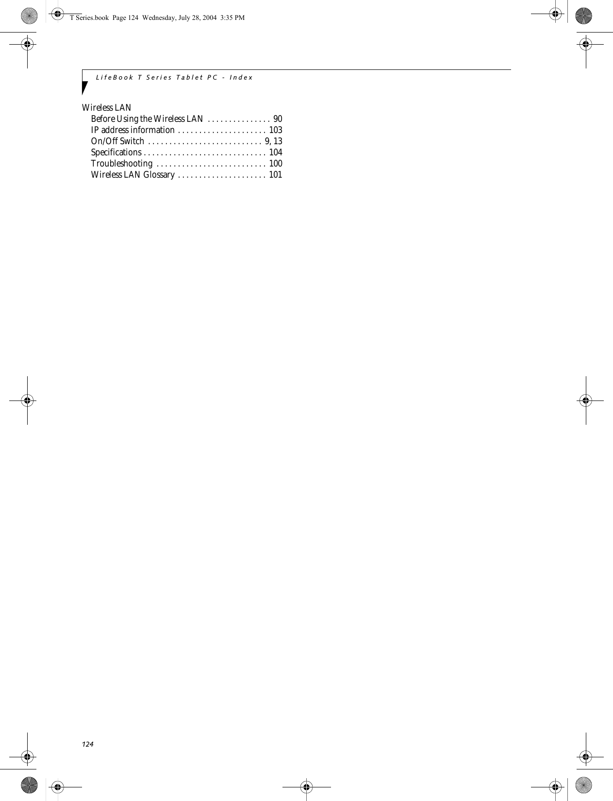 124LifeBook T Series Tablet PC - IndexWireless LANBefore Using the Wireless LAN . . . . . . . . . . . . . . . 90IP address information . . . . . . . . . . . . . . . . . . . . . 103On/Off Switch . . . . . . . . . . . . . . . . . . . . . . . . . . . 9, 13Specifications . . . . . . . . . . . . . . . . . . . . . . . . . . . . . 104Troubleshooting  . . . . . . . . . . . . . . . . . . . . . . . . . . 100Wireless LAN Glossary . . . . . . . . . . . . . . . . . . . . . 101T Series.book  Page 124  Wednesday, July 28, 2004  3:35 PM