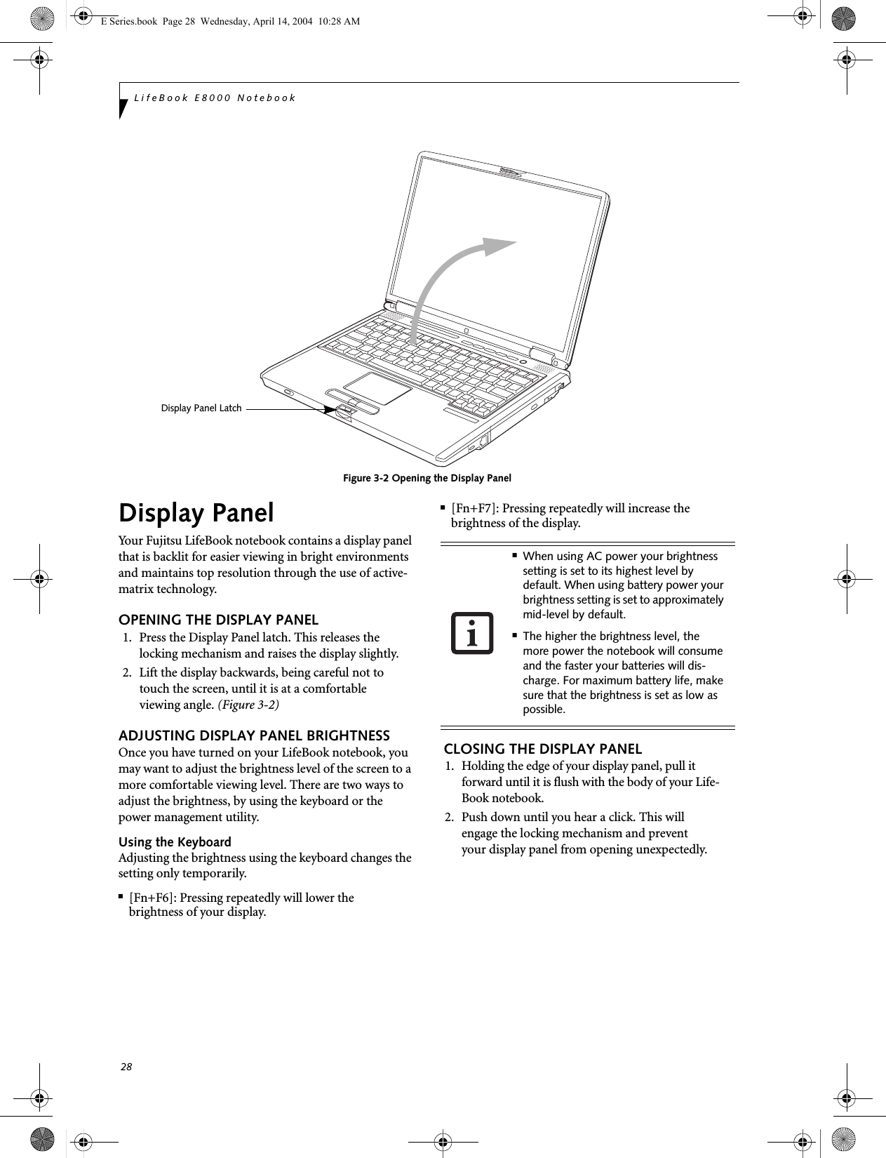 28LifeBook E8000 NotebookFigure 3-2 Opening the Display PanelDisplay PanelYour Fujitsu LifeBook notebook contains a display panel that is backlit for easier viewing in bright environments and maintains top resolution through the use of active-matrix technology. OPENING THE DISPLAY PANEL1. Press the Display Panel latch. This releases the locking mechanism and raises the display slightly.2. Lift the display backwards, being careful not to touch the screen, until it is at a comfortableviewing angle. (Figure 3-2)ADJUSTING DISPLAY PANEL BRIGHTNESSOnce you have turned on your LifeBook notebook, you may want to adjust the brightness level of the screen to a more comfortable viewing level. There are two ways to adjust the brightness, by using the keyboard or the power management utility. Using the KeyboardAdjusting the brightness using the keyboard changes the setting only temporarily. ■[Fn+F6]: Pressing repeatedly will lower thebrightness of your display.■[Fn+F7]: Pressing repeatedly will increase thebrightness of the display. CLOSING THE DISPLAY PANEL1. Holding the edge of your display panel, pull it forward until it is flush with the body of your Life-Book notebook. 2. Push down until you hear a click. This willengage the locking mechanism and preventyour display panel from opening unexpectedly.Display Panel Latch■When using AC power your brightness setting is set to its highest level by default. When using battery power your brightness setting is set to approximately mid-level by default.■The higher the brightness level, the more power the notebook will consume and the faster your batteries will dis-charge. For maximum battery life, make sure that the brightness is set as low as possible.E Series.book  Page 28  Wednesday, April 14, 2004  10:28 AM