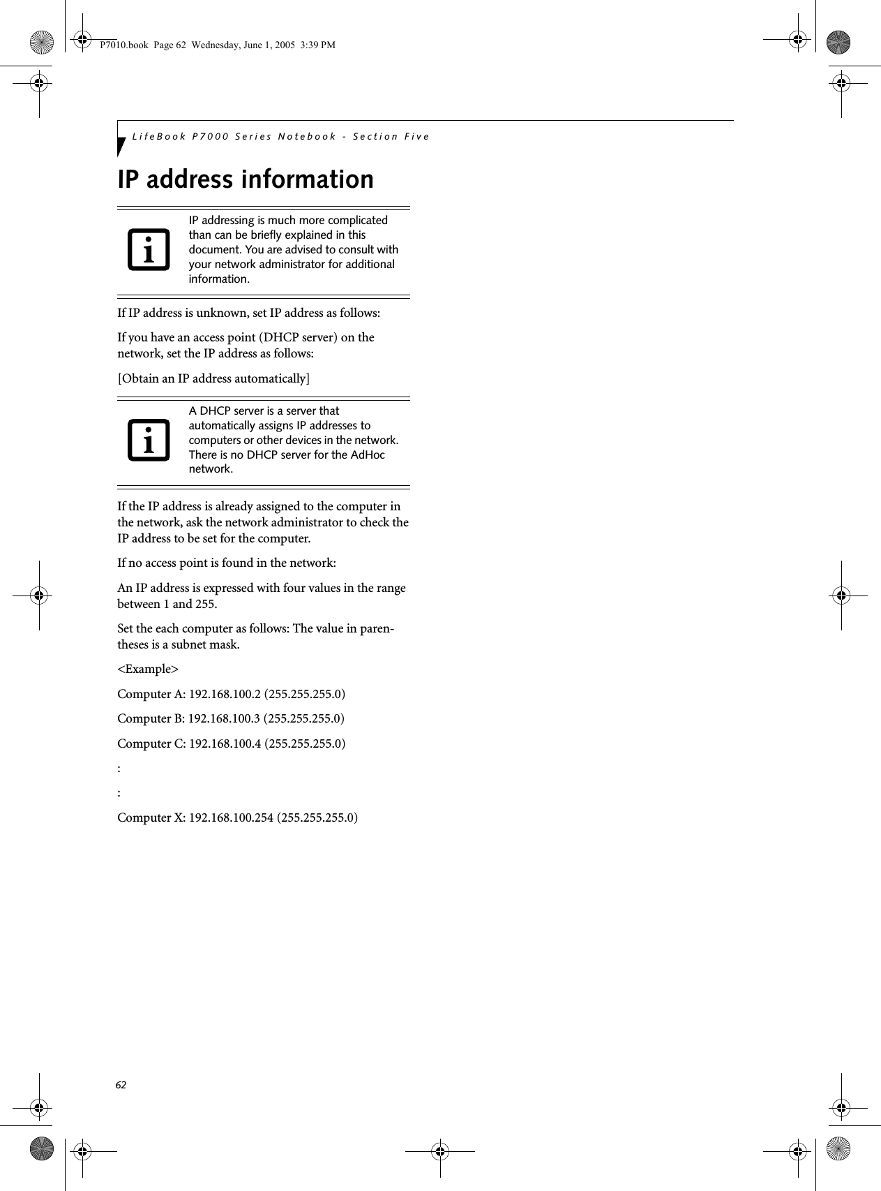 62LifeBook P7000 Series Notebook - Section FiveIP address informationIf IP address is unknown, set IP address as follows:If you have an access point (DHCP server) on the network, set the IP address as follows:[Obtain an IP address automatically]If the IP address is already assigned to the computer in the network, ask the network administrator to check the IP address to be set for the computer.If no access point is found in the network:An IP address is expressed with four values in the range between 1 and 255.Set the each computer as follows: The value in paren-theses is a subnet mask.&lt;Example&gt;Computer A: 192.168.100.2 (255.255.255.0)Computer B: 192.168.100.3 (255.255.255.0)Computer C: 192.168.100.4 (255.255.255.0)::Computer X: 192.168.100.254 (255.255.255.0)IP addressing is much more complicated than can be briefly explained in this document. You are advised to consult with your network administrator for additional information.A DHCP server is a server that automatically assigns IP addresses to computers or other devices in the network. There is no DHCP server for the AdHoc network.P7010.book  Page 62  Wednesday, June 1, 2005  3:39 PM