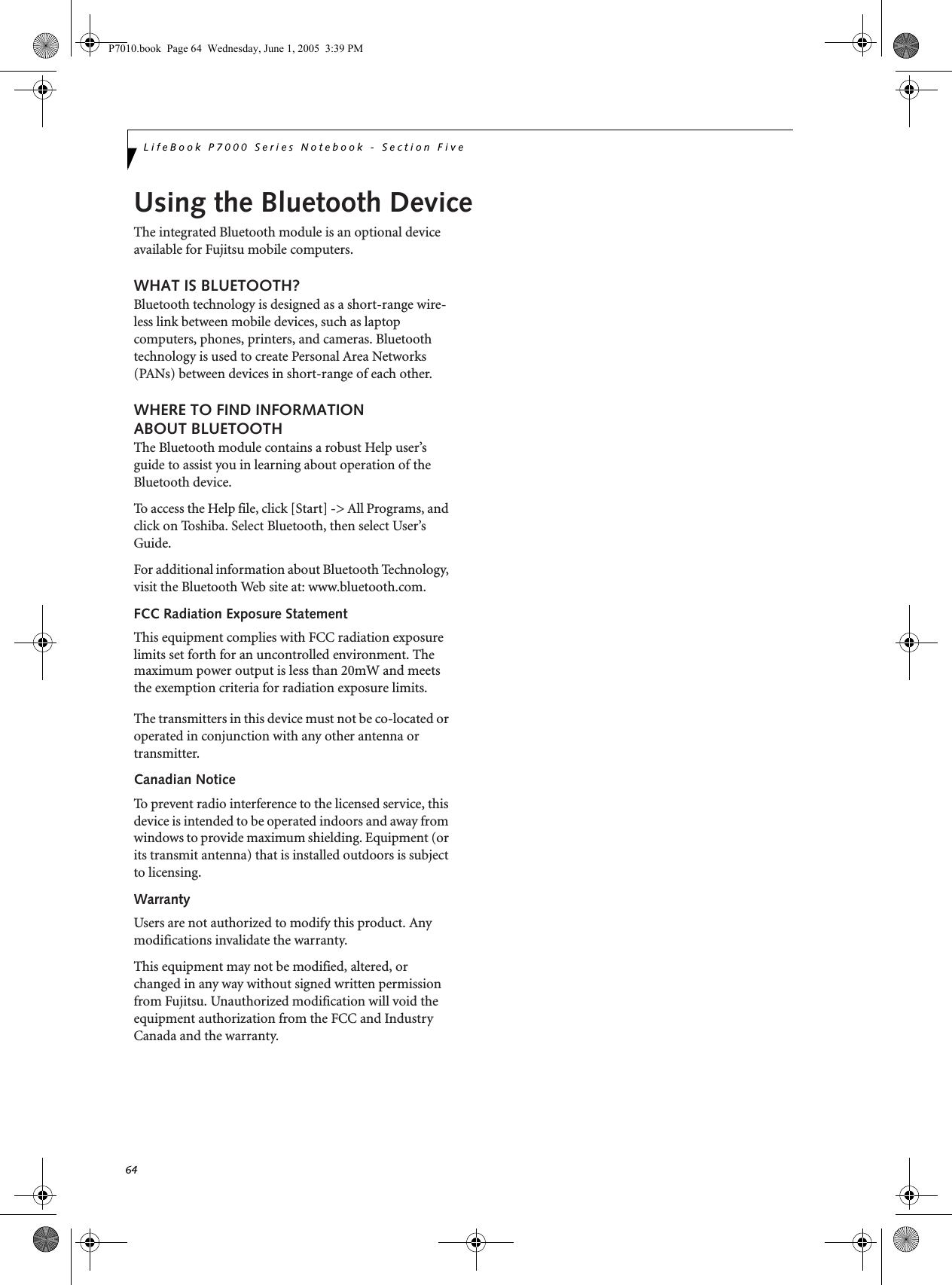 64LifeBook P7000 Series Notebook - Section FiveP7010.book  Page 64  Wednesday, June 1, 2005  3:39 PMUsing the Bluetooth DeviceThe integrated Bluetooth module is an optional device available for Fujitsu mobile computers. WHAT IS BLUETOOTH?Bluetooth technology is designed as a short-range wire-less link between mobile devices, such as laptop computers, phones, printers, and cameras. Bluetooth technology is used to create Personal Area Networks (PANs) between devices in short-range of each other. WHERE TO FIND INFORMATIONABOUT BLUETOOTHThe Bluetooth module contains a robust Help user’s guide to assist you in learning about operation of the Bluetooth device.To access the Help file, click [Start] -&gt; All Programs, and click on Toshiba. Select Bluetooth, then select User’s Guide.For additional information about Bluetooth Technology, visit the Bluetooth Web site at: www.bluetooth.com.FCC Radiation Exposure StatementThis equipment complies with FCC radiation exposure limits set forth for an uncontrolled environment. The The transmitters in this device must not be co-located or operated in conjunction with any other antenna or transmitter.Canadian NoticeTo prevent radio interference to the licensed service, this device is intended to be operated indoors and away from windows to provide maximum shielding. Equipment (or its transmit antenna) that is installed outdoors is subject to licensing.WarrantyUsers are not authorized to modify this product. Any modifications invalidate the warranty.This equipment may not be modified, altered, or changed in any way without signed written permission from Fujitsu. Unauthorized modification will void the equipment authorization from the FCC and Industry Canada and the warranty.maximum power output is less than 20mW and meets the exemption criteria for radiation exposure limits.