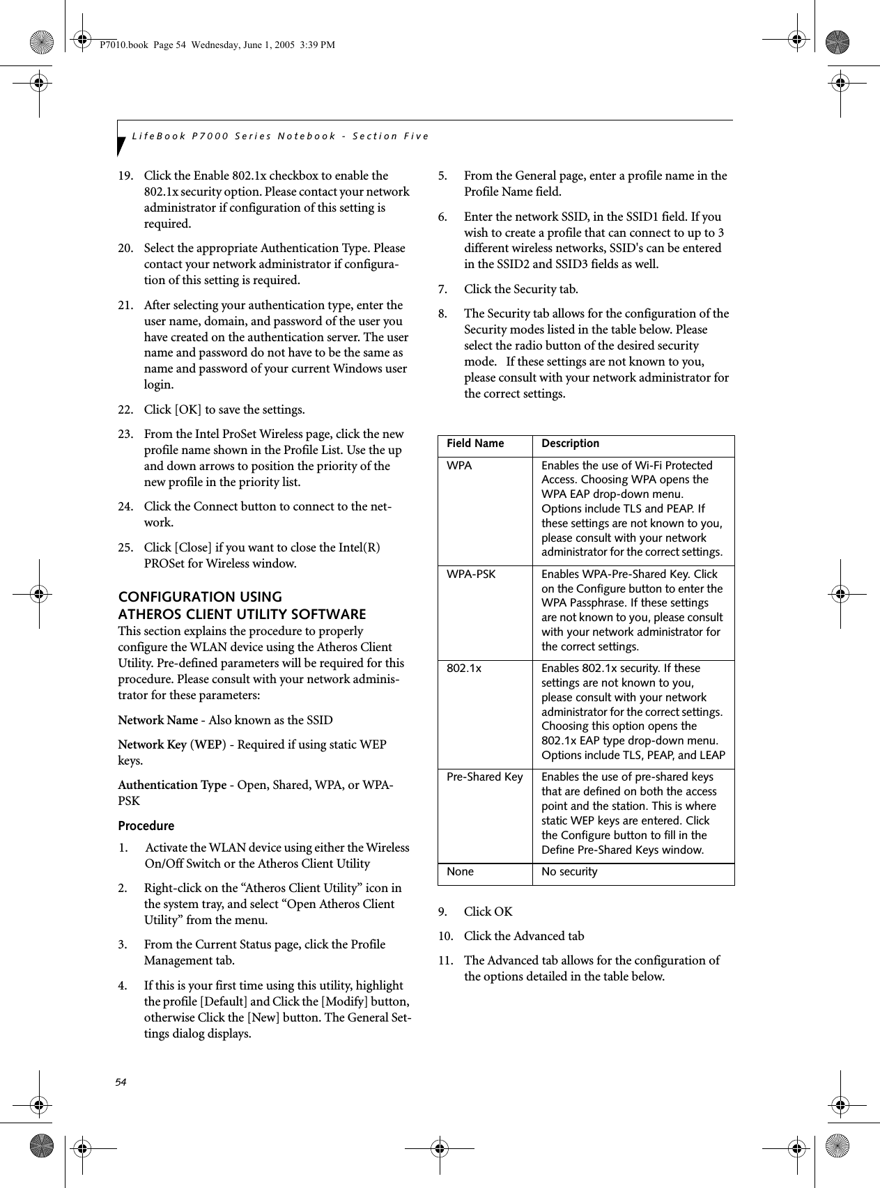 54LifeBook P7000 Series Notebook - Section Five19. Click the Enable 802.1x checkbox to enable the 802.1x security option. Please contact your network administrator if configuration of this setting is required.20. Select the appropriate Authentication Type. Please contact your network administrator if configura-tion of this setting is required.21. After selecting your authentication type, enter the user name, domain, and password of the user you have created on the authentication server. The user name and password do not have to be the same as name and password of your current Windows user login.22. Click [OK] to save the settings.23. From the Intel ProSet Wireless page, click the new profile name shown in the Profile List. Use the up and down arrows to position the priority of the new profile in the priority list. 24. Click the Connect button to connect to the net-work. 25. Click [Close] if you want to close the Intel(R) PROSet for Wireless window.CONFIGURATION USING ATHEROS CLIENT UTILITY SOFTWAREThis section explains the procedure to properly configure the WLAN device using the Atheros Client Utility. Pre-defined parameters will be required for this procedure. Please consult with your network adminis-trator for these parameters:Network Name - Also known as the SSIDNetwork Key (WEP) - Required if using static WEP keys. Authentication Type - Open, Shared, WPA, or WPA-PSKProcedure1. Activate the WLAN device using either the Wireless On/Off Switch or the Atheros Client Utility2. Right-click on the “Atheros Client Utility” icon in the system tray, and select “Open Atheros Client Utility” from the menu.3. From the Current Status page, click the Profile Management tab. 4. If this is your first time using this utility, highlight the profile [Default] and Click the [Modify] button, otherwise Click the [New] button. The General Set-tings dialog displays. 5. From the General page, enter a profile name in the Profile Name field. 6. Enter the network SSID, in the SSID1 field. If you wish to create a profile that can connect to up to 3 different wireless networks, SSID&apos;s can be entered in the SSID2 and SSID3 fields as well.7. Click the Security tab. 8. The Security tab allows for the configuration of the Security modes listed in the table below. Please select the radio button of the desired security mode.   If these settings are not known to you, please consult with your network administrator for the correct settings. 9. Click OK10. Click the Advanced tab11. The Advanced tab allows for the configuration of the options detailed in the table below.Field Name DescriptionWPA Enables the use of Wi-Fi Protected Access. Choosing WPA opens the WPA EAP drop-down menu. Options include TLS and PEAP. If these settings are not known to you, please consult with your network administrator for the correct settings. WPA-PSK Enables WPA-Pre-Shared Key. Click on the Configure button to enter the WPA Passphrase. If these settings are not known to you, please consult with your network administrator for the correct settings. 802.1x Enables 802.1x security. If these settings are not known to you, please consult with your network administrator for the correct settings. Choosing this option opens the 802.1x EAP type drop-down menu. Options include TLS, PEAP, and LEAPPre-Shared Key Enables the use of pre-shared keys that are defined on both the access point and the station. This is where static WEP keys are entered. Click the Configure button to fill in the Define Pre-Shared Keys window.None No securityP7010.book  Page 54  Wednesday, June 1, 2005  3:39 PM