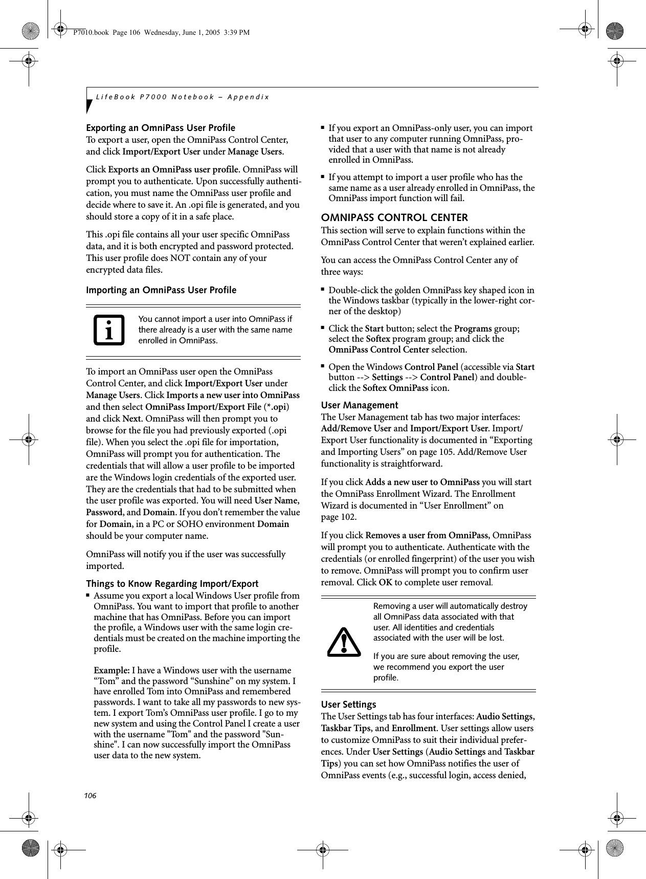 106LifeBook P7000 Notebook – AppendixExporting an OmniPass User ProfileTo export a user, open the OmniPass Control Center, and click Import/Export User under Manage Users. Click Exports an OmniPass user profile. OmniPass will prompt you to authenticate. Upon successfully authenti-cation, you must name the OmniPass user profile and decide where to save it. An .opi file is generated, and you should store a copy of it in a safe place.This .opi file contains all your user specific OmniPass data, and it is both encrypted and password protected. This user profile does NOT contain any of your encrypted data files.Importing an OmniPass User ProfileTo import an OmniPass user open the OmniPass Control Center, and click Import/Export User under Manage Users. Click Imports a new user into OmniPass and then select OmniPass Import/Export File (*.opi) and click Next. OmniPass will then prompt you to browse for the file you had previously exported (.opi file). When you select the .opi file for importation, OmniPass will prompt you for authentication. The credentials that will allow a user profile to be imported are the Windows login credentials of the exported user. They are the credentials that had to be submitted when the user profile was exported. You will need User Name, Password, and Domain. If you don’t remember the value for Domain, in a PC or SOHO environment Domain should be your computer name.OmniPass will notify you if the user was successfully imported.Things to Know Regarding Import/Export■Assume you export a local Windows User profile from OmniPass. You want to import that profile to another machine that has OmniPass. Before you can import the profile, a Windows user with the same login cre-dentials must be created on the machine importing the profile.Example: I have a Windows user with the username “Tom” and the password “Sunshine” on my system. I have enrolled Tom into OmniPass and remembered passwords. I want to take all my passwords to new sys-tem. I export Tom’s OmniPass user profile. I go to my new system and using the Control Panel I create a user with the username &quot;Tom&quot; and the password &quot;Sun-shine&quot;. I can now successfully import the OmniPass user data to the new system.■If you export an OmniPass-only user, you can import that user to any computer running OmniPass, pro-vided that a user with that name is not already enrolled in OmniPass. ■If you attempt to import a user profile who has the same name as a user already enrolled in OmniPass, the OmniPass import function will fail.OMNIPASS CONTROL CENTERThis section will serve to explain functions within the OmniPass Control Center that weren’t explained earlier. You can access the OmniPass Control Center any of three ways:■Double-click the golden OmniPass key shaped icon in the Windows taskbar (typically in the lower-right cor-ner of the desktop)■Click the Start button; select the Programs group; select the Softex program group; and click the OmniPass Control Center selection.■Open the Windows Control Panel (accessible via Start button --&gt; Settings --&gt; Control Panel) and double-click the Softex OmniPass icon.User ManagementThe User Management tab has two major interfaces: Add/Remove User and Import/Export User. Import/Export User functionality is documented in “Exporting and Importing Users” on page 105. Add/Remove User functionality is straightforward. If you click Adds a new user to OmniPass you will start the OmniPass Enrollment Wizard. The Enrollment Wizard is documented in “User Enrollment” on page 102. If you click Removes a user from OmniPass, OmniPass will prompt you to authenticate. Authenticate with the credentials (or enrolled fingerprint) of the user you wish to remove. OmniPass will prompt you to confirm user removal. Click OK to complete user removal.User SettingsThe User Settings tab has four interfaces: Audio Settings, Taskbar Ti p s , and Enrollment. User settings allow users to customize OmniPass to suit their individual prefer-ences. Under User Settings (Audio Settings and Ta sk ba r  Tips) you can set how OmniPass notifies the user of OmniPass events (e.g., successful login, access denied, You cannot import a user into OmniPass if there already is a user with the same name enrolled in OmniPass. Removing a user will automatically destroy all OmniPass data associated with that user. All identities and credentials associated with the user will be lost.If you are sure about removing the user, we recommend you export the user profile.P7010.book  Page 106  Wednesday, June 1, 2005  3:39 PM