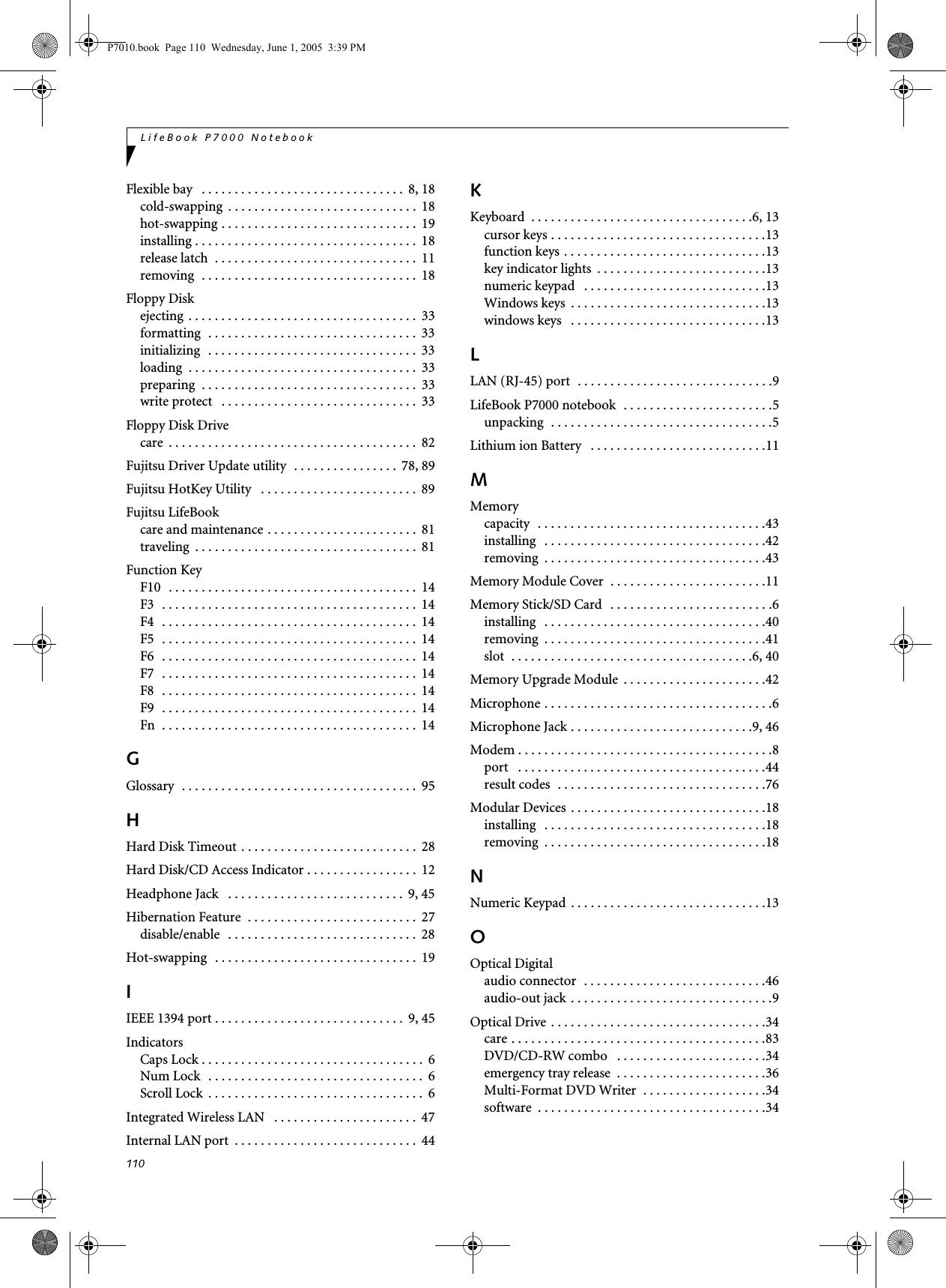 110LifeBook P7000 NotebookFlexible bay   . . . . . . . . . . . . . . . . . . . . . . . . . . . . . . .  8, 18cold-swapping  . . . . . . . . . . . . . . . . . . . . . . . . . . . . .  18hot-swapping . . . . . . . . . . . . . . . . . . . . . . . . . . . . . .  19installing . . . . . . . . . . . . . . . . . . . . . . . . . . . . . . . . . .  18release latch  . . . . . . . . . . . . . . . . . . . . . . . . . . . . . . .  11removing  . . . . . . . . . . . . . . . . . . . . . . . . . . . . . . . . .  18Floppy Diskejecting  . . . . . . . . . . . . . . . . . . . . . . . . . . . . . . . . . . .  33formatting  . . . . . . . . . . . . . . . . . . . . . . . . . . . . . . . .  33initializing  . . . . . . . . . . . . . . . . . . . . . . . . . . . . . . . .  33loading  . . . . . . . . . . . . . . . . . . . . . . . . . . . . . . . . . . .  33preparing  . . . . . . . . . . . . . . . . . . . . . . . . . . . . . . . . .  33write protect   . . . . . . . . . . . . . . . . . . . . . . . . . . . . . .  33Floppy Disk Drivecare  . . . . . . . . . . . . . . . . . . . . . . . . . . . . . . . . . . . . . .  82Fujitsu Driver Update utility  . . . . . . . . . . . . . . . .  78, 89Fujitsu HotKey Utility   . . . . . . . . . . . . . . . . . . . . . . . .  89Fujitsu LifeBookcare and maintenance . . . . . . . . . . . . . . . . . . . . . . .  81traveling  . . . . . . . . . . . . . . . . . . . . . . . . . . . . . . . . . .  81Function KeyF10  . . . . . . . . . . . . . . . . . . . . . . . . . . . . . . . . . . . . . .  14F3   . . . . . . . . . . . . . . . . . . . . . . . . . . . . . . . . . . . . . . .  14F4   . . . . . . . . . . . . . . . . . . . . . . . . . . . . . . . . . . . . . . .  14F5   . . . . . . . . . . . . . . . . . . . . . . . . . . . . . . . . . . . . . . .  14F6   . . . . . . . . . . . . . . . . . . . . . . . . . . . . . . . . . . . . . . .  14F7   . . . . . . . . . . . . . . . . . . . . . . . . . . . . . . . . . . . . . . .  14F8   . . . . . . . . . . . . . . . . . . . . . . . . . . . . . . . . . . . . . . .  14F9   . . . . . . . . . . . . . . . . . . . . . . . . . . . . . . . . . . . . . . .  14Fn  . . . . . . . . . . . . . . . . . . . . . . . . . . . . . . . . . . . . . . .  14GGlossary  . . . . . . . . . . . . . . . . . . . . . . . . . . . . . . . . . . . .  95HHard Disk Timeout . . . . . . . . . . . . . . . . . . . . . . . . . . .  28Hard Disk/CD Access Indicator . . . . . . . . . . . . . . . . .  12Headphone Jack   . . . . . . . . . . . . . . . . . . . . . . . . . . .  9, 45Hibernation Feature  . . . . . . . . . . . . . . . . . . . . . . . . . .  27disable/enable   . . . . . . . . . . . . . . . . . . . . . . . . . . . . .  28Hot-swapping   . . . . . . . . . . . . . . . . . . . . . . . . . . . . . . .  19IIEEE 1394 port . . . . . . . . . . . . . . . . . . . . . . . . . . . . .  9, 45IndicatorsCaps Lock . . . . . . . . . . . . . . . . . . . . . . . . . . . . . . . . . .  6Num Lock   . . . . . . . . . . . . . . . . . . . . . . . . . . . . . . . . .  6Scroll Lock  . . . . . . . . . . . . . . . . . . . . . . . . . . . . . . . . .  6Integrated Wireless LAN   . . . . . . . . . . . . . . . . . . . . . .  47Internal LAN port  . . . . . . . . . . . . . . . . . . . . . . . . . . . .  44KKeyboard  . . . . . . . . . . . . . . . . . . . . . . . . . . . . . . . . . .6, 13cursor keys . . . . . . . . . . . . . . . . . . . . . . . . . . . . . . . . .13function keys . . . . . . . . . . . . . . . . . . . . . . . . . . . . . . .13key indicator lights  . . . . . . . . . . . . . . . . . . . . . . . . . .13numeric keypad   . . . . . . . . . . . . . . . . . . . . . . . . . . . .13Windows keys  . . . . . . . . . . . . . . . . . . . . . . . . . . . . . .13windows keys   . . . . . . . . . . . . . . . . . . . . . . . . . . . . . .13LLAN (RJ-45) port  . . . . . . . . . . . . . . . . . . . . . . . . . . . . . .9LifeBook P7000 notebook  . . . . . . . . . . . . . . . . . . . . . . .5unpacking  . . . . . . . . . . . . . . . . . . . . . . . . . . . . . . . . . .5Lithium ion Battery   . . . . . . . . . . . . . . . . . . . . . . . . . . .11MMemorycapacity  . . . . . . . . . . . . . . . . . . . . . . . . . . . . . . . . . . .43installing   . . . . . . . . . . . . . . . . . . . . . . . . . . . . . . . . . .42removing  . . . . . . . . . . . . . . . . . . . . . . . . . . . . . . . . . .43Memory Module Cover  . . . . . . . . . . . . . . . . . . . . . . . .11Memory Stick/SD Card   . . . . . . . . . . . . . . . . . . . . . . . . .6installing   . . . . . . . . . . . . . . . . . . . . . . . . . . . . . . . . . .40removing  . . . . . . . . . . . . . . . . . . . . . . . . . . . . . . . . . .41slot  . . . . . . . . . . . . . . . . . . . . . . . . . . . . . . . . . . . . .6, 40Memory Upgrade Module  . . . . . . . . . . . . . . . . . . . . . .42Microphone . . . . . . . . . . . . . . . . . . . . . . . . . . . . . . . . . . .6Microphone Jack . . . . . . . . . . . . . . . . . . . . . . . . . . . .9, 46Modem . . . . . . . . . . . . . . . . . . . . . . . . . . . . . . . . . . . . . . .8port   . . . . . . . . . . . . . . . . . . . . . . . . . . . . . . . . . . . . . .44result codes  . . . . . . . . . . . . . . . . . . . . . . . . . . . . . . . .76Modular Devices  . . . . . . . . . . . . . . . . . . . . . . . . . . . . . .18installing   . . . . . . . . . . . . . . . . . . . . . . . . . . . . . . . . . .18removing  . . . . . . . . . . . . . . . . . . . . . . . . . . . . . . . . . .18NNumeric Keypad  . . . . . . . . . . . . . . . . . . . . . . . . . . . . . .13OOptical Digitalaudio connector  . . . . . . . . . . . . . . . . . . . . . . . . . . . .46audio-out jack . . . . . . . . . . . . . . . . . . . . . . . . . . . . . . .9Optical Drive . . . . . . . . . . . . . . . . . . . . . . . . . . . . . . . . .34care . . . . . . . . . . . . . . . . . . . . . . . . . . . . . . . . . . . . . . .83DVD/CD-RW combo   . . . . . . . . . . . . . . . . . . . . . . .34emergency tray release  . . . . . . . . . . . . . . . . . . . . . . .36Multi-Format DVD Writer  . . . . . . . . . . . . . . . . . . .34software  . . . . . . . . . . . . . . . . . . . . . . . . . . . . . . . . . . .34P7010.book  Page 110  Wednesday, June 1, 2005  3:39 PM