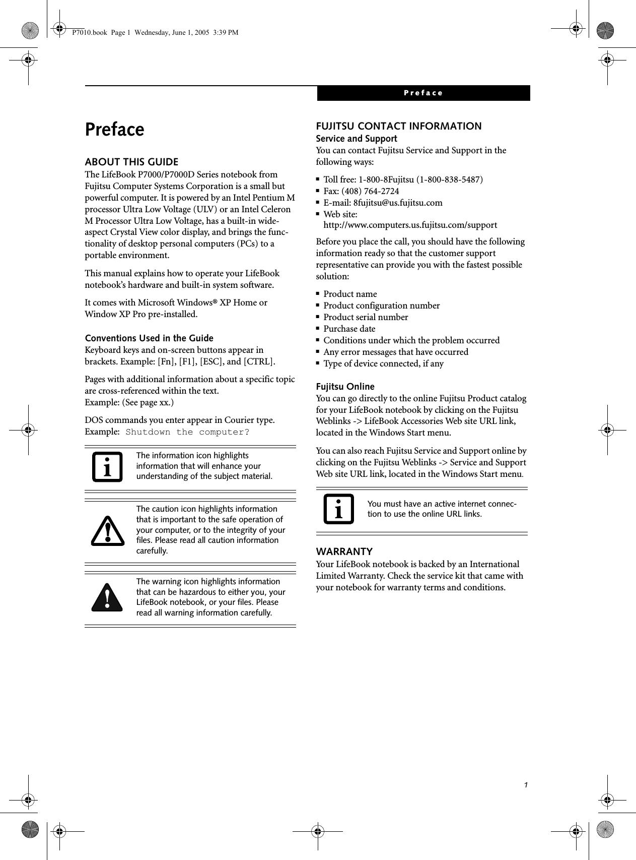 1PrefacePrefaceABOUT THIS GUIDEThe LifeBook P7000/P7000D Series notebook from Fujitsu Computer Systems Corporation is a small but powerful computer. It is powered by an Intel Pentium M processor Ultra Low Voltage (ULV) or an Intel Celeron M Processor Ultra Low Voltage, has a built-in wide-aspect Crystal View color display, and brings the func-tionality of desktop personal computers (PCs) to a portable environment.This manual explains how to operate your LifeBook notebook’s hardware and built-in system software. It comes with Microsoft Windows® XP Home or Window XP Pro pre-installed.Conventions Used in the GuideKeyboard keys and on-screen buttons appear in brackets. Example: [Fn], [F1], [ESC], and [CTRL].Pages with additional information about a specific topic are cross-referenced within the text.Example: (See page xx.)DOS commands you enter appear in Courier type. Example: Shutdown the computer?FUJITSU CONTACT INFORMATIONService and SupportYou can contact Fujitsu Service and Support in the following ways:■Toll free: 1-800-8Fujitsu (1-800-838-5487)■Fax: (408) 764-2724 ■E-mail: 8fujitsu@us.fujitsu.com ■Web site: http://www.computers.us.fujitsu.com/supportBefore you place the call, you should have the following information ready so that the customer support representative can provide you with the fastest possible solution:■Product name■Product configuration number■Product serial number■Purchase date■Conditions under which the problem occurred■Any error messages that have occurred■Type of device connected, if anyFujitsu OnlineYou can go directly to the online Fujitsu Product catalog for your LifeBook notebook by clicking on the Fujitsu Weblinks -&gt; LifeBook Accessories Web site URL link, located in the Windows Start menu.You can also reach Fujitsu Service and Support online by clicking on the Fujitsu Weblinks -&gt; Service and Support Web site URL link, located in the Windows Start menu.WARRANTYYour LifeBook notebook is backed by an International Limited Warranty. Check the service kit that came with your notebook for warranty terms and conditions.The information icon highlights information that will enhance your understanding of the subject material.The caution icon highlights information that is important to the safe operation of your computer, or to the integrity of your files. Please read all caution information carefully.The warning icon highlights information that can be hazardous to either you, your LifeBook notebook, or your files. Please read all warning information carefully.You must have an active internet connec-tion to use the online URL links.P7010.book  Page 1  Wednesday, June 1, 2005  3:39 PM