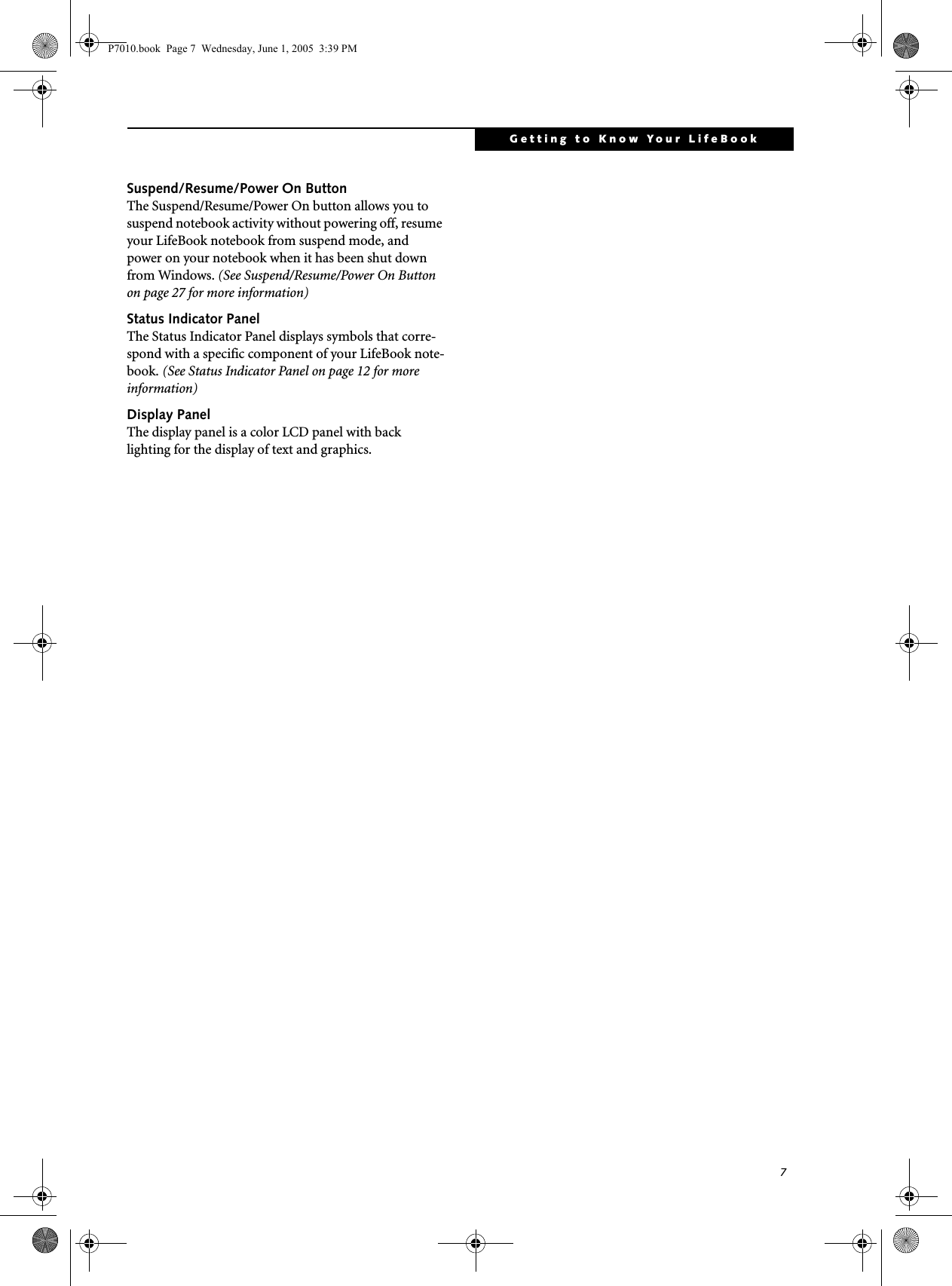 7Getting to Know Your LifeBookSuspend/Resume/Power On ButtonThe Suspend/Resume/Power On button allows you to suspend notebook activity without powering off, resume your LifeBook notebook from suspend mode, and power on your notebook when it has been shut down from Windows. (See Suspend/Resume/Power On Button on page 27 for more information)Status Indicator PanelThe Status Indicator Panel displays symbols that corre-spond with a specific component of your LifeBook note-book. (See Status Indicator Panel on page 12 for more information)Display PanelThe display panel is a color LCD panel with back lighting for the display of text and graphics. P7010.book  Page 7  Wednesday, June 1, 2005  3:39 PM