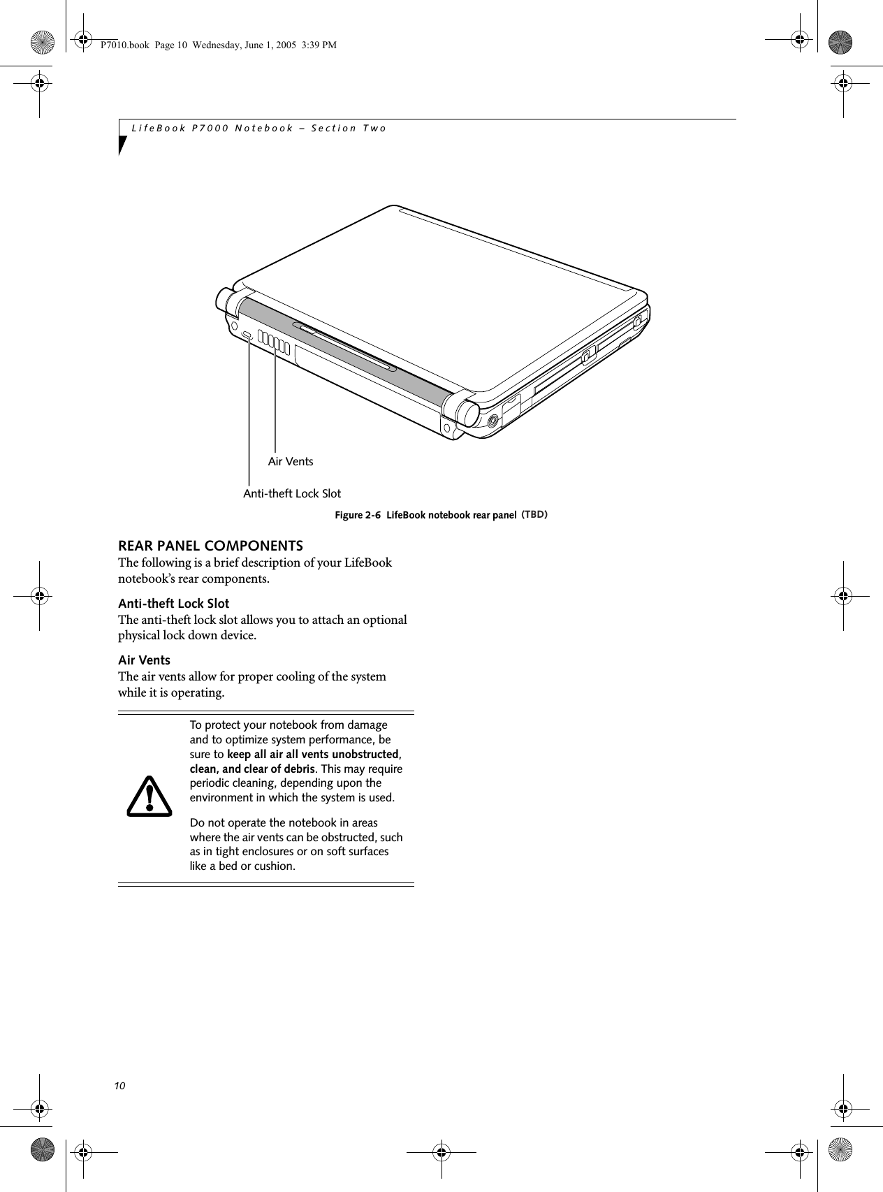 10LifeBook P7000 Notebook – Section TwoFigure 2-6  LifeBook notebook rear panelREAR PANEL COMPONENTSThe following is a brief description of your LifeBook notebook’s rear components.Anti-theft Lock SlotThe anti-theft lock slot allows you to attach an optional physical lock down device. Air VentsThe air vents allow for proper cooling of the system while it is operating.Air VentsAnti-theft Lock SlotTo protect your notebook from damage and to optimize system performance, be sure to keep all air all vents unobstructed, clean, and clear of debris. This may require periodic cleaning, depending upon the environment in which the system is used. Do not operate the notebook in areas where the air vents can be obstructed, such as in tight enclosures or on soft surfaces like a bed or cushion.P7010.book  Page 10  Wednesday, June 1, 2005  3:39 PM(TBD)