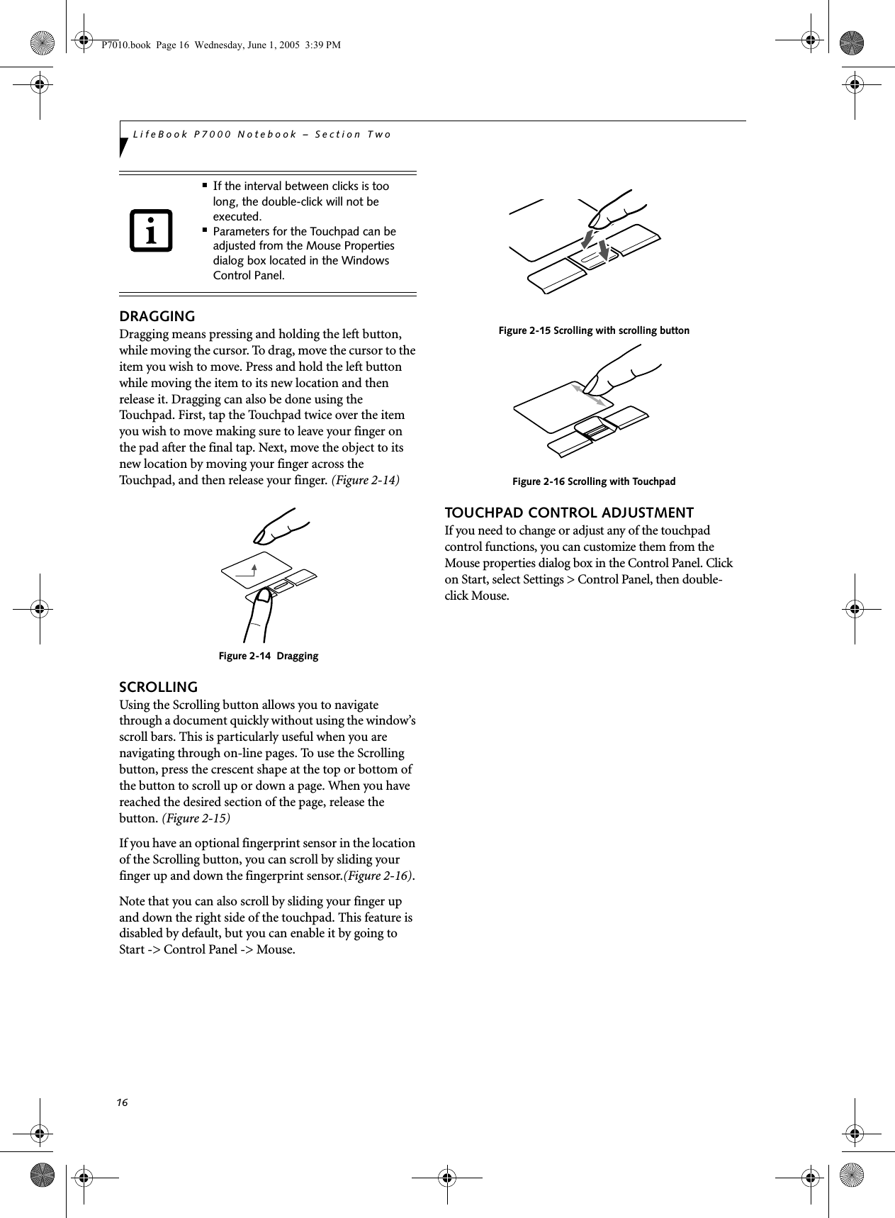 16LifeBook P7000 Notebook – Section TwoDRAGGINGDragging means pressing and holding the left button, while moving the cursor. To drag, move the cursor to the item you wish to move. Press and hold the left button while moving the item to its new location and then release it. Dragging can also be done using the Touchpad. First, tap the Touchpad twice over the item you wish to move making sure to leave your finger on the pad after the final tap. Next, move the object to its new location by moving your finger across the Touchpad, and then release your finger. (Figure 2-14)Figure 2-14  DraggingSCROLLINGUsing the Scrolling button allows you to navigate through a document quickly without using the window’s scroll bars. This is particularly useful when you are navigating through on-line pages. To use the Scrolling button, press the crescent shape at the top or bottom of the button to scroll up or down a page. When you have reached the desired section of the page, release the button. (Figure 2-15)If you have an optional fingerprint sensor in the location of the Scrolling button, you can scroll by sliding your finger up and down the fingerprint sensor.(Figure 2-16). Note that you can also scroll by sliding your finger up and down the right side of the touchpad. This feature is disabled by default, but you can enable it by going to Start -&gt; Control Panel -&gt; Mouse.Figure 2-15 Scrolling with scrolling buttonFigure 2-16 Scrolling with TouchpadTOUCHPAD CONTROL ADJUSTMENTIf you need to change or adjust any of the touchpad control functions, you can customize them from the Mouse properties dialog box in the Control Panel. Click on Start, select Settings &gt; Control Panel, then double-click Mouse. ■If the interval between clicks is too long, the double-click will not be executed.■Parameters for the Touchpad can be adjusted from the Mouse Properties dialog box located in the Windows Control Panel.P7010.book  Page 16  Wednesday, June 1, 2005  3:39 PM